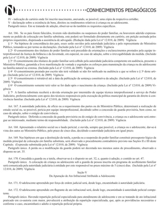Didatismo e Conhecimento 110
CONHECIMENTOS PEDAGÓGICOS
IV - indicação do cartório onde foi inscrito nascimento, anexando, se possível, uma cópia da respectiva certidão;
V - declaração sobre a existência de bens, direitos ou rendimentos relativos à criança ou ao adolescente.
Parágrafo único. Em se tratando de adoção, observar-se-ão também os requisitos específicos.
Art. 166. Se os pais forem falecidos, tiverem sido destituídos ou suspensos do poder familiar, ou houverem aderido expressa-
mente ao pedido de colocação em família substituta, este poderá ser formulado diretamente em cartório, em petição assinada pelos
próprios requerentes, dispensada a assistência de advogado. (Redação dada pela Lei nº 12.010, de 2009)   Vigência
§ 1o
Na hipótese de concordância dos pais, esses serão ouvidos pela autoridade judiciária e pelo representante do Ministério
Público, tomando-se por termo as declarações. (Incluído pela Lei nº 12.010, de 2009) Vigência
§ 2o
O consentimento dos titulares do poder familiar será precedido de orientações e esclarecimentos prestados pela equipe in-
terprofissional da Justiça da Infância e da Juventude, em especial, no caso de adoção, sobre a irrevogabilidade da medida. (Incluído
pela Lei nº 12.010, de 2009) Vigência
§ 3o
O consentimento dos titulares do poder familiar será colhido pela autoridade judiciária competente em audiência, presente o
Ministério Público, garantida a livre manifestação de vontade e esgotados os esforços para manutenção da criança ou do adolescente
na família natural ou extensa. (Incluído pela Lei nº 12.010, de 2009) Vigência
§ 4o
O consentimento prestado por escrito não terá validade se não for ratificado na audiência a que se refere o § 3o
deste arti-
go. (Incluído pela Lei nº 12.010, de 2009) Vigência
§ 5o
O consentimento é retratável até a data da publicação da sentença constitutiva da adoção. (Incluído pela Lei nº 12.010, de
2009) Vigência
§ 6o
O consentimento somente terá valor se for dado após o nascimento da criança. (Incluído pela Lei nº 12.010, de 2009) Vi-
gência
§ 7o
A família substituta receberá a devida orientação por intermédio de equipe técnica interprofissional a serviço do Poder
Judiciário, preferencialmente com apoio dos técnicos responsáveis pela execução da política municipal de garantia do direito à con-
vivência familiar. (Incluído pela Lei nº 12.010, de 2009) Vigência
Art. 167. A autoridade judiciária, de ofício ou a requerimento das partes ou do Ministério Público, determinará a realização de
estudo social ou, se possível, perícia por equipe interprofissional, decidindo sobre a concessão de guarda provisória, bem como, no
caso de adoção, sobre o estágio de convivência.
Parágrafo único. Deferida a concessão da guarda provisória ou do estágio de convivência, a criança ou o adolescente será entre-
gue ao interessado, mediante termo de responsabilidade. (Incluído pela Lei nº 12.010, de 2009) Vigência
Art. 168. Apresentado o relatório social ou o laudo pericial, e ouvida, sempre que possível, a criança ou o adolescente, dar-se-á
vista dos autos ao Ministério Público, pelo prazo de cinco dias, decidindo a autoridade judiciária em igual prazo.
Art. 169. Nas hipóteses em que a destituição da tutela, a perda ou a suspensão do poder familiar constituir pressuposto lógico da
medida principal de colocação em família substituta, será observado o procedimento contraditório previsto nas Seções II e III deste
Capítulo. (Expressão substituída pela Lei nº 12.010, de 2009)   Vigência
Parágrafo único. A perda ou a modificação da guarda poderá ser decretada nos mesmos autos do procedimento, observado o
disposto no art. 35.
Art. 170. Concedida a guarda ou a tutela, observar-se-á o disposto no art. 32, e, quanto à adoção, o contido no art. 47.
Parágrafo único. A colocação de criança ou adolescente sob a guarda de pessoa inscrita em programa de acolhimento familiar
será comunicada pela autoridade judiciária à entidade por este responsável no prazo máximo de 5 (cinco) dias. (Incluído pela Lei nº
12.010, de 2009) Vigência
Seção V
Da Apuração de Ato Infracional Atribuído a Adolescente
Art. 171. O adolescente apreendido por força de ordem judicial será, desde logo, encaminhado à autoridade judiciária.
Art. 172. O adolescente apreendido em flagrante de ato infracional será, desde logo, encaminhado à autoridade policial compe-
tente.
Parágrafo único. Havendo repartição policial especializada para atendimento de adolescente e em se tratando de ato infracional
praticado em co-autoria com maior, prevalecerá a atribuição da repartição especializada, que, após as providências necessárias e
conforme o caso, encaminhará o adulto à repartição policial própria.
 