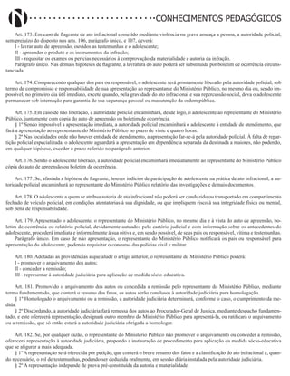 Didatismo e Conhecimento 111
CONHECIMENTOS PEDAGÓGICOS
Art. 173. Em caso de flagrante de ato infracional cometido mediante violência ou grave ameaça a pessoa, a autoridade policial,
sem prejuízo do disposto nos arts. 106, parágrafo único, e 107, deverá:
I - lavrar auto de apreensão, ouvidos as testemunhas e o adolescente;
II - apreender o produto e os instrumentos da infração;
III - requisitar os exames ou perícias necessários à comprovação da materialidade e autoria da infração.
Parágrafo único. Nas demais hipóteses de flagrante, a lavratura do auto poderá ser substituída por boletim de ocorrência circuns-
tanciada.
Art. 174. Comparecendo qualquer dos pais ou responsável, o adolescente será prontamente liberado pela autoridade policial, sob
termo de compromisso e responsabilidade de sua apresentação ao representante do Ministério Público, no mesmo dia ou, sendo im-
possível, no primeiro dia útil imediato, exceto quando, pela gravidade do ato infracional e sua repercussão social, deva o adolescente
permanecer sob internação para garantia de sua segurança pessoal ou manutenção da ordem pública.
Art. 175. Em caso de não liberação, a autoridade policial encaminhará, desde logo, o adolescente ao representante do Ministério
Público, juntamente com cópia do auto de apreensão ou boletim de ocorrência.
§ 1º Sendo impossível a apresentação imediata, a autoridade policial encaminhará o adolescente à entidade de atendimento, que
fará a apresentação ao representante do Ministério Público no prazo de vinte e quatro horas.
§ 2º Nas localidades onde não houver entidade de atendimento, a apresentação far-se-á pela autoridade policial. À falta de repar-
tição policial especializada, o adolescente aguardará a apresentação em dependência separada da destinada a maiores, não podendo,
em qualquer hipótese, exceder o prazo referido no parágrafo anterior.
Art. 176. Sendo o adolescente liberado, a autoridade policial encaminhará imediatamente ao representante do Ministério Público
cópia do auto de apreensão ou boletim de ocorrência.
Art. 177. Se, afastada a hipótese de flagrante, houver indícios de participação de adolescente na prática de ato infracional, a au-
toridade policial encaminhará ao representante do Ministério Público relatório das investigações e demais documentos.
Art. 178. O adolescente a quem se atribua autoria de ato infracional não poderá ser conduzido ou transportado em compartimento
fechado de veículo policial, em condições atentatórias à sua dignidade, ou que impliquem risco à sua integridade física ou mental,
sob pena de responsabilidade.
Art. 179. Apresentado o adolescente, o representante do Ministério Público, no mesmo dia e à vista do auto de apreensão, bo-
letim de ocorrência ou relatório policial, devidamente autuados pelo cartório judicial e com informação sobre os antecedentes do
adolescente, procederá imediata e informalmente à sua oitiva e, em sendo possível, de seus pais ou responsável, vítima e testemunhas.
Parágrafo único. Em caso de não apresentação, o representante do Ministério Público notificará os pais ou responsável para
apresentação do adolescente, podendo requisitar o concurso das polícias civil e militar.
Art. 180. Adotadas as providências a que alude o artigo anterior, o representante do Ministério Público poderá:
I - promover o arquivamento dos autos;
II - conceder a remissão;
III - representar à autoridade judiciária para aplicação de medida sócio-educativa.
Art. 181. Promovido o arquivamento dos autos ou concedida a remissão pelo representante do Ministério Público, mediante
termo fundamentado, que conterá o resumo dos fatos, os autos serão conclusos à autoridade judiciária para homologação.
§ 1º Homologado o arquivamento ou a remissão, a autoridade judiciária determinará, conforme o caso, o cumprimento da me-
dida.
§ 2º Discordando, a autoridade judiciária fará remessa dos autos ao Procurador-Geral de Justiça, mediante despacho fundamen-
tado, e este oferecerá representação, designará outro membro do Ministério Público para apresentá-la, ou ratificará o arquivamento
ou a remissão, que só então estará a autoridade judiciária obrigada a homologar.
Art. 182. Se, por qualquer razão, o representante do Ministério Público não promover o arquivamento ou conceder a remissão,
oferecerá representação à autoridade judiciária, propondo a instauração de procedimento para aplicação da medida sócio-educativa
que se afigurar a mais adequada.
§ 1º A representação será oferecida por petição, que conterá o breve resumo dos fatos e a classificação do ato infracional e, quan-
do necessário, o rol de testemunhas, podendo ser deduzida oralmente, em sessão diária instalada pela autoridade judiciária.
§ 2º A representação independe de prova pré-constituída da autoria e materialidade.
 
