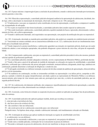 Didatismo e Conhecimento 112
CONHECIMENTOS PEDAGÓGICOS
Art. 183. O prazo máximo e improrrogável para a conclusão do procedimento, estando o adolescente internado provisoriamente,
será de quarenta e cinco dias.
Art. 184. Oferecida a representação, a autoridade judiciária designará audiência de apresentação do adolescente, decidindo, des-
de logo, sobre a decretação ou manutenção da internação, observado o disposto no art. 108 e parágrafo.
§ 1º O adolescente e seus pais ou responsável serão cientificados do teor da representação, e notificados a comparecer à audiên-
cia, acompanhados de advogado.
§ 2º Se os pais ou responsável não forem localizados, a autoridade judiciária dará curador especial ao adolescente.
§ 3º Não sendo localizado o adolescente, a autoridade judiciária expedirá mandado de busca e apreensão, determinando o sobres-
tamento do feito, até a efetiva apresentação.
§ 4º Estando o adolescente internado, será requisitada a sua apresentação, sem prejuízo da notificação dos pais ou responsável.
Art. 185. A internação, decretada ou mantida pela autoridade judiciária, não poderá ser cumprida em estabelecimento prisional.
§ 1º Inexistindo na comarca entidade com as características definidas no art. 123, o adolescente deverá ser imediatamente trans-
ferido para a localidade mais próxima.
§ 2º Sendo impossível a pronta transferência, o adolescente aguardará sua remoção em repartição policial, desde que em seção
isolada dos adultos e com instalações apropriadas, não podendo ultrapassar o prazo máximo de cinco dias, sob pena de responsabi-
lidade.
Art. 186. Comparecendo o adolescente, seus pais ou responsável, a autoridade judiciária procederá à oitiva dos mesmos, podendo
solicitar opinião de profissional qualificado.
§ 1º Se a autoridade judiciária entender adequada a remissão, ouvirá o representante do Ministério Público, proferindo decisão.
§ 2º Sendo o fato grave, passível de aplicação de medida de internação ou colocação em regime de semiliberdade, a autoridade
judiciária, verificando que o adolescente não possui advogado constituído, nomeará defensor, designando, desde logo, audiência em
continuação, podendo determinar a realização de diligências e estudo do caso.
§ 3º O advogado constituído ou o defensor nomeado, no prazo de três dias contado da audiência de apresentação, oferecerá defesa
prévia e rol de testemunhas.
§ 4º Na audiência em continuação, ouvidas as testemunhas arroladas na representação e na defesa prévia, cumpridas as dili-
gências e juntado o relatório da equipe interprofissional, será dada a palavra ao representante do Ministério Público e ao defensor,
sucessivamente, pelo tempo de vinte minutos para cada um, prorrogável por mais dez, a critério da autoridade judiciária, que em
seguida proferirá decisão.
Art. 187. Se o adolescente, devidamente notificado, não comparecer, injustificadamente à audiência de apresentação, a autorida-
de judiciária designará nova data, determinando sua condução coercitiva.
Art. 188. A remissão, como forma de extinção ou suspensão do processo, poderá ser aplicada em qualquer fase do procedimento,
antes da sentença.
Art. 189. A autoridade judiciária não aplicará qualquer medida, desde que reconheça na sentença:
I - estar provada a inexistência do fato;
II - não haver prova da existência do fato;
III - não constituir o fato ato infracional;
IV - não existir prova de ter o adolescente concorrido para o ato infracional.
Parágrafo único. Na hipótese deste artigo, estando o adolescente internado, será imediatamente colocado em liberdade.
Art. 190. A intimação da sentença que aplicar medida de internação ou regime de semiliberdade será feita:
I - ao adolescente e ao seu defensor;
II - quando não for encontrado o adolescente, a seus pais ou responsável, sem prejuízo do defensor.
§ 1º Sendo outra a medida aplicada, a intimação far-se-á unicamente na pessoa do defensor.
§ 2º Recaindo a intimação na pessoa do adolescente, deverá este manifestar se deseja ou não recorrer da sentença.
 