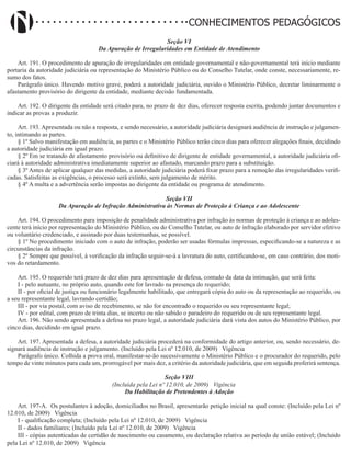 Didatismo e Conhecimento 113
CONHECIMENTOS PEDAGÓGICOS
Seção VI
Da Apuração de Irregularidades em Entidade de Atendimento
Art. 191. O procedimento de apuração de irregularidades em entidade governamental e não-governamental terá início mediante
portaria da autoridade judiciária ou representação do Ministério Público ou do Conselho Tutelar, onde conste, necessariamente, re-
sumo dos fatos.
Parágrafo único. Havendo motivo grave, poderá a autoridade judiciária, ouvido o Ministério Público, decretar liminarmente o
afastamento provisório do dirigente da entidade, mediante decisão fundamentada.
Art. 192. O dirigente da entidade será citado para, no prazo de dez dias, oferecer resposta escrita, podendo juntar documentos e
indicar as provas a produzir.
Art. 193. Apresentada ou não a resposta, e sendo necessário, a autoridade judiciária designará audiência de instrução e julgamen-
to, intimando as partes.
§ 1º Salvo manifestação em audiência, as partes e o Ministério Público terão cinco dias para oferecer alegações finais, decidindo
a autoridade judiciária em igual prazo.
§ 2º Em se tratando de afastamento provisório ou definitivo de dirigente de entidade governamental, a autoridade judiciária ofi-
ciará à autoridade administrativa imediatamente superior ao afastado, marcando prazo para a substituição.
§ 3º Antes de aplicar qualquer das medidas, a autoridade judiciária poderá fixar prazo para a remoção das irregularidades verifi-
cadas. Satisfeitas as exigências, o processo será extinto, sem julgamento de mérito.
§ 4º A multa e a advertência serão impostas ao dirigente da entidade ou programa de atendimento.
Seção VII
Da Apuração de Infração Administrativa às Normas de Proteção à Criança e ao Adolescente
Art. 194. O procedimento para imposição de penalidade administrativa por infração às normas de proteção à criança e ao adoles-
cente terá início por representação do Ministério Público, ou do Conselho Tutelar, ou auto de infração elaborado por servidor efetivo
ou voluntário credenciado, e assinado por duas testemunhas, se possível.
§ 1º No procedimento iniciado com o auto de infração, poderão ser usadas fórmulas impressas, especificando-se a natureza e as
circunstâncias da infração.
§ 2º Sempre que possível, à verificação da infração seguir-se-á a lavratura do auto, certificando-se, em caso contrário, dos moti-
vos do retardamento.
Art. 195. O requerido terá prazo de dez dias para apresentação de defesa, contado da data da intimação, que será feita:
I - pelo autuante, no próprio auto, quando este for lavrado na presença do requerido;
II - por oficial de justiça ou funcionário legalmente habilitado, que entregará cópia do auto ou da representação ao requerido, ou
a seu representante legal, lavrando certidão;
III - por via postal, com aviso de recebimento, se não for encontrado o requerido ou seu representante legal;
IV - por edital, com prazo de trinta dias, se incerto ou não sabido o paradeiro do requerido ou de seu representante legal.
Art. 196. Não sendo apresentada a defesa no prazo legal, a autoridade judiciária dará vista dos autos do Ministério Público, por
cinco dias, decidindo em igual prazo.
Art. 197. Apresentada a defesa, a autoridade judiciária procederá na conformidade do artigo anterior, ou, sendo necessário, de-
signará audiência de instrução e julgamento. (Incluído pela Lei nº 12.010, de 2009)   Vigência
Parágrafo único. Colhida a prova oral, manifestar-se-ão sucessivamente o Ministério Público e o procurador do requerido, pelo
tempo de vinte minutos para cada um, prorrogável por mais dez, a critério da autoridade judiciária, que em seguida proferirá sentença.
Seção VIII
(Incluída pela Lei nº 12.010, de 2009) Vigência
Da Habilitação de Pretendentes à Adoção
Art. 197-A. Os postulantes à adoção, domiciliados no Brasil, apresentarão petição inicial na qual conste: (Incluído pela Lei nº
12.010, de 2009)   Vigência
I - qualificação completa; (Incluído pela Lei nº 12.010, de 2009)   Vigência
II - dados familiares; (Incluído pela Lei nº 12.010, de 2009)   Vigência
III - cópias autenticadas de certidão de nascimento ou casamento, ou declaração relativa ao período de união estável; (Incluído
pela Lei nº 12.010, de 2009)   Vigência
 