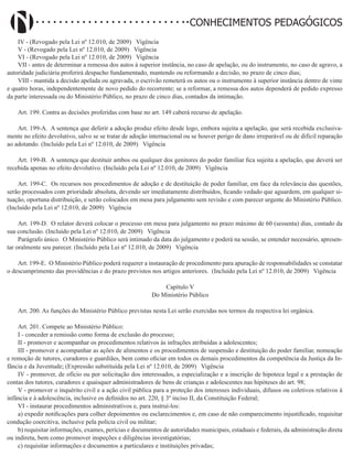 Didatismo e Conhecimento 115
CONHECIMENTOS PEDAGÓGICOS
IV - (Revogado pela Lei nº 12.010, de 2009)   Vigência
V - (Revogado pela Lei nº 12.010, de 2009)   Vigência
VI - (Revogado pela Lei nº 12.010, de 2009)   Vigência
VII - antes de determinar a remessa dos autos à superior instância, no caso de apelação, ou do instrumento, no caso de agravo, a
autoridade judiciária proferirá despacho fundamentado, mantendo ou reformando a decisão, no prazo de cinco dias;
VIII - mantida a decisão apelada ou agravada, o escrivão remeterá os autos ou o instrumento à superior instância dentro de vinte
e quatro horas, independentemente de novo pedido do recorrente; se a reformar, a remessa dos autos dependerá de pedido expresso
da parte interessada ou do Ministério Público, no prazo de cinco dias, contados da intimação.
Art. 199. Contra as decisões proferidas com base no art. 149 caberá recurso de apelação.
Art. 199-A. A sentença que deferir a adoção produz efeito desde logo, embora sujeita a apelação, que será recebida exclusiva-
mente no efeito devolutivo, salvo se se tratar de adoção internacional ou se houver perigo de dano irreparável ou de difícil reparação
ao adotando. (Incluído pela Lei nº 12.010, de 2009)   Vigência
Art. 199-B. A sentença que destituir ambos ou qualquer dos genitores do poder familiar fica sujeita a apelação, que deverá ser
recebida apenas no efeito devolutivo. (Incluído pela Lei nº 12.010, de 2009)   Vigência
Art. 199-C. Os recursos nos procedimentos de adoção e de destituição de poder familiar, em face da relevância das questões,
serão processados com prioridade absoluta, devendo ser imediatamente distribuídos, ficando vedado que aguardem, em qualquer si-
tuação, oportuna distribuição, e serão colocados em mesa para julgamento sem revisão e com parecer urgente do Ministério Público.
(Incluído pela Lei nº 12.010, de 2009)   Vigência
Art. 199-D. O relator deverá colocar o processo em mesa para julgamento no prazo máximo de 60 (sessenta) dias, contado da
sua conclusão. (Incluído pela Lei nº 12.010, de 2009)   Vigência
Parágrafo único. O Ministério Público será intimado da data do julgamento e poderá na sessão, se entender necessário, apresen-
tar oralmente seu parecer. (Incluído pela Lei nº 12.010, de 2009)   Vigência
Art. 199-E. O Ministério Público poderá requerer a instauração de procedimento para apuração de responsabilidades se constatar
o descumprimento das providências e do prazo previstos nos artigos anteriores. (Incluído pela Lei nº 12.010, de 2009)   Vigência
Capítulo V
Do Ministério Público
Art. 200. As funções do Ministério Público previstas nesta Lei serão exercidas nos termos da respectiva lei orgânica.
Art. 201. Compete ao Ministério Público:
I - conceder a remissão como forma de exclusão do processo;
II - promover e acompanhar os procedimentos relativos às infrações atribuídas a adolescentes;
III - promover e acompanhar as ações de alimentos e os procedimentos de suspensão e destituição do poder familiar, nomeação
e remoção de tutores, curadores e guardiães, bem como oficiar em todos os demais procedimentos da competência da Justiça da In-
fância e da Juventude; (Expressão substituída pela Lei nº 12.010, de 2009)   Vigência
IV - promover, de ofício ou por solicitação dos interessados, a especialização e a inscrição de hipoteca legal e a prestação de
contas dos tutores, curadores e quaisquer administradores de bens de crianças e adolescentes nas hipóteses do art. 98;
V - promover o inquérito civil e a ação civil pública para a proteção dos interesses individuais, difusos ou coletivos relativos à
infância e à adolescência, inclusive os definidos no art. 220, § 3º inciso II, da Constituição Federal;
VI - instaurar procedimentos administrativos e, para instruí-los:
a) expedir notificações para colher depoimentos ou esclarecimentos e, em caso de não comparecimento injustificado, requisitar
condução coercitiva, inclusive pela polícia civil ou militar;
b) requisitar informações, exames, perícias e documentos de autoridades municipais, estaduais e federais, da administração direta
ou indireta, bem como promover inspeções e diligências investigatórias;
c) requisitar informações e documentos a particulares e instituições privadas;
 