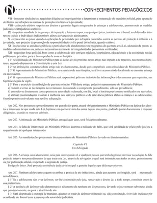 Didatismo e Conhecimento 116
CONHECIMENTOS PEDAGÓGICOS
VII - instaurar sindicâncias, requisitar diligências investigatórias e determinar a instauração de inquérito policial, para apuração
de ilícitos ou infrações às normas de proteção à infância e à juventude;
VIII - zelar pelo efetivo respeito aos direitos e garantias legais assegurados às crianças e adolescentes, promovendo as medidas
judiciais e extrajudiciais cabíveis;
IX - impetrar mandado de segurança, de injunção e habeas corpus, em qualquer juízo, instância ou tribunal, na defesa dos inte-
resses sociais e individuais indisponíveis afetos à criança e ao adolescente;
X - representar ao juízo visando à aplicação de penalidade por infrações cometidas contra as normas de proteção à infância e à
juventude, sem prejuízo da promoção da responsabilidade civil e penal do infrator, quando cabível;
XI - inspecionar as entidades públicas e particulares de atendimento e os programas de que trata esta Lei, adotando de pronto as
medidas administrativas ou judiciais necessárias à remoção de irregularidades porventura verificadas;
XII - requisitar força policial, bem como a colaboração dos serviços médicos, hospitalares, educacionais e de assistência social,
públicos ou privados, para o desempenho de suas atribuições.
§ 1º A legitimação do Ministério Público para as ações cíveis previstas neste artigo não impede a de terceiros, nas mesmas hipó-
teses, segundo dispuserem a Constituição e esta Lei.
§ 2º As atribuições constantes deste artigo não excluem outras, desde que compatíveis com a finalidade do Ministério Público.
§ 3º O representante do Ministério Público, no exercício de suas funções, terá livre acesso a todo local onde se encontre criança
ou adolescente.
§ 4º O representante do Ministério Público será responsável pelo uso indevido das informações e documentos que requisitar, nas
hipóteses legais de sigilo.
§ 5º Para o exercício da atribuição de que trata o inciso VIII deste artigo, poderá o representante do Ministério Público:
a) reduzir a termo as declarações do reclamante, instaurando o competente procedimento, sob sua presidência;
b) entender-se diretamente com a pessoa ou autoridade reclamada, em dia, local e horário previamente notificados ou acertados;
c) efetuar recomendações visando à melhoria dos serviços públicos e de relevância pública afetos à criança e ao adolescente,
fixando prazo razoável para sua perfeita adequação.
Art. 202. Nos processos e procedimentos em que não for parte, atuará obrigatoriamente o Ministério Público na defesa dos direi-
tos e interesses de que cuida esta Lei, hipótese em que terá vista dos autos depois das partes, podendo juntar documentos e requerer
diligências, usando os recursos cabíveis.
Art. 203. A intimação do Ministério Público, em qualquer caso, será feita pessoalmente.
Art. 204. A falta de intervenção do Ministério Público acarreta a nulidade do feito, que será declarada de ofício pelo juiz ou a
requerimento de qualquer interessado.
Art. 205. As manifestações processuais do representante do Ministério Público deverão ser fundamentadas.
Capítulo VI
Do Advogado
Art. 206. A criança ou o adolescente, seus pais ou responsável, e qualquer pessoa que tenha legítimo interesse na solução da lide
poderão intervir nos procedimentos de que trata esta Lei, através de advogado, o qual será intimado para todos os atos, pessoalmente
ou por publicação oficial, respeitado o segredo de justiça.
Parágrafo único. Será prestada assistência judiciária integral e gratuita àqueles que dela necessitarem.
Art. 207. Nenhum adolescente a quem se atribua a prática de ato infracional, ainda que ausente ou foragido, será     processado
sem defensor.
§ 1º Se o adolescente não tiver defensor, ser-lhe-á nomeado pelo juiz, ressalvado o direito de, a todo tempo, constituir outro de
sua preferência.
§ 2º A ausência do defensor não determinará o adiamento de nenhum ato do processo, devendo o juiz nomear substituto, ainda
que provisoriamente, ou para o só efeito do ato.
§ 3º Será dispensada a outorga de mandato, quando se tratar de defensor nomeado ou, sido constituído, tiver sido indicado por
ocasião de ato formal com a presença da autoridade judiciária.
 