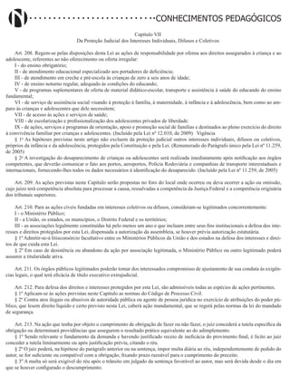 Didatismo e Conhecimento 117
CONHECIMENTOS PEDAGÓGICOS
Capítulo VII
Da Proteção Judicial dos Interesses Individuais, Difusos e Coletivos
Art. 208. Regem-se pelas disposições desta Lei as ações de responsabilidade por ofensa aos direitos assegurados à criança e ao
adolescente, referentes ao não oferecimento ou oferta irregular:
I - do ensino obrigatório;
II - de atendimento educacional especializado aos portadores de deficiência;
III - de atendimento em creche e pré-escola às crianças de zero a seis anos de idade;
IV - de ensino noturno regular, adequado às condições do educando;
V - de programas suplementares de oferta de material didático-escolar, transporte e assistência à saúde do educando do ensino
fundamental;
VI - de serviço de assistência social visando à proteção à família, à maternidade, à infância e à adolescência, bem como ao am-
paro às crianças e adolescentes que dele necessitem;
VII - de acesso às ações e serviços de saúde;
VIII - de escolarização e profissionalização dos adolescentes privados de liberdade.
IX - de ações, serviços e programas de orientação, apoio e promoção social de famílias e destinados ao pleno exercício do direito
à convivência familiar por crianças e adolescentes. (Incluído pela Lei nº 12.010, de 2009)   Vigência
§ 1o
As hipóteses previstas neste artigo não excluem da proteção judicial outros interesses individuais, difusos ou coletivos,
próprios da infância e da adolescência, protegidos pela Constituição e pela Lei. (Renumerado do Parágrafo único pela Lei nº 11.259,
de 2005)
§ 2o
A investigação do desaparecimento de crianças ou adolescentes será realizada imediatamente após notificação aos órgãos
competentes, que deverão comunicar o fato aos portos, aeroportos, Polícia Rodoviária e companhias de transporte interestaduais e
internacionais, fornecendo-lhes todos os dados necessários à identificação do desaparecido. (Incluído pela Lei nº 11.259, de 2005)
Art. 209. As ações previstas neste Capítulo serão propostas no foro do local onde ocorreu ou deva ocorrer a ação ou omissão,
cujo juízo terá competência absoluta para processar a causa, ressalvadas a competência da Justiça Federal e a competência originária
dos tribunais superiores.
Art. 210. Para as ações cíveis fundadas em interesses coletivos ou difusos, consideram-se legitimados concorrentemente:
I - o Ministério Público;
II - a União, os estados, os municípios, o Distrito Federal e os territórios;
III - as associações legalmente constituídas há pelo menos um ano e que incluam entre seus fins institucionais a defesa dos inte-
resses e direitos protegidos por esta Lei, dispensada a autorização da assembleia, se houver prévia autorização estatutária.
§ 1º Admitir-se-á litisconsórcio facultativo entre os Ministérios Públicos da União e dos estados na defesa dos interesses e direi-
tos de que cuida esta Lei.
§ 2º Em caso de desistência ou abandono da ação por associação legitimada, o Ministério Público ou outro legitimado poderá
assumir a titularidade ativa.
Art. 211. Os órgãos públicos legitimados poderão tomar dos interessados compromisso de ajustamento de sua conduta às exigên-
cias legais, o qual terá eficácia de título executivo extrajudicial.
Art. 212. Para defesa dos direitos e interesses protegidos por esta Lei, são admissíveis todas as espécies de ações pertinentes.
§ 1º Aplicam-se às ações previstas neste Capítulo as normas do Código de Processo Civil.
§ 2º Contra atos ilegais ou abusivos de autoridade pública ou agente de pessoa jurídica no exercício de atribuições do poder pú-
blico, que lesem direito líquido e certo previsto nesta Lei, caberá ação mandamental, que se regerá pelas normas da lei do mandado
de segurança.
Art. 213. Na ação que tenha por objeto o cumprimento de obrigação de fazer ou não fazer, o juiz concederá a tutela específica da
obrigação ou determinará providências que assegurem o resultado prático equivalente ao do adimplemento.
§ 1º Sendo relevante o fundamento da demanda e havendo justificado receio de ineficácia do provimento final, é lícito ao juiz
conceder a tutela liminarmente ou após justificação prévia, citando o réu.
§ 2º O juiz poderá, na hipótese do parágrafo anterior ou na sentença, impor multa diária ao réu, independentemente de pedido do
autor, se for suficiente ou compatível com a obrigação, fixando prazo razoável para o cumprimento do preceito.
§ 3º A multa só será exigível do réu após o trânsito em julgado da sentença favorável ao autor, mas será devida desde o dia em
que se houver configurado o descumprimento.
 