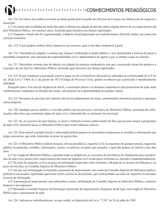 Didatismo e Conhecimento 118
CONHECIMENTOS PEDAGÓGICOS
Art. 214. Os valores das multas reverterão ao fundo gerido pelo Conselho dos Direitos da Criança e do Adolescente do respectivo
município.
§ 1º As multas não recolhidas até trinta dias após o trânsito em julgado da decisão serão exigidas através de execução promovida
pelo Ministério Público, nos mesmos autos, facultada igual iniciativa aos demais legitimados.
§ 2º Enquanto o fundo não for regulamentado, o dinheiro ficará depositado em estabelecimento oficial de crédito, em conta com
correção monetária.
Art. 215. O juiz poderá conferir efeito suspensivo aos recursos, para evitar dano irreparável à parte.
Art. 216. Transitada em julgado a sentença que impuser condenação ao poder público, o juiz determinará a remessa de peças à
autoridade competente, para apuração da responsabilidade civil e administrativa do agente a que se atribua a ação ou omissão.
Art. 217. Decorridos sessenta dias do trânsito em julgado da sentença condenatória sem que a associação autora lhe promova a
execução, deverá fazê-lo o Ministério Público, facultada igual iniciativa aos demais legitimados.
Art. 218. O juiz condenará a associação autora a pagar ao réu os honorários advocatícios arbitrados na conformidade do § 4º do
art. 20 da Lei n.º 5.869, de 11 de janeiro de 1973 (Código de Processo Civil), quando reconhecer que a pretensão é manifestamente
infundada.
Parágrafo único. Em caso de litigância de má-fé, a associação autora e os diretores responsáveis pela propositura da ação serão
solidariamente condenados ao décuplo das custas, sem prejuízo de responsabilidade por perdas e danos.
Art. 219. Nas ações de que trata este Capítulo, não haverá adiantamento de custas, emolumentos, honorários periciais e quaisquer
outras despesas.
Art. 220. Qualquer pessoa poderá e o servidor público deverá provocar a iniciativa do Ministério Público, prestando-lhe infor-
mações sobre fatos que constituam objeto de ação civil, e indicando-lhe os elementos de convicção.
Art. 221. Se, no exercício de suas funções, os juízos e tribunais tiverem conhecimento de fatos que possam ensejar a propositura
de ação civil, remeterão peças ao Ministério Público para as providências cabíveis.
Art. 222. Para instruir a petição inicial, o interessado poderá requerer às autoridades competentes as certidões e informações que
julgar necessárias, que serão fornecidas no prazo de quinze dias.
Art. 223. O Ministério Público poderá instaurar, sob sua presidência, inquérito civil, ou requisitar, de qualquer pessoa, organismo
público ou particular, certidões, informações, exames ou perícias, no prazo que assinalar, o qual não poderá ser inferior a dez dias
úteis.
§ 1º Se o órgão do Ministério Público, esgotadas todas as diligências, se convencer da inexistência de fundamento para a proposi-
tura da ação cível, promoverá o arquivamento dos autos do inquérito civil ou das peças informativas, fazendo-o fundamentadamente.
§ 2º Os autos do inquérito civil ou as peças de informação arquivados serão remetidos, sob pena de se incorrer em falta grave, no
prazo de três dias, ao Conselho Superior do Ministério Público.
§ 3º Até que seja homologada ou rejeitada a promoção de arquivamento, em sessão do Conselho Superior do Ministério público,
poderão as associações legitimadas apresentar razões escritas ou documentos, que serão juntados aos autos do inquérito ou anexados
às peças de informação.
§ 4º A promoção de arquivamento será submetida a exame e deliberação do Conselho Superior do Ministério Público, conforme
dispuser o seu regimento.
§ 5º Deixando o Conselho Superior de homologar a promoção de arquivamento, designará, desde logo, outro órgão do Ministério
Público para o ajuizamento da ação.
Art. 224. Aplicam-se subsidiariamente, no que couber, as disposições da Lei n.º 7.347, de 24 de julho de 1985.
 