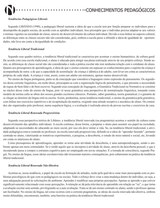 Didatismo e Conhecimento 12
CONHECIMENTOS PEDAGÓGICOS
Tendências Pedagógicas Liberais
Segundo LIBÂNEO (1990), a pedagogia liberal sustenta a ideia de que a escola tem por função preparar os indivíduos para o
desempenho de papéis sociais, de acordo com as aptidões individuais. Isso pressupõe que o indivíduo precisa adaptar-se aos valores
e normas vigentes na sociedade de classe, através do desenvolvimento da cultura individual. Devido a essa ênfase no aspecto cultural,
as diferenças entre as classes sociais não são consideradas, pois, embora a escola passe a difundir a ideia de igualdade de oportuni-
dades, não leva em conta a desigualdade de condições.
Tendência Liberal Tradicional
Segundo esse quadro teórico, a tendência liberal tradicional se caracteriza por acentuar o ensino humanístico, de cultura geral.
De acordo com essa escola tradicional, o aluno é educado para atingir sua plena realização através de seu próprio esforço. Sendo as-
sim, as diferenças de classe social não são consideradas e toda a prática escolar não tem nenhuma relação com o cotidiano do aluno.
Quanto aos pressupostos de aprendizagem, a ideia de que o ensino consiste em repassar os conhecimentos para o espírito da criança é
acompanhada de outra: a de que a capacidade de assimilação da criança é idêntica à do adulto, sem levar em conta as características
próprias de cada idade. A criança é vista, assim, como um adulto em miniatura, apenas menos desenvolvida.
No ensino da língua portuguesa, parte-se da concepção que considera a linguagem como expressão do pensamento. Os seguido-
res dessa corrente linguística, em razão disso, preocupam-se com a organização lógica do pensamento, o que presume a necessidade
de regras do bem falar e do bem escrever. Segundo essa concepção de linguagem, a Gramática Tradicional ou Normativa se constitui
no núcleo dessa visão do ensino da língua, pois vê nessa gramática uma perspectiva de normatização linguística, tomando como
modelo de norma culta as obras dos nossos grandes escritores clássicos. Portanto, saber gramática, teoria gramatical, é a garantia de
se chegar ao domínio da língua oral ou escrita. Assim, predomina, nessa tendência tradicional, o ensino da gramática pela gramática,
com ênfase nos exercícios repetitivos e de recapitulação da matéria, exigindo uma atitude receptiva e mecânica do aluno. Os conteú-
dos são organizados pelo professor, numa sequência lógica, e a avaliação é realizada através de provas escritas e exercícios de casa.
Tendência Liberal Renovada Progressivista
Segundo essa perspectiva teórica de Libâneo, a tendência liberal renovada (ou pragmatista) acentua o sentido da cultura como
desenvolvimento das aptidões individuais. A escola continua, dessa forma, a preparar o aluno para assumir seu papel na sociedade,
adaptando as necessidades do educando ao meio social, por isso ela deve imitar a vida. Se, na tendência liberal tradicional, a ativi-
dade pedagógica estava centrada no professor, na escola renovada progressivista, defende-se a ideia de “aprender fazendo”, portanto
centrada no aluno, valorizando as tentativas experimentais, a pesquisa, a descoberta, o estudo do meio natural e social, etc, levando
em conta os interesses do aluno.
Como pressupostos de aprendizagem, aprender se torna uma atividade de descoberta, é uma autoaprendizagem, sendo o am-
biente apenas um meio estimulador. Só é retido aquilo que se incorpora à atividade do aluno, através da descoberta pessoal; o que é
incorporado passa a compor a estrutura cognitiva para ser empregado em novas situações. É a tomada de consciência, segundo Pia-
get. No ensino da língua, essas ideias escolanovistas não trouxeram maiores consequências, pois esbarraram na prática da tendência
liberal tradicional.
Tendência Liberal Renovada Não-Diretiva
Acentua-se, nessa tendência, o papel da escola na formação de atitudes, razão pela qual deve estar mais preocupada com os pro-
blemas psicológicos do que com os pedagógicos ou sociais. Todo o esforço deve visar a uma mudança dentro do indivíduo, ou seja, a
uma adequação pessoal às solicitações do ambiente. Aprender é modificar suas próprias percepções. Apenas se aprende o que estiver
significativamente relacionado com essas percepções. A retenção se dá pela relevância do aprendido em relação ao “eu”, o que torna
a avaliação escolar sem sentido, privilegiando-se a auto avaliação. Trata-se de um ensino centrado no aluno, sendo o professor apenas
um facilitador. No ensino da língua, tal como ocorreu com a corrente pragmatista, as ideias da escola renovada não-diretiva, embora
muito difundidas, encontraram, também, uma barreira na prática da tendência liberal tradicional.
 