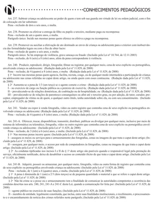 Didatismo e Conhecimento 120
CONHECIMENTOS PEDAGÓGICOS
Art. 237. Subtrair criança ou adolescente ao poder de quem o tem sob sua guarda em virtude de lei ou ordem judicial, com o fim
de colocação em lar substituto:
Pena - reclusão de dois a seis anos, e multa.
Art. 238. Prometer ou efetivar a entrega de filho ou pupilo a terceiro, mediante paga ou recompensa:
Pena - reclusão de um a quatro anos, e multa.
Parágrafo único. Incide nas mesmas penas quem oferece ou efetiva a paga ou recompensa.
Art. 239. Promover ou auxiliar a efetivação de ato destinado ao envio de criança ou adolescente para o exterior com inobservân-
cia das formalidades legais ou com o fito de obter lucro:
Pena - reclusão de quatro a seis anos, e multa.
Parágrafo único. Se há emprego de violência, grave ameaça ou fraude: (Incluído pela Lei nº 10.764, de 12.11.2003)
Pena - reclusão, de 6 (seis) a 8 (oito) anos, além da pena correspondente à violência.
Art. 240. Produzir, reproduzir, dirigir, fotografar, filmar ou registrar, por qualquer meio, cena de sexo explícito ou pornográfica,
envolvendo criança ou adolescente: (Redação dada pela Lei nº 11.829, de 2008)
Pena – reclusão, de 4 (quatro) a 8 (oito) anos, e multa. (Redação dada pela Lei nº 11.829, de 2008)
§ 1o
Incorre nas mesmas penas quem agencia, facilita, recruta, coage, ou de qualquer modo intermedeia a participação de criança
ou adolescente nas cenas referidas no caput deste artigo, ou ainda quem com esses contracena. (Redação dada pela Lei nº 11.829,
de 2008)
§ 2o
Aumenta-se a pena de 1/3 (um terço) se o agente comete o crime: (Redação dada pela Lei nº 11.829, de 2008)
I – no exercício de cargo ou função pública ou a pretexto de exercê-la; (Redação dada pela Lei nº 11.829, de 2008)
II – prevalecendo-se de relações domésticas, de coabitação ou de hospitalidade; ou (Redação dada pela Lei nº 11.829, de 2008)
III – prevalecendo-se de relações de parentesco consanguíneo ou afim até o terceiro grau, ou por adoção, de tutor, curador, pre-
ceptor, empregador da vítima ou de quem, a qualquer outro título, tenha autoridade sobre ela, ou com seu consentimento. (Incluído
pela Lei nº 11.829, de 2008)
Art. 241. Vender ou expor à venda fotografia, vídeo ou outro registro que contenha cena de sexo explícito ou pornográfica en-
volvendo criança ou adolescente: (Redação dada pela Lei nº 11.829, de 2008)
Pena – reclusão, de 4 (quatro) a 8 (oito) anos, e multa. (Redação dada pela Lei nº 11.829, de 2008)
Art. 241-A. Oferecer, trocar, disponibilizar, transmitir, distribuir, publicar ou divulgar por qualquer meio, inclusive por meio de
sistema de informática ou telemático, fotografia, vídeo ou outro registro que contenha cena de sexo explícito ou pornográfica envol-
vendo criança ou adolescente: (Incluído pela Lei nº 11.829, de 2008)
Pena – reclusão, de 3 (três) a 6 (seis) anos, e multa. (Incluído pela Lei nº 11.829, de 2008)
§ 1o
Nas mesmas penas incorre quem: (Incluído pela Lei nº 11.829, de 2008)
I – assegura os meios ou serviços para o armazenamento das fotografias, cenas ou imagens de que trata o caput deste artigo; (In-
cluído pela Lei nº 11.829, de 2008)
II – assegura, por qualquer meio, o acesso por rede de computadores às fotografias, cenas ou imagens de que trata o caput deste
artigo. (Incluído pela Lei nº 11.829, de 2008)
§ 2o
As condutas tipificadas nos incisos I e II do § 1o
deste artigo são puníveis quando o responsável legal pela prestação do
serviço, oficialmente notificado, deixa de desabilitar o acesso ao conteúdo ilícito de que trata o caput deste artigo. (Incluído pela Lei
nº 11.829, de 2008)
Art. 241-B. Adquirir, possuir ou armazenar, por qualquer meio, fotografia, vídeo ou outra forma de registro que contenha cena
de sexo explícito ou pornográfica envolvendo criança ou adolescente: (Incluído pela Lei nº 11.829, de 2008)
Pena – reclusão, de 1 (um) a 4 (quatro) anos, e multa. (Incluído pela Lei nº 11.829, de 2008)
§ 1o
A pena é diminuída de 1 (um) a 2/3 (dois terços) se de pequena quantidade o material a que se refere o caput deste artigo.
(Incluído pela Lei nº 11.829, de 2008)
§ 2o
Não há crime se a posse ou o armazenamento tem a finalidade de comunicar às autoridades competentes a ocorrência das
condutas descritas nos arts. 240, 241, 241-A e 241-C desta Lei, quando a comunicação for feita por: (Incluído pela Lei nº 11.829, de
2008)
I – agente público no exercício de suas funções; (Incluído pela Lei nº 11.829, de 2008)
II – membro de entidade, legalmente constituída, que inclua, entre suas finalidades institucionais, o recebimento, o processamen-
to e o encaminhamento de notícia dos crimes referidos neste parágrafo; (Incluído pela Lei nº 11.829, de 2008)
 
