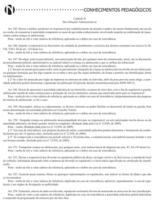 Didatismo e Conhecimento 122
CONHECIMENTOS PEDAGÓGICOS
Capítulo II
Das Infrações Administrativas
Art. 245. Deixar o médico, professor ou responsável por estabelecimento de atenção à saúde e de ensino fundamental, pré-escola
ou creche, de comunicar à autoridade competente os casos de que tenha conhecimento, envolvendo suspeita ou confirmação de maus-
-tratos contra criança ou adolescente:
Pena - multa de três a vinte salários de referência, aplicando-se o dobro em caso de reincidência.
Art. 246. Impedir o responsável ou funcionário de entidade de atendimento o exercício dos direitos constantes nos incisos II, III,
VII, VIII e XI do art. 124 desta Lei:
Pena - multa de três a vinte salários de referência, aplicando-se o dobro em caso de reincidência.
Art. 247. Divulgar, total ou parcialmente, sem autorização devida, por qualquer meio de comunicação, nome, ato ou documento
de procedimento policial, administrativo ou judicial relativo a criança ou adolescente a que se atribua ato infracional:
Pena - multa de três a vinte salários de referência, aplicando-se o dobro em caso de reincidência.
§ 1º Incorre na mesma pena quem exibe, total ou parcialmente, fotografia de criança ou adolescente envolvido em ato infracional,
ou qualquer ilustração que lhe diga respeito ou se refira a atos que lhe sejam atribuídos, de forma a permitir sua identificação, direta
ou indiretamente.
§ 2º Se o fato for praticado por órgão de imprensa ou emissora de rádio ou televisão, além da pena prevista neste artigo, a auto-
ridade judiciária poderá determinar a apreensão da publicação (Expressão declara inconstitucional pela ADIN 869-2).
Art. 248. Deixar de apresentar à autoridade judiciária de seu domicílio, no prazo de cinco dias, com o fim de regularizar a guarda,
adolescente trazido de outra comarca para a prestação de serviço doméstico, mesmo que autorizado pelos pais ou responsável:
Pena - multa de três a vinte salários de referência, aplicando-se o dobro em caso de reincidência, independentemente das despesas
de retorno do adolescente, se for o caso.
Art. 249. Descumprir, dolosa ou culposamente, os deveres inerentes ao poder familiar ou decorrente de tutela ou guarda, bem
assim determinação da autoridade judiciária ou Conselho Tutelar:
Pena - multa de três a vinte salários de referência, aplicando-se o dobro em caso de reincidência.
Art. 250. Hospedar criança ou adolescente desacompanhado dos pais ou responsável, ou sem autorização escrita desses ou da
autoridade judiciária, em hotel, pensão, motel ou congênere: (Redação dada pela Lei nº 12.038, de 2009).
Pena – multa. (Redação dada pela Lei nº 12.038, de 2009).
§ 1º Em caso de reincidência, sem prejuízo da pena de multa, a autoridade judiciária poderá determinar o fechamento do estabe-
lecimento por até 15 (quinze) dias. (Incluído pela Lei nº 12.038, de 2009).
§ 2º Se comprovada a reincidência em período inferior a 30 (trinta) dias, o estabelecimento será definitivamente fechado e terá
sua licença cassada. (Incluído pela Lei nº 12.038, de 2009).
Art. 251. Transportar criança ou adolescente, por qualquer meio, com inobservância do disposto nos arts. 83, 84 e 85 desta Lei:
Pena - multa de três a vinte salários de referência, aplicando-se o dobro em caso de reincidência.
Art. 252. Deixar o responsável por diversão ou espetáculo público de afixar, em lugar visível e de fácil acesso, à entrada do local
de exibição, informação destacada sobre a natureza da diversão ou espetáculo e a faixa etária especificada no certificado de classifi-
cação:
Pena - multa de três a vinte salários de referência, aplicando-se o dobro em caso de reincidência.
Art. 253. Anunciar peças teatrais, filmes ou quaisquer representações ou espetáculos, sem indicar os limites de idade a que não
se recomendem:
Pena - multa de três a vinte salários de referência, duplicada em caso de reincidência, aplicável, separadamente, à casa de espe-
táculo e aos órgãos de divulgação ou publicidade.
Art. 254. Transmitir, através de rádio ou televisão, espetáculo em horário diverso do autorizado ou sem aviso de sua classificação:
Pena - multa de vinte a cem salários de referência; duplicada em caso de reincidência a autoridade judiciária poderá determinar
a suspensão da programação da emissora por até dois dias.
 