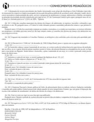 Didatismo e Conhecimento 124
CONHECIMENTOS PEDAGÓGICOS
§ 5o
A destinação de recursos provenientes dos fundos mencionados neste artigo não desobriga os Entes Federados à previsão,
no orçamento dos respectivos órgãos encarregados da execução das políticas públicas de assistência social, educação e saúde, dos re-
cursos necessários à implementação das ações, serviços e programas de atendimento a crianças, adolescentes e famílias, em respeito
ao princípio da prioridade absoluta estabelecido pelo caput do art. 227 da Constituição Federal e pelo caput e parágrafo único do art.
4o
desta Lei. (Incluído pela Lei nº 12.010, de 2009)   Vigência
Art. 261. A falta dos conselhos municipais dos direitos da criança e do adolescente, os registros, inscrições e alterações a que
se referem os arts. 90, parágrafo único, e 91 desta Lei serão efetuados perante a autoridade judiciária da comarca a que pertencer a
entidade.
Parágrafo único. A União fica autorizada a repassar aos estados e municípios, e os estados aos municípios, os recursos referentes
aos programas e atividades previstos nesta Lei, tão logo estejam criados os conselhos dos direitos da criança e do adolescente nos
seus respectivos níveis.
Art. 262. Enquanto não instalados os Conselhos Tutelares, as atribuições a eles conferidas serão exercidas pela autoridade judi-
ciária.
Art. 263. O Decreto-Lei n.º 2.848, de 7 de dezembro de 1940 (Código Penal), passa a vigorar com as seguintes alterações:
1) Art. 121 ............................................................
§ 4º No homicídio culposo, a pena é aumentada de um terço, se o crime resulta de inobservância de regra técnica de profissão,
arte ou ofício, ou se o agente deixa de prestar imediato socorro à vítima, não procura diminuir as conseqüências do seu ato, ou foge
para evitar prisão em flagrante. Sendo doloso o homicídio, a pena é aumentada de um terço, se o crime é praticado contra pessoa
menor de catorze anos.
2) Art. 129 ...............................................................
§ 7º Aumenta-se a pena de um terço, se ocorrer qualquer das hipóteses do art. 121, § 4º.
§ 8º Aplica-se à lesão culposa o disposto no § 5º do art. 121.
3) Art. 136.................................................................
§ 3º Aumenta-se a pena de um terço, se o crime é praticado contra pessoa menor de catorze anos.
4) Art. 213 ..................................................................
Parágrafo único. Se a ofendida é menor de catorze anos:
Pena - reclusão de quatro a dez anos.
5) Art. 214...................................................................
Parágrafo único. Se o ofendido é menor de catorze anos:
Pena - reclusão de três a nove anos.»
Art. 264. O art. 102 da Lei n.º 6.015, de 31 de dezembro de 1973, fica acrescido do seguinte item:
“Art. 102 ....................................................................
6º) a perda e a suspensão do pátrio poder.”
Art. 265. A Imprensa Nacional e demais gráficas da União, da administração direta ou indireta, inclusive fundações instituídas
e mantidas pelo poder público federal promoverão edição popular do texto integral deste Estatuto, que será posto à disposição das
escolas e das entidades de atendimento e de defesa dos direitos da criança e do adolescente.
Art. 266. Esta Lei entra em vigor noventa dias após sua publicação.
Parágrafo único. Durante o período de vacância deverão ser promovidas atividades e campanhas de divulgação e esclarecimentos
acerca do disposto nesta Lei.
Art. 267. Revogam-se as Leis n.º 4.513, de 1964, e 6.697, de 10 de outubro de 1979 (Código de Menores), e as demais disposi-
ções em contrário.
Brasília, 13 de julho de 1990; 169º da Independência e 102º da República.
FERNANDO COLLOR
Bernardo Cabral
Carlos Chiarelli
Antônio Magri
Margarida Procópio
 