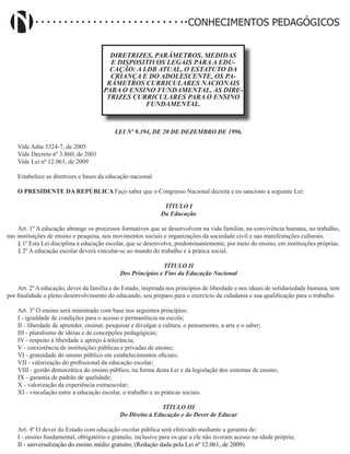 Didatismo e Conhecimento 133
CONHECIMENTOS PEDAGÓGICOS
DIRETRIZES, PARÂMETROS, MEDIDAS
E DISPOSITIVOS LEGAIS PARA A EDU-
CAÇÃO: A LDB ATUAL, O ESTATUTO DA
CRIANÇA E DO ADOLESCENTE, OS PA-
RÂMETROS CURRICULARES NACIONAIS
PARA O ENSINO FUNDAMENTAL, AS DIRE-
TRIZES CURRICULARES PARA O ENSINO
FUNDAMENTAL.
LEI Nº 9.394, DE 20 DE DEZEMBRO DE 1996.
Vide Adin 3324-7, de 2005
Vide Decreto nº 3.860, de 2001
Vide Lei nº 12.061, de 2009
Estabelece as diretrizes e bases da educação nacional.
O PRESIDENTE DA REPÚBLICA Faço saber que o Congresso Nacional decreta e eu sanciono a seguinte Lei:
TÍTULO I
Da Educação
Art. 1º A educação abrange os processos formativos que se desenvolvem na vida familiar, na convivência humana, no trabalho,
nas instituições de ensino e pesquisa, nos movimentos sociais e organizações da sociedade civil e nas manifestações culturais.
§ 1º Esta Lei disciplina a educação escolar, que se desenvolve, predominantemente, por meio do ensino, em instituições próprias.
§ 2º A educação escolar deverá vincular-se ao mundo do trabalho e à prática social.
TÍTULO II
Dos Princípios e Fins da Educação Nacional
Art. 2º A educação, dever da família e do Estado, inspirada nos princípios de liberdade e nos ideais de solidariedade humana, tem
por finalidade o pleno desenvolvimento do educando, seu preparo para o exercício da cidadania e sua qualificação para o trabalho.
Art. 3º O ensino será ministrado com base nos seguintes princípios:
I - igualdade de condições para o acesso e permanência na escola;
II - liberdade de aprender, ensinar, pesquisar e divulgar a cultura, o pensamento, a arte e o saber;
III - pluralismo de ideias e de concepções pedagógicas;
IV - respeito à liberdade e apreço à tolerância;
V - coexistência de instituições públicas e privadas de ensino;
VI - gratuidade do ensino público em estabelecimentos oficiais;
VII - valorização do profissional da educação escolar;
VIII - gestão democrática do ensino público, na forma desta Lei e da legislação dos sistemas de ensino;
IX - garantia de padrão de qualidade;
X - valorização da experiência extraescolar;
XI - vinculação entre a educação escolar, o trabalho e as práticas sociais.
TÍTULO III
Do Direito à Educação e do Dever de Educar
Art. 4º O dever do Estado com educação escolar pública será efetivado mediante a garantia de:
I - ensino fundamental, obrigatório e gratuito, inclusive para os que a ele não tiveram acesso na idade própria;
II - universalização do ensino médio gratuito; (Redação dada pela Lei nº 12.061, de 2009)
 