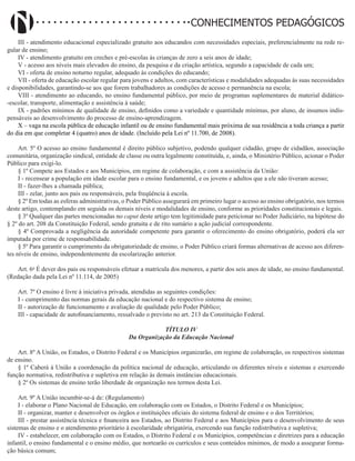 Didatismo e Conhecimento 134
CONHECIMENTOS PEDAGÓGICOS
III - atendimento educacional especializado gratuito aos educandos com necessidades especiais, preferencialmente na rede re-
gular de ensino;
IV - atendimento gratuito em creches e pré-escolas às crianças de zero a seis anos de idade;
V - acesso aos níveis mais elevados do ensino, da pesquisa e da criação artística, segundo a capacidade de cada um;
VI - oferta de ensino noturno regular, adequado às condições do educando;
VII - oferta de educação escolar regular para jovens e adultos, com características e modalidades adequadas às suas necessidades
e disponibilidades, garantindo-se aos que forem trabalhadores as condições de acesso e permanência na escola;
VIII - atendimento ao educando, no ensino fundamental público, por meio de programas suplementares de material didático-
-escolar, transporte, alimentação e assistência à saúde;
IX - padrões mínimos de qualidade de ensino, definidos como a variedade e quantidade mínimas, por aluno, de insumos indis-
pensáveis ao desenvolvimento do processo de ensino-aprendizagem.
X – vaga na escola pública de educação infantil ou de ensino fundamental mais próxima de sua residência a toda criança a partir
do dia em que completar 4 (quatro) anos de idade. (Incluído pela Lei nº 11.700, de 2008).
Art. 5º O acesso ao ensino fundamental é direito público subjetivo, podendo qualquer cidadão, grupo de cidadãos, associação
comunitária, organização sindical, entidade de classe ou outra legalmente constituída, e, ainda, o Ministério Público, acionar o Poder
Público para exigi-lo.
§ 1º Compete aos Estados e aos Municípios, em regime de colaboração, e com a assistência da União:
I - recensear a população em idade escolar para o ensino fundamental, e os jovens e adultos que a ele não tiveram acesso;
II - fazer-lhes a chamada pública;
III - zelar, junto aos pais ou responsáveis, pela freqüência à escola.
§ 2º Em todas as esferas administrativas, o Poder Público assegurará em primeiro lugar o acesso ao ensino obrigatório, nos termos
deste artigo, contemplando em seguida os demais níveis e modalidades de ensino, conforme as prioridades constitucionais e legais.
§ 3º Qualquer das partes mencionadas no caput deste artigo tem legitimidade para peticionar no Poder Judiciário, na hipótese do
§ 2º do art. 208 da Constituição Federal, sendo gratuita e de rito sumário a ação judicial correspondente.
§ 4º Comprovada a negligência da autoridade competente para garantir o oferecimento do ensino obrigatório, poderá ela ser
imputada por crime de responsabilidade.
§ 5º Para garantir o cumprimento da obrigatoriedade de ensino, o Poder Público criará formas alternativas de acesso aos diferen-
tes níveis de ensino, independentemente da escolarização anterior.
Art. 6o
É dever dos pais ou responsáveis efetuar a matrícula dos menores, a partir dos seis anos de idade, no ensino fundamental.
(Redação dada pela Lei nº 11.114, de 2005)
Art. 7º O ensino é livre à iniciativa privada, atendidas as seguintes condições:
I - cumprimento das normas gerais da educação nacional e do respectivo sistema de ensino;
II - autorização de funcionamento e avaliação de qualidade pelo Poder Público;
III - capacidade de autofinanciamento, ressalvado o previsto no art. 213 da Constituição Federal.
TÍTULO IV
Da Organização da Educação Nacional
Art. 8º A União, os Estados, o Distrito Federal e os Municípios organizarão, em regime de colaboração, os respectivos sistemas
de ensino.
§ 1º Caberá à União a coordenação da política nacional de educação, articulando os diferentes níveis e sistemas e exercendo
função normativa, redistributiva e supletiva em relação às demais instâncias educacionais.
§ 2º Os sistemas de ensino terão liberdade de organização nos termos desta Lei.
Art. 9º A União incumbir-se-á de: (Regulamento)
I - elaborar o Plano Nacional de Educação, em colaboração com os Estados, o Distrito Federal e os Municípios;
II - organizar, manter e desenvolver os órgãos e instituições oficiais do sistema federal de ensino e o dos Territórios;
III - prestar assistência técnica e financeira aos Estados, ao Distrito Federal e aos Municípios para o desenvolvimento de seus
sistemas de ensino e o atendimento prioritário à escolaridade obrigatória, exercendo sua função redistributiva e supletiva;
IV - estabelecer, em colaboração com os Estados, o Distrito Federal e os Municípios, competências e diretrizes para a educação
infantil, o ensino fundamental e o ensino médio, que nortearão os currículos e seus conteúdos mínimos, de modo a assegurar forma-
ção básica comum;
 