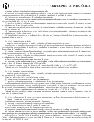 Didatismo e Conhecimento 135
CONHECIMENTOS PEDAGÓGICOS
V - coletar, analisar e disseminar informações sobre a educação;
VI - assegurar processo nacional de avaliação do rendimento escolar no ensino fundamental, médio e superior, em colaboração
com os sistemas de ensino, objetivando a definição de prioridades e a melhoria da qualidade do ensino;
VII - baixar normas gerais sobre cursos de graduação e pós-graduação;
VIII - assegurar processo nacional de avaliação das instituições de educação superior, com a cooperação dos sistemas que tive-
rem responsabilidade sobre este nível de ensino;
IX - autorizar, reconhecer, credenciar, supervisionar e avaliar, respectivamente, os cursos das instituições de educação superior e
os estabelecimentos do seu sistema de ensino.
§ 1º Na estrutura educacional, haverá um Conselho Nacional de Educação, com funções normativas e de supervisão e atividade
permanente, criado por lei.
§ 2° Para o cumprimento do disposto nos incisos V a IX, a União terá acesso a todos os dados e informações necessários de todos
os estabelecimentos e órgãos educacionais.
§ 3º As atribuições constantes do inciso IX poderão ser delegadas aos Estados e ao Distrito Federal, desde que mantenham ins-
tituições de educação superior.
Art. 10. Os Estados incumbir-se-ão de:
I - organizar, manter e desenvolver os órgãos e instituições oficiais dos seus sistemas de ensino;
II - definir, com os Municípios, formas de colaboração na oferta do ensino fundamental, as quais devem assegurar a distribuição
proporcional das responsabilidades, de acordo com a população a ser atendida e os recursos financeiros disponíveis em cada uma
dessas esferas do Poder Público;
III - elaborar e executar políticas e planos educacionais, em consonância com as diretrizes e planos nacionais de educação, inte-
grando e coordenando as suas ações e as dos seus Municípios;
IV - autorizar, reconhecer, credenciar, supervisionar e avaliar, respectivamente, os cursos das instituições de educação superior e
os estabelecimentos do seu sistema de ensino;
V - baixar normas complementares para o seu sistema de ensino;
VI - assegurar o ensino fundamental e oferecer, com prioridade, o ensino médio a todos que o demandarem, respeitado o disposto
no art. 38 desta Lei; (Redação dada pela Lei nº 12.061, de 2009)
VII - assumir o transporte escolar dos alunos da rede estadual. (Incluído pela Lei nº 10.709, de 31.7.2003)
Parágrafo único. Ao Distrito Federal aplicar-se-ão as competências referentes aos Estados e aos Municípios.
Art. 11. Os Municípios incumbir-se-ão de:
I - organizar, manter e desenvolver os órgãos e instituições oficiais dos seus sistemas de ensino, integrando-os às políticas e pla-
nos educacionais da União e dos Estados;
II - exercer ação redistributiva em relação às suas escolas;
III - baixar normas complementares para o seu sistema de ensino;
IV - autorizar, credenciar e supervisionar os estabelecimentos do seu sistema de ensino;
V - oferecer a educação infantil em creches e pré-escolas, e, com prioridade, o ensino fundamental, permitida a atuação em outros
níveis de ensino somente quando estiverem atendidas plenamente as necessidades de sua área de competência e com recursos acima
dos percentuais mínimos vinculados pela Constituição Federal à manutenção e desenvolvimento do ensino.
VI - assumir o transporte escolar dos alunos da rede municipal. (Incluído pela Lei nº 10.709, de 31.7.2003)
Parágrafo único. Os Municípios poderão optar, ainda, por se integrar ao sistema estadual de ensino ou compor com ele um sis-
tema único de educação básica.
Art. 12. Os estabelecimentos de ensino, respeitadas as normas comuns e as do seu sistema de ensino, terão a incumbência de:
I - elaborar e executar sua proposta pedagógica;
II - administrar seu pessoal e seus recursos materiais e financeiros;
III - assegurar o cumprimento dos dias letivos e horas-aula estabelecidas;
IV - velar pelo cumprimento do plano de trabalho de cada docente;
V - prover meios para a recuperação dos alunos de menor rendimento;
VI - articular-se com as famílias e a comunidade, criando processos de integração da sociedade com a escola;
VII - informar pai e mãe, conviventes ou não com seus filhos, e, se for o caso, os responsáveis legais, sobre a frequência e rendi-
mento dos alunos, bem como sobre a execução da proposta pedagógica da escola; (Redação dada pela Lei nº 12.013, de 2009)
VIII – notificar ao Conselho Tutelar do Município, ao juiz competente da Comarca e ao respectivo representante do Ministério
Público a relação dos alunos que apresentem quantidade de faltas acima de cinquenta por cento do percentual permitido em lei.
(Incluído pela Lei nº 10.287, de 2001)
 