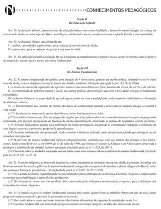Didatismo e Conhecimento 139
CONHECIMENTOS PEDAGÓGICOS
Seção II
Da Educação Infantil
Art. 29. A educação infantil, primeira etapa da educação básica, tem como finalidade o desenvolvimento integral da criança até
seis anos de idade, em seus aspectos físico, psicológico, intelectual e social, complementando a ação da família e da comunidade.
Art. 30. A educação infantil será oferecida em:
I - creches, ou entidades equivalentes, para crianças de até três anos de idade;
II - pré-escolas, para as crianças de quatro a seis anos de idade.
Art. 31. Na educação infantil a avaliação far-se-á mediante acompanhamento e registro do seu desenvolvimento, sem o objetivo
de promoção, mesmo para o acesso ao ensino fundamental.
Seção III
Do Ensino Fundamental
Art. 32. O ensino fundamental obrigatório, com duração de 9 (nove) anos, gratuito na escola pública, iniciando-se aos 6 (seis)
anos de idade, terá por objetivo a formação básica do cidadão, mediante: (Redação dada pela Lei nº 11.274, de 2006)
I - o desenvolvimento da capacidade de aprender, tendo como meios básicos o pleno domínio da leitura, da escrita e do cálculo;
II - a compreensão do ambiente natural e social, do sistema político, da tecnologia, das artes e dos valores em que se fundamenta
a sociedade;
III - o desenvolvimento da capacidade de aprendizagem, tendo em vista a aquisição de conhecimentos e habilidades e a formação
de atitudes e valores;
IV - o fortalecimento dos vínculos de família, dos laços de solidariedade humana e de tolerância recíproca em que se assenta a
vida social.
§ 1º É facultado aos sistemas de ensino desdobrar o ensino fundamental em ciclos.
§ 2º Os estabelecimentos que utilizam progressão regular por série podem adotar no ensino fundamental o regime de progressão
continuada, sem prejuízo da avaliação do processo de ensino-aprendizagem, observadas as normas do respectivo sistema de ensino.
§ 3º O ensino fundamental regular será ministrado em língua portuguesa, assegurada às comunidades indígenas a utilização de
suas línguas maternas e processos próprios de aprendizagem.
§ 4º O ensino fundamental será presencial, sendo o ensino a distância utilizado como complementação da aprendizagem ou em
situações emergenciais.
§ 5o
O currículo do ensino fundamental incluirá, obrigatoriamente, conteúdo que trate dos direitos das crianças e dos adoles-
centes, tendo como diretriz a Lei no
8.069, de 13 de julho de 1990, que institui o Estatuto da Criança e do Adolescente, observada a
produção e distribuição de material didático adequado. (Incluído pela Lei nº 11.525, de 2007).
§ 6º O estudo sobre os símbolos nacionais será incluído como tema transversal nos currículos do ensino fundamental. (Incluído
pela Lei nº 12.472, de 2011).
Art. 33. O ensino religioso, de matrícula facultativa, é parte integrante da formação básica do cidadão e constitui disciplina dos
horários normais das escolas públicas de ensino fundamental, assegurado o respeito à diversidade cultural religiosa do Brasil, veda-
das quaisquer formas de proselitismo. (Redação dada pela Lei nº 9.475, de 22.7.1997)
§ 1º Os sistemas de ensino regulamentarão os procedimentos para a definição dos conteúdos do ensino religioso e estabelecerão
as normas para a habilitação e admissão dos professores.
§ 2º Os sistemas de ensino ouvirão entidade civil, constituída pelas diferentes denominações religiosas, para a definição dos
conteúdos do ensino religioso.»
Art. 34. A jornada escolar no ensino fundamental incluirá pelo menos quatro horas de trabalho efetivo em sala de aula, sendo
progressivamente ampliado o período de permanência na escola.
§ 1º São ressalvados os casos do ensino noturno e das formas alternativas de organização autorizadas nesta Lei.
§ 2º O ensino fundamental será ministrado progressivamente em tempo integral, a critério dos sistemas de ensino.
 