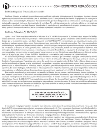 Didatismo e Conhecimento 14
CONHECIMENTOS PEDAGÓGICOS
Tendência Progressista Crítico-Social dos Conteúdos
Conforme Libâneo, a tendência progressista crítico-social dos conteúdos, diferentemente da libertadora e libertária, acentua
a primazia dos conteúdos no seu confronto com as realidades sociais. A atuação da escola consiste na preparação do aluno para o
mundo adulto e suas contradições, fornecendo-lhe um instrumental, por meio da aquisição de conteúdos e da socialização, para uma
participação organizada e ativa na democratização da sociedade. Na visão da pedagogia dos conteúdos, admite-se o princípio da
aprendizagem significativa, partindo do que o aluno já sabe. A transferência da aprendizagem só se realiza no momento da síntese,
isto é, quando o aluno supera sua visão parcial e confusa e adquire uma visão mais clara e unificadora.
Tendências Pedagógicas Pós-LDB 9.394/96
Após a Lei de Diretrizes e Bases da Educação Nacional de n.º 9.394/96, revalorizam-se as ideias de Piaget, Vygotsky e Wallon.
Um dos pontos em comum entre esses psicólogos é o fato de serem interacionistas, porque concebem o conhecimento como resultado
da ação que se passa entre o sujeito e um objeto. De acordo com ARANHA (1998), o conhecimento não está, então, no sujeito, como
queriam os inatistas, nem no objeto, como diziam os empiristas, mas resulta da interação entre ambos. Para citar um exemplo no
ensino da língua, segundo essa perspectiva interacionista, a leitura como processo permite a possibilidade de negociação de sentidos
em sala de aula. O processo de leitura, portanto, não é centrado no texto, ascendente, bottom-up, como queriam os empiristas, nem
no receptor, descendente, top-down, segundo os inatistas, mas ascendente/descendente, ou seja, a partir de uma negociação de sentido
entre enunciador e receptor. Assim, nessa abordagem interacionista, o receptor é retirado da sua condição de mero objeto do sentido
do texto, de alguém que estava ali para decifrá-lo, decodificá-lo, como ocorria, tradicionalmente, no ensino da leitura.
As ideias desses psicólogos interacionistas vêm ao encontro da concepção que considera a linguagem como forma de atuação
sobre o homem e o mundo e das modernas teorias sobre os estudos do texto, como a Linguística Textual, a Análise do Discurso, a
Semântica Argumentativa e a Pragmática, entre outros. De acordo com esse quadro teórico de José Carlos Libâneo, deduz-se que as
tendências pedagógicas liberais, ou seja, a tradicional, a renovada e a tecnicista, por se declararem neutras, nunca assumiram com-
promisso com as transformações da sociedade, embora, na prática, procurassem legitimar a ordem econômica e social do sistema
capitalista. No ensino da língua, predominaram os métodos de base ora empirista, ora inatista, com ensino da gramática tradicional,
ou sob algumas as influências teóricas do estruturalismo e do gerativismo, a partir da Lei 5.692/71, da Reforma do Ensino.
Já as tendências pedagógicas progressistas, em oposição às liberais, têm em comum a análise crítica do sistema capitalista. De
base empirista (Paulo Freire se proclamava um deles) e marxista (com as ideias de Gramsci), essas tendências, no ensino da língua,
valorizam o texto produzido pelo aluno, a partir do seu conhecimento de mundo, assim como a possibilidade de negociação de sen-
tido na leitura. A partir da LDB 9.394/96, principalmente com as difusão das ideias de Piaget, Vygotsky e Wallon, numa perspectiva
sócio histórica, essas teorias buscam uma aproximação com modernas correntes do ensino da língua que consideram a linguagem
como forma de atuação sobre o homem e o mundo, ou seja, como processo de interação verbal, que constitui a sua realidade funda-
mental. (Texto adaptado de Delcio Barros da Silva).
O PENSAMENTO PEDAGÓGICO
BRASILEIRO: CORRENTES E TENDÊN-
CIAS NA PRÁTICA ESCOLAR.
O pensamento pedagógico brasileiro passa a ter mais autonomia com o desenvolvimento das teorias da Escola Nova. Até o final
do século XIX, nossa pedagogia reproduzia o pensamento religioso medieval. Com o pensamento iluminista a teoria da educação bra-
sileira pôde das alguns passos. Em 1924, com a criação da Associação Brasileira de Educação (ABE) nosso maior objetivo era o de
reconstruir a sociedade através da educação. Na década de 20, reformas importantes impulsionaram o debate intelectual, superando
a educação jesuíta tradicional que dominava o pensamento pedagógico brasileiro desde os primórdios.
Com os jesuítas, tivemos um ensino de caráter verbalista, retórico, repetitivo, que estimulava a competição através de prêmios
e castigos. Era uma educação que reproduzia uma sociedade perversa, dividida entre analfabetos e doutores. Rui Barbosa fez um
balanço da educação até o final do Império em dois pareceres: o primeiro sobre o ensino secundário e superior e o segundo sobre o
ensino primário. Neles Rui Barbosa prega a liberdade de ensino, a laicidade da escola pública e a instrução obrigatória. O balanço
mostrava o nosso atraso educacional, a fragmentação do ensino e o descaso pela educação popular, que predominaram até o Império.
 