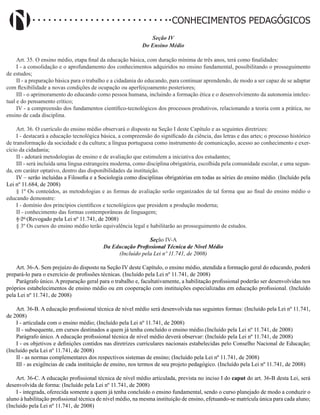 Didatismo e Conhecimento 140
CONHECIMENTOS PEDAGÓGICOS
Seção IV
Do Ensino Médio
Art. 35. O ensino médio, etapa final da educação básica, com duração mínima de três anos, terá como finalidades:
I - a consolidação e o aprofundamento dos conhecimentos adquiridos no ensino fundamental, possibilitando o prosseguimento
de estudos;
II - a preparação básica para o trabalho e a cidadania do educando, para continuar aprendendo, de modo a ser capaz de se adaptar
com flexibilidade a novas condições de ocupação ou aperfeiçoamento posteriores;
III - o aprimoramento do educando como pessoa humana, incluindo a formação ética e o desenvolvimento da autonomia intelec-
tual e do pensamento crítico;
IV - a compreensão dos fundamentos científico-tecnológicos dos processos produtivos, relacionando a teoria com a prática, no
ensino de cada disciplina.
Art. 36. O currículo do ensino médio observará o disposto na Seção I deste Capítulo e as seguintes diretrizes:
I - destacará a educação tecnológica básica, a compreensão do significado da ciência, das letras e das artes; o processo histórico
de transformação da sociedade e da cultura; a língua portuguesa como instrumento de comunicação, acesso ao conhecimento e exer-
cício da cidadania;
II - adotará metodologias de ensino e de avaliação que estimulem a iniciativa dos estudantes;
III - será incluída uma língua estrangeira moderna, como disciplina obrigatória, escolhida pela comunidade escolar, e uma segun-
da, em caráter optativo, dentro das disponibilidades da instituição.
IV – serão incluídas a Filosofia e a Sociologia como disciplinas obrigatórias em todas as séries do ensino médio. (Incluído pela
Lei nº 11.684, de 2008)
§ 1º Os conteúdos, as metodologias e as formas de avaliação serão organizados de tal forma que ao final do ensino médio o
educando demonstre:
I - domínio dos princípios científicos e tecnológicos que presidem a produção moderna;
II - conhecimento das formas contemporâneas de linguagem;
§ 2º (Revogado pela Lei nº 11.741, de 2008)
§ 3º Os cursos do ensino médio terão equivalência legal e habilitarão ao prosseguimento de estudos.
Seção IV-A
Da Educação Profissional Técnica de Nível Médio
(Incluído pela Lei nº 11.741, de 2008)
Art. 36-A. Sem prejuízo do disposto na Seção IV deste Capítulo, o ensino médio, atendida a formação geral do educando, poderá
prepará-lo para o exercício de profissões técnicas. (Incluído pela Lei nº 11.741, de 2008)
Parágrafo único. A preparação geral para o trabalho e, facultativamente, a habilitação profissional poderão ser desenvolvidas nos
próprios estabelecimentos de ensino médio ou em cooperação com instituições especializadas em educação profissional. (Incluído
pela Lei nº 11.741, de 2008)
Art. 36-B. A educação profissional técnica de nível médio será desenvolvida nas seguintes formas: (Incluído pela Lei nº 11.741,
de 2008)
I - articulada com o ensino médio; (Incluído pela Lei nº 11.741, de 2008)
II - subsequente, em cursos destinados a quem já tenha concluído o ensino médio.(Incluído pela Lei nº 11.741, de 2008)
Parágrafo único. A educação profissional técnica de nível médio deverá observar: (Incluído pela Lei nº 11.741, de 2008)
I - os objetivos e definições contidos nas diretrizes curriculares nacionais estabelecidas pelo Conselho Nacional de Educação;
(Incluído pela Lei nº 11.741, de 2008)
II - as normas complementares dos respectivos sistemas de ensino; (Incluído pela Lei nº 11.741, de 2008)
III - as exigências de cada instituição de ensino, nos termos de seu projeto pedagógico. (Incluído pela Lei nº 11.741, de 2008)
Art. 36-C. A educação profissional técnica de nível médio articulada, prevista no inciso I do caput do art. 36-B desta Lei, será
desenvolvida de forma: (Incluído pela Lei nº 11.741, de 2008)
I - integrada, oferecida somente a quem já tenha concluído o ensino fundamental, sendo o curso planejado de modo a conduzir o
aluno à habilitação profissional técnica de nível médio, na mesma instituição de ensino, efetuando-se matrícula única para cada aluno;
(Incluído pela Lei nº 11.741, de 2008)
 