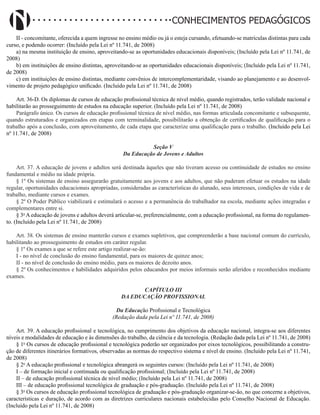 Didatismo e Conhecimento 141
CONHECIMENTOS PEDAGÓGICOS
II - concomitante, oferecida a quem ingresse no ensino médio ou já o esteja cursando, efetuando-se matrículas distintas para cada
curso, e podendo ocorrer: (Incluído pela Lei nº 11.741, de 2008)
a) na mesma instituição de ensino, aproveitando-se as oportunidades educacionais disponíveis; (Incluído pela Lei nº 11.741, de
2008)
b) em instituições de ensino distintas, aproveitando-se as oportunidades educacionais disponíveis; (Incluído pela Lei nº 11.741,
de 2008)
c) em instituições de ensino distintas, mediante convênios de intercomplementaridade, visando ao planejamento e ao desenvol-
vimento de projeto pedagógico unificado. (Incluído pela Lei nº 11.741, de 2008)
Art. 36-D. Os diplomas de cursos de educação profissional técnica de nível médio, quando registrados, terão validade nacional e
habilitarão ao prosseguimento de estudos na educação superior. (Incluído pela Lei nº 11.741, de 2008)
Parágrafo único. Os cursos de educação profissional técnica de nível médio, nas formas articulada concomitante e subsequente,
quando estruturados e organizados em etapas com terminalidade, possibilitarão a obtenção de certificados de qualificação para o
trabalho após a conclusão, com aproveitamento, de cada etapa que caracterize uma qualificação para o trabalho. (Incluído pela Lei
nº 11.741, de 2008)
Seção V
Da Educação de Jovens e Adultos
Art. 37. A educação de jovens e adultos será destinada àqueles que não tiveram acesso ou continuidade de estudos no ensino
fundamental e médio na idade própria.
§ 1º Os sistemas de ensino assegurarão gratuitamente aos jovens e aos adultos, que não puderam efetuar os estudos na idade
regular, oportunidades educacionais apropriadas, consideradas as características do alunado, seus interesses, condições de vida e de
trabalho, mediante cursos e exames.
§ 2º O Poder Público viabilizará e estimulará o acesso e a permanência do trabalhador na escola, mediante ações integradas e
complementares entre si.
§ 3o
A educação de jovens e adultos deverá articular-se, preferencialmente, com a educação profissional, na forma do regulamen-
to. (Incluído pela Lei nº 11.741, de 2008)
Art. 38. Os sistemas de ensino manterão cursos e exames supletivos, que compreenderão a base nacional comum do currículo,
habilitando ao prosseguimento de estudos em caráter regular.
§ 1º Os exames a que se refere este artigo realizar-se-ão:
I - no nível de conclusão do ensino fundamental, para os maiores de quinze anos;
II - no nível de conclusão do ensino médio, para os maiores de dezoito anos.
§ 2º Os conhecimentos e habilidades adquiridos pelos educandos por meios informais serão aferidos e reconhecidos mediante
exames.
CAPÍTULO III
DA EDUCAÇÃO PROFISSIONAL
Da Educação Profissional e Tecnológica
(Redação dada pela Lei nº 11.741, de 2008)
Art. 39. A educação profissional e tecnológica, no cumprimento dos objetivos da educação nacional, integra-se aos diferentes
níveis e modalidades de educação e às dimensões do trabalho, da ciência e da tecnologia. (Redação dada pela Lei nº 11.741, de 2008)
§ 1o
Os cursos de educação profissional e tecnológica poderão ser organizados por eixos tecnológicos, possibilitando a constru-
ção de diferentes itinerários formativos, observadas as normas do respectivo sistema e nível de ensino. (Incluído pela Lei nº 11.741,
de 2008)
§ 2o
A educação profissional e tecnológica abrangerá os seguintes cursos: (Incluído pela Lei nº 11.741, de 2008)
I – de formação inicial e continuada ou qualificação profissional; (Incluído pela Lei nº 11.741, de 2008)
II – de educação profissional técnica de nível médio; (Incluído pela Lei nº 11.741, de 2008)
III – de educação profissional tecnológica de graduação e pós-graduação. (Incluído pela Lei nº 11.741, de 2008)
§ 3o
Os cursos de educação profissional tecnológica de graduação e pós-graduação organizar-se-ão, no que concerne a objetivos,
características e duração, de acordo com as diretrizes curriculares nacionais estabelecidas pelo Conselho Nacional de Educação.
(Incluído pela Lei nº 11.741, de 2008)
 