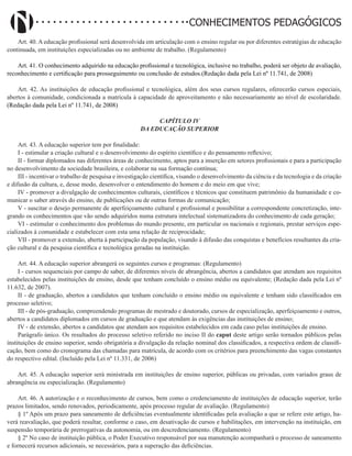 Didatismo e Conhecimento 142
CONHECIMENTOS PEDAGÓGICOS
Art. 40. A educação profissional será desenvolvida em articulação com o ensino regular ou por diferentes estratégias de educação
continuada, em instituições especializadas ou no ambiente de trabalho. (Regulamento)
Art. 41. O conhecimento adquirido na educação profissional e tecnológica, inclusive no trabalho, poderá ser objeto de avaliação,
reconhecimento e certificação para prosseguimento ou conclusão de estudos.(Redação dada pela Lei nº 11.741, de 2008)
Art. 42. As instituições de educação profissional e tecnológica, além dos seus cursos regulares, oferecerão cursos especiais,
abertos à comunidade, condicionada a matrícula à capacidade de aproveitamento e não necessariamente ao nível de escolaridade.
(Redação dada pela Lei nº 11.741, de 2008)
CAPÍTULO IV
DA EDUCAÇÃO SUPERIOR
Art. 43. A educação superior tem por finalidade:
I - estimular a criação cultural e o desenvolvimento do espírito científico e do pensamento reflexivo;
II - formar diplomados nas diferentes áreas de conhecimento, aptos para a inserção em setores profissionais e para a participação
no desenvolvimento da sociedade brasileira, e colaborar na sua formação contínua;
III - incentivar o trabalho de pesquisa e investigação científica, visando o desenvolvimento da ciência e da tecnologia e da criação
e difusão da cultura, e, desse modo, desenvolver o entendimento do homem e do meio em que vive;
IV - promover a divulgação de conhecimentos culturais, científicos e técnicos que constituem patrimônio da humanidade e co-
municar o saber através do ensino, de publicações ou de outras formas de comunicação;
V - suscitar o desejo permanente de aperfeiçoamento cultural e profissional e possibilitar a correspondente concretização, inte-
grando os conhecimentos que vão sendo adquiridos numa estrutura intelectual sistematizadora do conhecimento de cada geração;
VI - estimular o conhecimento dos problemas do mundo presente, em particular os nacionais e regionais, prestar serviços espe-
cializados à comunidade e estabelecer com esta uma relação de reciprocidade;
VII - promover a extensão, aberta à participação da população, visando à difusão das conquistas e benefícios resultantes da cria-
ção cultural e da pesquisa científica e tecnológica geradas na instituição.
Art. 44. A educação superior abrangerá os seguintes cursos e programas: (Regulamento)
I - cursos sequenciais por campo de saber, de diferentes níveis de abrangência, abertos a candidatos que atendam aos requisitos
estabelecidos pelas instituições de ensino, desde que tenham concluído o ensino médio ou equivalente; (Redação dada pela Lei nº
11.632, de 2007).
II - de graduação, abertos a candidatos que tenham concluído o ensino médio ou equivalente e tenham sido classificados em
processo seletivo;
III - de pós-graduação, compreendendo programas de mestrado e doutorado, cursos de especialização, aperfeiçoamento e outros,
abertos a candidatos diplomados em cursos de graduação e que atendam às exigências das instituições de ensino;
IV - de extensão, abertos a candidatos que atendam aos requisitos estabelecidos em cada caso pelas instituições de ensino.
Parágrafo único. Os resultados do processo seletivo referido no inciso II do caput deste artigo serão tornados públicos pelas
instituições de ensino superior, sendo obrigatória a divulgação da relação nominal dos classificados, a respectiva ordem de classifi-
cação, bem como do cronograma das chamadas para matrícula, de acordo com os critérios para preenchimento das vagas constantes
do respectivo edital. (Incluído pela Lei nº 11.331, de 2006)
Art. 45. A educação superior será ministrada em instituições de ensino superior, públicas ou privadas, com variados graus de
abrangência ou especialização. (Regulamento)
Art. 46. A autorização e o reconhecimento de cursos, bem como o credenciamento de instituições de educação superior, terão
prazos limitados, sendo renovados, periodicamente, após processo regular de avaliação. (Regulamento)
§ 1º Após um prazo para saneamento de deficiências eventualmente identificadas pela avaliação a que se refere este artigo, ha-
verá reavaliação, que poderá resultar, conforme o caso, em desativação de cursos e habilitações, em intervenção na instituição, em
suspensão temporária de prerrogativas da autonomia, ou em descredenciamento. (Regulamento)
§ 2º No caso de instituição pública, o Poder Executivo responsável por sua manutenção acompanhará o processo de saneamento
e fornecerá recursos adicionais, se necessários, para a superação das deficiências.
 