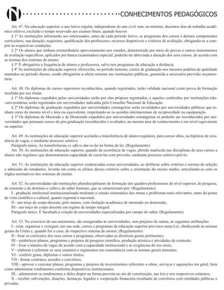 Didatismo e Conhecimento 143
CONHECIMENTOS PEDAGÓGICOS
Art. 47. Na educação superior, o ano letivo regular, independente do ano civil, tem, no mínimo, duzentos dias de trabalho acadê-
mico efetivo, excluído o tempo reservado aos exames finais, quando houver.
§ 1º As instituições informarão aos interessados, antes de cada período letivo, os programas dos cursos e demais componentes
curriculares, sua duração, requisitos, qualificação dos professores, recursos disponíveis e critérios de avaliação, obrigando-se a cum-
prir as respectivas condições.
§ 2º Os alunos que tenham extraordinário aproveitamento nos estudos, demonstrado por meio de provas e outros instrumentos
de avaliação específicos, aplicados por banca examinadora especial, poderão ter abreviada a duração dos seus cursos, de acordo com
as normas dos sistemas de ensino.
§ 3º É obrigatória a frequência de alunos e professores, salvo nos programas de educação a distância.
§ 4º As instituições de educação superior oferecerão, no período noturno, cursos de graduação nos mesmos padrões de qualidade
mantidos no período diurno, sendo obrigatória a oferta noturna nas instituições públicas, garantida a necessária previsão orçamen-
tária.
Art. 48. Os diplomas de cursos superiores reconhecidos, quando registrados, terão validade nacional como prova da formação
recebida por seu titular.
§ 1º Os diplomas expedidos pelas universidades serão por elas próprias registrados, e aqueles conferidos por instituições não-
-universitárias serão registrados em universidades indicadas pelo Conselho Nacional de Educação.
§ 2º Os diplomas de graduação expedidos por universidades estrangeiras serão revalidados por universidades públicas que te-
nham curso do mesmo nível e área ou equivalente, respeitando-se os acordos internacionais de reciprocidade ou equiparação.
§ 3º Os diplomas de Mestrado e de Doutorado expedidos por universidades estrangeiras só poderão ser reconhecidos por uni-
versidades que possuam cursos de pós-graduação reconhecidos e avaliados, na mesma área de conhecimento e em nível equivalente
ou superior.
Art. 49. As instituições de educação superior aceitarão a transferência de alunos regulares, para cursos afins, na hipótese de exis-
tência de vagas, e mediante processo seletivo.
Parágrafo único. As transferências ex officio dar-se-ão na forma da lei. (Regulamento)
Art. 50. As instituições de educação superior, quando da ocorrência de vagas, abrirão matrícula nas disciplinas de seus cursos a
alunos não regulares que demonstrarem capacidade de cursá-las com proveito, mediante processo seletivo prévio.
Art. 51. As instituições de educação superior credenciadas como universidades, ao deliberar sobre critérios e normas de seleção
e admissão de estudantes, levarão em conta os efeitos desses critérios sobre a orientação do ensino médio, articulando-se com os
órgãos normativos dos sistemas de ensino.
Art. 52. As universidades são instituições pluridisciplinares de formação dos quadros profissionais de nível superior, de pesquisa,
de extensão e de domínio e cultivo do saber humano, que se caracterizam por: (Regulamento)
I - produção intelectual institucionalizada mediante o estudo sistemático dos temas e problemas mais relevantes, tanto do ponto
de vista científico e cultural, quanto regional e nacional;
II - um terço do corpo docente, pelo menos, com titulação acadêmica de mestrado ou doutorado;
III - um terço do corpo docente em regime de tempo integral.
Parágrafo único. É facultada a criação de universidades especializadas por campo do saber. (Regulamento)
Art. 53. No exercício de sua autonomia, são asseguradas às universidades, sem prejuízo de outras, as seguintes atribuições:
I - criar, organizar e extinguir, em sua sede, cursos e programas de educação superior previstos nesta Lei, obedecendo às normas
gerais da União e, quando for o caso, do respectivo sistema de ensino; (Regulamento)
II - fixar os currículos dos seus cursos e programas, observadas as diretrizes gerais pertinentes;
III - estabelecer planos, programas e projetos de pesquisa científica, produção artística e atividades de extensão;
IV - fixar o número de vagas de acordo com a capacidade institucional e as exigências do seu meio;
V - elaborar e reformar os seus estatutos e regimentos em consonância com as normas gerais atinentes;
VI - conferir graus, diplomas e outros títulos;
VII - firmar contratos, acordos e convênios;
VIII - aprovar e executar planos, programas e projetos de investimentos referentes a obras, serviços e aquisições em geral, bem
como administrar rendimentos conforme dispositivos institucionais;
IX - administrar os rendimentos e deles dispor na forma prevista no ato de constituição, nas leis e nos respectivos estatutos;
X - receber subvenções, doações, heranças, legados e cooperação financeira resultante de convênios com entidades públicas e
privadas.
 