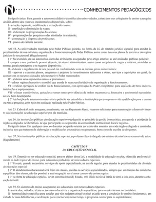 Didatismo e Conhecimento 144
CONHECIMENTOS PEDAGÓGICOS
Parágrafo único. Para garantir a autonomia didático-científica das universidades, caberá aos seus colegiados de ensino e pesquisa
decidir, dentro dos recursos orçamentários disponíveis, sobre:
I - criação, expansão, modificação e extinção de cursos;
II - ampliação e diminuição de vagas;
III - elaboração da programação dos cursos;
IV - programação das pesquisas e das atividades de extensão;
V - contratação e dispensa de professores;
VI - planos de carreira docente.
Art. 54. As universidades mantidas pelo Poder Público gozarão, na forma da lei, de estatuto jurídico especial para atender às
peculiaridades de sua estrutura, organização e financiamento pelo Poder Público, assim como dos seus planos de carreira e do regime
jurídico do seu pessoal. (Regulamento)
§ 1º No exercício da sua autonomia, além das atribuições asseguradas pelo artigo anterior, as universidades públicas poderão:
I - propor o seu quadro de pessoal docente, técnico e administrativo, assim como um plano de cargos e salários, atendidas as
normas gerais pertinentes e os recursos disponíveis;
II - elaborar o regulamento de seu pessoal em conformidade com as normas gerais concernentes;
III - aprovar e executar planos, programas e projetos de investimentos referentes a obras, serviços e aquisições em geral, de
acordo com os recursos alocados pelo respectivo Poder mantenedor;
IV - elaborar seus orçamentos anuais e plurianuais;
V - adotar regime financeiro e contábil que atenda às suas peculiaridades de organização e funcionamento;
VI - realizar operações de crédito ou de financiamento, com aprovação do Poder competente, para aquisição de bens imóveis,
instalações e equipamentos;
VII - efetuar transferências, quitações e tomar outras providências de ordem orçamentária, financeira e patrimonial necessárias
ao seu bom desempenho.
§ 2º Atribuições de autonomia universitária poderão ser estendidas a instituições que comprovem alta qualificação para o ensino
ou para a pesquisa, com base em avaliação realizada pelo Poder Público.
Art. 55. Caberá à União assegurar, anualmente, em seu Orçamento Geral, recursos suficientes para manutenção e desenvolvimen-
to das instituições de educação superior por ela mantidas.
Art. 56. As instituições públicas de educação superior obedecerão ao princípio da gestão democrática, assegurada a existência de
órgãos colegiados deliberativos, de que participarão os segmentos da comunidade institucional, local e regional.
Parágrafo único. Em qualquer caso, os docentes ocuparão setenta por cento dos assentos em cada órgão colegiado e comissão,
inclusive nos que tratarem da elaboração e modificações estatutárias e regimentais, bem como da escolha de dirigentes.
Art. 57. Nas instituições públicas de educação superior, o professor ficará obrigado ao mínimo de oito horas semanais de aulas.
(Regulamento)
CAPÍTULO V
DA EDUCAÇÃO ESPECIAL
Art. 58. Entende-se por educação especial, para os efeitos desta Lei, a modalidade de educação escolar, oferecida preferencial-
mente na rede regular de ensino, para educandos portadores de necessidades especiais.
§ 1º Haverá, quando necessário, serviços de apoio especializado, na escola regular, para atender às peculiaridades da clientela
de educação especial.
§ 2º O atendimento educacional será feito em classes, escolas ou serviços especializados, sempre que, em função das condições
específicas dos alunos, não for possível a sua integração nas classes comuns de ensino regular.
§ 3º A oferta de educação especial, dever constitucional do Estado, tem início na faixa etária de zero a seis anos, durante a edu-
cação infantil.
Art. 59. Os sistemas de ensino assegurarão aos educandos com necessidades especiais:
I - currículos, métodos, técnicas, recursos educativos e organização específicos, para atender às suas necessidades;
II - terminalidade específica para aqueles que não puderem atingir o nível exigido para a conclusão do ensino fundamental, em
virtude de suas deficiências, e aceleração para concluir em menor tempo o programa escolar para os superdotados;
 