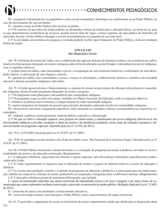 Didatismo e Conhecimento 148
CONHECIMENTOS PEDAGÓGICOS
III - assegurem a destinação de seu patrimônio a outra escola comunitária, filantrópica ou confessional, ou ao Poder Público, no
caso de encerramento de suas atividades;
IV - prestem contas ao Poder Público dos recursos recebidos.
§ 1º Os recursos de que trata este artigo poderão ser destinados a bolsas de estudo para a educação básica, na forma da lei, para
os que demonstrarem insuficiência de recursos, quando houver falta de vagas e cursos regulares da rede pública de domicílio do
educando, ficando o Poder Público obrigado a investir prioritariamente na expansão da sua rede local.
§ 2º As atividades universitárias de pesquisa e extensão poderão receber apoio financeiro do Poder Público, inclusive mediante
bolsas de estudo.
TÍTULO VIII
Das Disposições Gerais
Art. 78. O Sistema de Ensino da União, com a colaboração das agências federais de fomento à cultura e de assistência aos índios,
desenvolverá programas integrados de ensino e pesquisa, para oferta de educação escolar bilingüe e intercultural aos povos indígenas,
com os seguintes objetivos:
I - proporcionar aos índios, suas comunidades e povos, a recuperação de suas memórias históricas; a reafirmação de suas identi-
dades étnicas; a valorização de suas línguas e ciências;
II - garantir aos índios, suas comunidades e povos, o acesso às informações, conhecimentos técnicos e científicos da sociedade
nacional e demais sociedades indígenas e não-índias.
Art. 79. A União apoiará técnica e financeiramente os sistemas de ensino no provimento da educação intercultural às comunida-
des indígenas, desenvolvendo programas integrados de ensino e pesquisa.
§ 1º Os programas serão planejados com audiência das comunidades indígenas.
§ 2º Os programas a que se refere este artigo, incluídos nos Planos Nacionais de Educação, terão os seguintes objetivos:
I - fortalecer as práticas sócio-culturais e a língua materna de cada comunidade indígena;
II - manter programas de formação de pessoal especializado, destinado à educação escolar nas comunidades indígenas;
III - desenvolver currículos e programas específicos, neles incluindo os conteúdos culturais correspondentes às respectivas co-
munidades;
IV - elaborar e publicar sistematicamente material didático específico e diferenciado.
§ 3o
No que se refere à educação superior, sem prejuízo de outras ações, o atendimento aos povos indígenas efetivar-se-á, nas
universidades públicas e privadas, mediante a oferta de ensino e de assistência estudantil, assim como de estímulo à pesquisa e de-
senvolvimento de programas especiais. (Incluído pela Lei nº 12.416, de 2011)
Art. 79-A. (VETADO) (Incluído pela Lei nº 10.639, de 9.1.2003)
Art. 79-B. O calendário escolar incluirá o dia 20 de novembro como ‘Dia Nacional da Consciência Negra’.(Incluído pela Lei nº
10.639, de 9.1.2003)
Art. 80. O Poder Público incentivará o desenvolvimento e a veiculação de programas de ensino a distância, em todos os níveis e
modalidades de ensino, e de educação continuada. (Regulamento)
§ 1º A educação a distância, organizada com abertura e regime especiais, será oferecida por instituições especificamente creden-
ciadas pela União.
§ 2º A União regulamentará os requisitos para a realização de exames e registro de diploma relativos a cursos de educação a
distância.
§ 3º As normas para produção, controle e avaliação de programas de educação a distância e a autorização para sua implementa-
ção, caberão aos respectivos sistemas de ensino, podendo haver cooperação e integração entre os diferentes sistemas. (Regulamento)
§ 4º A educação a distância gozará de tratamento diferenciado, que incluirá:
I - custos de transmissão reduzidos em canais comerciais de radiodifusão sonora e de sons e imagens e em outros meios de co-
municação que sejam explorados mediante autorização, concessão ou permissão do poder público; (Redação dada pela Lei nº 12.603,
de 2012)
II - concessão de canais com finalidades exclusivamente educativas;
III - reserva de tempo mínimo, sem ônus para o Poder Público, pelos concessionários de canais comerciais.
Art. 81. É permitida a organização de cursos ou instituições de ensino experimentais, desde que obedecidas as disposições desta
Lei.
 