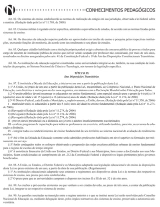 Didatismo e Conhecimento 149
CONHECIMENTOS PEDAGÓGICOS
Art. 82. Os sistemas de ensino estabelecerão as normas de realização de estágio em sua jurisdição, observada a lei federal sobre
a matéria. (Redação dada pela Lei nº 11.788, de 2008)
Art. 83. O ensino militar é regulado em lei específica, admitida a equivalência de estudos, de acordo com as normas fixadas pelos
sistemas de ensino.
Art. 84. Os discentes da educação superior poderão ser aproveitados em tarefas de ensino e pesquisa pelas respectivas institui-
ções, exercendo funções de monitoria, de acordo com seu rendimento e seu plano de estudos.
Art. 85. Qualquer cidadão habilitado com a titulação própria poderá exigir a abertura de concurso público de provas e títulos para
cargo de docente de instituição pública de ensino que estiver sendo ocupado por professor não concursado, por mais de seis anos,
ressalvados os direitos assegurados pelos arts. 41 da Constituição Federal e 19 do Ato das Disposições Constitucionais Transitórias.
Art. 86. As instituições de educação superior constituídas como universidades integrar-se-ão, também, na sua condição de insti-
tuições de pesquisa, ao Sistema Nacional de Ciência e Tecnologia, nos termos da legislação específica.
TÍTULO IX
Das Disposições Transitórias
Art. 87. É instituída a Década da Educação, a iniciar-se um ano a partir da publicação desta Lei.
§ 1º A União, no prazo de um ano a partir da publicação desta Lei, encaminhará, ao Congresso Nacional, o Plano Nacional de
Educação, com diretrizes e metas para os dez anos seguintes, em sintonia com a Declaração Mundial sobre Educação para Todos.
§ 2o
O poder público deverá recensear os educandos no ensino fundamental, com especial atenção para o grupo de 6 (seis) a 14
(quatorze) anos de idade e de 15 (quinze) a 16 (dezesseis) anos de idade. (Redação dada pela Lei nº 11.274, de 2006)
§ 3o
O Distrito Federal, cada Estado e Município, e, supletivamente, a União, devem: (Redação dada pela Lei nº 11.330, de 2006)
I – matricular todos os educandos a partir dos 6 (seis) anos de idade no ensino fundamental; (Redação dada pela Lei nº 11.274,
de 2006)
a) (Revogado) (Redação dada pela Lei nº 11.274, de 2006)
b) (Revogado) (Redação dada pela Lei nº 11.274, de 2006)
c) (Revogado) (Redação dada pela Lei nº 11.274, de 2006)
II - prover cursos presenciais ou a distância aos jovens e adultos insuficientemente escolarizados;
III - realizar programas de capacitação para todos os professores em exercício, utilizando também, para isto, os recursos da edu-
cação a distância;
IV - integrar todos os estabelecimentos de ensino fundamental do seu território ao sistema nacional de avaliação do rendimento
escolar.
§ 4º Até o fim da Década da Educação somente serão admitidos professores habilitados em nível superior ou formados por trei-
namento em serviço.
§ 5º Serão conjugados todos os esforços objetivando a progressão das redes escolares públicas urbanas de ensino fundamental
para o regime de escolas de tempo integral.
§ 6º A assistência financeira da União aos Estados, ao Distrito Federal e aos Municípios, bem como a dos Estados aos seus Mu-
nicípios, ficam condicionadas ao cumprimento do art. 212 da Constituição Federal e dispositivos legais pertinentes pelos governos
beneficiados.
Art. 88. A União, os Estados, o Distrito Federal e os Municípios adaptarão sua legislação educacional e de ensino às disposições
desta Lei no prazo máximo de um ano, a partir da data de sua publicação. (Regulamento)
§ 1º As instituições educacionais adaptarão seus estatutos e regimentos aos dispositivos desta Lei e às normas dos respectivos
sistemas de ensino, nos prazos por estes estabelecidos.
§ 2º O prazo para que as universidades cumpram o disposto nos incisos II e III do art. 52 é de oito anos.
Art. 89. As creches e pré-escolas existentes ou que venham a ser criadas deverão, no prazo de três anos, a contar da publicação
desta Lei, integrar-se ao respectivo sistema de ensino.
Art. 90. As questões suscitadas na transição entre o regime anterior e o que se institui nesta Lei serão resolvidas pelo Conselho
Nacional de Educação ou, mediante delegação deste, pelos órgãos normativos dos sistemas de ensino, preservada a autonomia uni-
versitária.
 