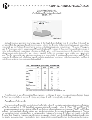 Didatismo e Conhecimento 153
CONHECIMENTOS PEDAGÓGICOS
ENSINO FUNDAMENTAL
Distribuição de Matrícula por Localização
BRASIL - 1994
A situação mostra-se grave ao se observar a evolução da distribuição da população por nível de escolaridade. Se é verdade que
houve considerável avanço na escolaridade correspondente à primeira fase do ensino fundamental (primeira a quarta séries), é tam-
bém verdade que em relação aos demais níveis de ensino a escolaridade ainda é muito insuficiente: em 1990, apenas 19% da popu-
lação do País possuía o primeiro grau completo; 13%, o nível médio; e 8% possuía o nível superior. Considerando a importância do
ensino fundamental e médio para assegurar a formação de cidadãos aptos a participar democraticamente da vida social, esta situação
indica a urgência das tarefas e o esforço que o estado e a sociedade civil deverão assumir para superar a médio prazo o quadro exis-
tente. Além das imensas diferenças regionais no que concerne ao número médio de anos de estudo, que apontam a região Nordeste
bem abaixo da média nacional, cabe destacar a grande oscilação deste indicador em relação à variável cor, mas relativo equilíbrio do
ponto de vista de gênero, como mostram os dados da tabela 1.
Com efeito, mais do que refletir as desigualdades regionais e as diferenças de gênero e cor, o quadro de escolarização desigual
do País revela os resultados do processo de extrema concentração de renda e níveis elevados de pobreza.
Promoção, repetência e evasão
Em relação às taxas de transição, houve substancial melhoria dos índices de promoção, repetência e evasão do ensino fundamen-
tal. Verifica-se, no período de 1981-92, tendência ascendente das taxas de promoção — sobem de 55% em 1984, para 62% em 1992
— acompanhada de queda razoável das taxas médias de repetência e evasão, que atingem, respectivamente, 33% e 5% em 1992. Essa
tendência é muito significativa. Estudos indicam que a repetência constitui um dos problemas do quadro educacional do País, uma
vez que os alunos passam, em média, 5 anos na escola antes de se evadirem ou levam cerca de 11,2 anos para concluir as oito séries
de escolaridade obrigatória. No entanto, a grande maioria da população estudantil acaba desistindo da escola, desestimulada em ra-
zão das altas taxas de repetência e pressionada por fatores socioeconômicos que obrigam boa parte dos alunos ao trabalho precoce.
 