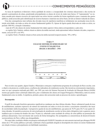 Didatismo e Conhecimento 156
CONHECIMENTOS PEDAGÓGICOS
As taxas de repetência evidenciam a baixa qualidade do ensino e a incapacidade dos sistemas educacionais e das escolas de
garantir a permanência do aluno, penalizando principalmente os alunos de níveis de renda mais baixos. O “represamento” no sis-
tema causado pelo número excessivo de reprovações nas séries iniciais contribui de forma significativa para o aumento dos gastos
públicos, ainda acrescidos pela subutilização de recursos humanos e materiais nas séries finais, devido ao número reduzido de alunos.
Uma das consequências mais nefastas das elevadas taxas de repetência manifesta-se nitidamente nas acentuadas taxas de dis-
torção série/idade, em todas as séries do ensino fundamental (gráfico 9). Apesar da ligeira queda observada em todas as séries, no
período 1984-94, a situação é dramática:
- mais de 63% dos alunos do ensino fundamental têm idade superior à faixa etária correspondente a cada série;
- as regiões Sul e Sudeste, embora situem-se abaixo da média nacional, ainda apresentam índices bastante elevados, respectiva-
mente, cerca de 42% e de 54%;
- as regiões Norte e Nordeste situam-se bem acima da média nacional (respectivamente, 78% e 80%).
Gráfico 9
TAXAS DE DISTORÇÃO SÉRIE/IDADE NO
ENSINO FUNDAMENTAL
BRASIL E REGIÕES – 1994
Para reverter esse quadro, alguns Estados e Municípios começam a implementar programas de aceleração do fluxo escolar, com
o objetivo de promover, a médio prazo, a melhoria dos indicadores de rendimento escolar. São iniciativas extremamente importantes,
uma vez que a pesquisa realizada pelo MEC, em 1995, por meio do Sistema Nacional de Avaliação da Educação Básica (SAEB)
mostra que quanto maior a distorção idade/série, pior o rendimento dos alunos em Língua Portuguesa e Matemática, tanto no ensino
fundamental como no médio. A repetência, portanto, parece não acrescentar nada ao processo de ensino e aprendizagem.
Desempenho
O perfil da educação brasileira apresentou significativas mudanças nas duas últimas décadas. Houve substancial queda da taxa
de analfabetismo, aumento expressivo do número de matrículas em todos os níveis de ensino e crescimento sistemático das taxas
de escolaridade média da população. A progressiva queda da taxa de analfabetismo, que passa de 39,5% para 20,1% nas quatro úl-
timas décadas, foi paralela ao processo de universalização do atendimento escolar na faixa etária obrigatória (sete a quatorze anos),
tendência que se acentua de meados dos anos 70 para cá, sobretudo como resultado do esforço do setor público na promoção das
políticas educacionais. Esse movimento não ocorreu de forma homogênea. Ele acompanhou as características de desenvolvimento
socioeconômico do País e reflete suas desigualdades.
Por outro lado, resultados obtidos em pesquisa realizada pelo SAEB/95, baseados em uma amostra nacional que abrangeu 90.499
alunos de 2.793 escolas públicas e privadas, reafirmam a baixa qualidade atingida no desempenho dos alunos no ensino fundamental
em relação à leitura e principalmente em habilidade matemática.
 
