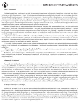 Didatismo e Conhecimento 16
CONHECIMENTOS PEDAGÓGICOS
Crise e Alternativas
A educação tradicional começou seu declínio no movimento renascentista, embora sobreviva até hoje. A educação nova desen-
volveu-se nos dois últimos séculos e trouxe várias conquistas, principalmente nas ciências da educação e nas metodologias de ensino.
Tanto a educação tradicional quanto a educação nova têm em comum o fato de conceber a educação como um processo de desenvol-
vimento pessoal, individual. O traço mais original deste século, na educação, é o deslocamento da formação puramente individual do
homem para o social, o político. A educação deste fim de século tornou-se permanente e social. Apesar de existirem muitos desníveis
entre regiões e países, caminhamos para uma mudança da própria função social da escola, a chamada educação popular. Possui este
nome pelo seu caráter popular, democrático e socialista que essa concepção traz.
Baseados em Jesus Palácios, poderíamos pensar a questão escolar através de dois momentos históricos: o da tradicional e o da
educação nova. A educação tradicional repousava sobre a certeza de que o ato educativo destina-se a reproduzir os valores e a cultura
da sociedade. Os problemas começaram quando essa convivência harmoniosa entre educação e sociedade foi rompida. A crise da
escola começou com a perda da certeza na qual ela se apoiava em relação à sua função reprodutora. As respostas a essa crise podem
ser dividas em três grupos:
- O primeiro insiste da disfuncionalidade da escola tradicional. São apontados nove sintomas: o atraso da escola; a incapacidade
da escola atual de oferecer instrução; a promoção de estudos de maneira mecânica; o autoritarismo escolar; a negação das relações
interpessoais; o desconhecimento da realidade; a incapacidade de poder preparar o indivíduo para poder viver e atuar no mundo; a
incapacidade de reciclar os professores que acabam neuróticos.
- O segundo grupo de respostas reúne as várias tendências não-autoritárias. Mas, elas caem na ilusão pedagogista de pretender
resolver a crise acreditando na igualdade entre professor e aluno e acreditando que podem chegar à autogestão social pela autogestão
pedagógica.
- O terceiro grupo é o da “superação integradora das ilusões”. Essa superação encontra-se na escola viva, concreta, formadora da
personalidade política, social, ativa, científica, socialista.
A impressão que se tem é a de que o melhor caminho de superação da crise educacional é vivê-la intensamente, não fazer eco-
nomia de trabalho sobre ela mesma, evidenciar suas contradições, suas disfunções. Desenvolver as contradições escolares é a única
forma de superá-la.
A Educação Permanente
Na metade deste século, educadores e políticos educacionais imaginaram uma educação intercaionalizada confiada a uma grande
organização, a UNESCO. Em 1917, foi criada uma disciplina nova, chamada pedagogia comparada. Os estudos e as pesquisas em
educação caracterizam-se pela comparação entre teorias, práticas e sistemas educacionais. No Brasil, essa prática iniciou-se em 1932,
com os “pioneiros da educação nova”, na tentativa de divulgar inovações de países mais desenvolvidos. No ano de 1968, em que
estudantes se rebelaram, a UNESCO, analisando a crise educacional, propôs uma nova orientação chamada educação permanente: os
sistemas nacionais de educação deveriam ser orientados pelo princípio de que o homem se educa a vida inteira.
Os esforços da UNESCO, embora tivessem o fato de não servirem senão como recomendações aos países membros, tiveram
algum impacto nos países do chamado Terceiro Mundo. Mesmo assim, apesar de todos os esforços internacionais, muitos países não
conseguiram eliminar o analfabetismo. Hoje, existe no mundo 900 milhões de adultos analfabetos e 100 milhões de analfabetos em
idade escolar. Isso levou a Unesco a proclamar a última década deste milênio de “Década da Alfabetização”.
O Desafio Tecnológico e a Ecologia
No início da década de 70, já era previsto que a evolução das tecnologias modernas traria várias consequências à educação. A
educação opera com a linguagem escrita e a nossa cultura atual vive com uma nova linguagem: a linguagem do rádio e da televisão.
Os sistemas educacionais ainda não sentiram, ou não conseguiram avaliar o poder da comunicação audiovisual. O incrível poder
da televisão não pode ser ignorado pelos educadores. É preciso mudar nossos métodos para reservar ao cérebro humano o que lhe é
peculiar. A função da escola consistirá em ensinar a pensar, a dominar a linguagem, ensinar a pensar criticamente. Fritjof Capra con-
sidera que a era atual atravessa um momento de transição e crise em ritmo bastante rápido. E, dessa forma, é necessária uma revisão
dos valores culturais vigentes na nossa sociedade para transpor esta fase.
 