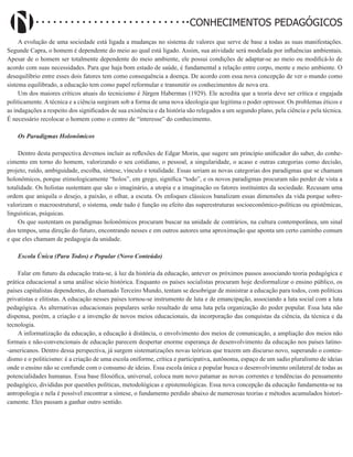 Didatismo e Conhecimento 17
CONHECIMENTOS PEDAGÓGICOS
A evolução de uma sociedade está ligada a mudanças no sistema de valores que serve de base a todas as suas manifestações.
Segunde Capra, o homem é dependente do meio ao qual está ligado. Assim, sua atividade será modelada por influências ambientais.
Apesar de o homem ser totalmente dependente do meio ambiente, ele possui condições de adaptar-se ao meio ou modificá-lo de
acordo com suas necessidades. Para que haja bom estado de saúde, é fundamental a relação entre corpo, mente e meio ambiente. O
desequilíbrio entre esses dois fatores tem como consequência a doença. De acordo com essa nova concepção de ver o mundo como
sistema equilibrado, a educação tem como papel reformular e transmitir os conhecimentos de nova era.
Um dos maiores críticos atuais do tecnicismo é Jürgen Habermas (1929). Ele acredita que a teoria deve ser crítica e engajada
politicamente. A técnica e a ciência surgiram sob a forma de uma nova ideologia que legitima o poder opressor. Os problemas éticos e
as indagações a respeito dos significados de sua existência e da história são relegados a um segundo plano, pela ciência e pela técnica.
É necessário recolocar o homem como o centro de “interesse” do conhecimento.
Os Paradigmas Holonômicos
Dentro desta perspectiva devemos incluir as reflexões de Edgar Morin, que sugere um princípio unificador do saber, do conhe-
cimento em torno do homem, valorizando o seu cotidiano, o pessoal, a singularidade, o acaso e outras categorias como decisão,
projeto, ruído, ambiguidade, escolha, síntese, vínculo e totalidade. Essas seriam as novas categorias dos paradigmas que se chamam
holonômicos, porque etimologicamente “holos”, em grego, significa “todo”, e os novos paradigmas procuram não perder de vista a
totalidade. Os holistas sustentam que são o imaginário, a utopia e a imaginação os fatores instituintes da sociedade. Recusam uma
ordem que aniquila o desejo, a paixão, o olhar, a escuta. Os enfoques clássicos banalizam essas dimensões da vida porque sobre-
valorizam o macroestrutural, o sistema, onde tudo é função ou efeito das superestruturas socioeconômico-políticas ou epistêmicas,
linguísticas, psíquicas.
Os que sustentam os paradigmas holonômicos procuram buscar na unidade de contrários, na cultura contemporânea, um sinal
dos tempos, uma direção do futuro, encontrando nesses e em outros autores uma aproximação que aponta um certo caminho comum
e que eles chamam de pedagogia da unidade.
Escola Única (Para Todos) e Popular (Novo Conteúdo)
Falar em futuro da educação trata-se, à luz da história da educação, antever os próximos passos associando teoria pedagógica e
prática educacional a uma análise sócio histórica. Enquanto os países socialistas procuram hoje desformalizar o ensino público, os
países capitalistas dependentes, do chamado Terceiro Mundo, tentam se desobrigar de ministrar a educação para todos, com políticas
privatistas e elitistas. A educação nesses países tornou-se instrumento de luta e de emancipação, associando a luta social com a luta
pedagógica. As alternativas educacionais populares serão resultado de uma luta pela organização do poder popular. Essa luta não
dispensa, porém, a criação e a invenção de novos meios educacionais, da incorporação das conquistas da ciência, da técnica e da
tecnologia.
A informatização da educação, a educação à distância, o envolvimento dos meios de comunicação, a ampliação dos meios não
formais e não-convencionais de educação parecem despertar enorme esperança de desenvolvimento da educação nos países latino-
-americanos. Dentro dessa perspectiva, já surgem sistematizações novas teóricas que trazem um discurso novo, superando o conteu-
dismo e o politicismo: é a criação de uma escola oniforme, crítica e participativa, autônoma, espaço de um sadio pluralismo de ideias
onde o ensino não se confunde com o consumo de ideias. Essa escola única e popular busca o desenvolvimento onilateral de todas as
potencialidades humanas. Essa base filosófica, universal, coloca num novo patamar as novas correntes e tendências do pensamento
pedagógico, divididas por questões políticas, metodológicas e epistemológicas. Essa nova concepção da educação fundamenta-se na
antropologia e nela é possível encontrar a síntese, o fundamento perdido abaixo de numerosas teorias e métodos acumulados histori-
camente. Eles passam a ganhar outro sentido.
 