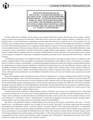 Didatismo e Conhecimento 18
CONHECIMENTOS PEDAGÓGICOS
ASPECTOS SOCIOLÓGICOS DA
EDUCAÇÃO - AS BASES SOCIOLÓGICAS
DA EDUCAÇÃO, A EDUCAÇÃO COMO PRO-
CESSO SOCIAL, AS INSTITUIÇÕES SOCIAIS
BÁSICAS, EDUCAÇÃO PARA O CONTRO-
LE E PARA A TRANSFORMAÇÃO SOCIAL,
CULTURA E ORGANIZAÇÃO SOCIAL, DESI-
GUALDADES SOCIAIS, A RELAÇÃO ESCO-
LA / FAMÍLIA / COMUNIDADE.
Em que medida nossa sociedade é de fato inclusiva por princípio? Queremos e agimos de forma que nossas crianças e adoles-
centes se desenvolvam como pessoas diferentes? Valorizamos todos os dias seus sonhos, projetos, maneiras e tempos de viver e de
aprender sobre as coisas? Observamos e aprendemos com eles sobre suas formas de se expressar, de se vestir, de pensar e de ser?
Constituir uma sociedade inclusiva representa educar crianças e jovens para o contexto de diversidade que caracteriza a sociedade
do século XXI, procurando aprender novos e especiais jeitos de educá-los e amá-los. Como seres humanos, somos diferentes. Essa é
a nossa condição humana. Pensamos de jeitos diferentes, agimos de formas diferentes, sentimos com intensidades diferentes. E tudo
isso porque vivemos e aprendemos o mundo de forma única, singular. Mesmo irmãos gêmeos e criados em condições semelhantes
sentem e compreendem as situações cada um a sua maneira. Muitas famílias e escolas, entretanto, vêm sendo injustas com as crianças
e jovens porque os comparam e exigem que se comportem, aprendam, gostem das coisas e das pessoas do mesmo modo – o que não
é natural.
A celebração da diversidade é um verdadeiro desafio. O modelo que pautou a educação no último século teve sempre por refe-
rencial a competitividade e a busca do padrão, da comparação, da classificação entre melhores e piores. Neste século, ao contrário,
urge (re) valorizar a criação, a sensibilidade e o respeito pela dignidade humana para acabar com a miséria social gerada pelo espírito
de competição que nos legou o passado. Dignidade é sinônimo de uma educação que leve em conta diferenças, desejos, reações, ne-
cessidades individuais sem impedimento de qualquer ordem (social, cultural, étnica, religiosa, física). Somos especiais e diferentes.
Temos todos, crianças, jovens e adultos, necessidades educacionais e afetivas especiais, temos direito a uma vida digna, direito de
sermos valorizados em nossa forma de viver, de trabalhar e de aprender. Fala-se, por vezes, em inclusão como a justiça de uma escola
igual para todos.
O que gera ansiedade em pais e professores, como se observa no relato abaixo: C. é amigo e camarada. Parece infantil. Os colegas
de aula riem dele algumas vezes. Tem déficit de atenção e com isso problemas de aprendizagem. A família é muito preocupada. Ele
possui uma irmã que é um ano mais nova e está na sua frente na escola. Segundo a mãe, ele é igual ao pai, que em sua época estudantil
não foi compreendido criando aversão pela escola. A mãe diz que não quer que isso se repita com o filho. O C. não anota as atividades
na agenda, copia pela metade, tem muita dificuldade de concentração, tem desempenho baixo em três matérias no segundo bimestre.
Sinto-me incapacitada em lidar com esse déficit de atenção e preciso estudar mais do que tenho estudado. Ele é muito acessível. Meu
objetivo é conhecê-lo melhor e ajudá-lo (Supervisora).
Os adultos estão presos a processos uniformizadores e temem o diferente. Nem os pais, nem os professores de C. sabem lidar
com seu jeito diferente de ser na escola, com seu tempo diferente dos outros de fazer as tarefas, buscando imediatamente causas ou
“nomes” para sua diferença. Ao não saber lidar com as diferenças dos alunos, cada vez mais, pais e escolas rotulam crianças e jovens
como “hiperativos”, “desatentos”, “lentos”, “desinteressados” - porque não se enquadram nas normas, nos tempos, nas regras impos-
tas pelos adultos, que nem sempre levam em conta idades, interesses e possibilidades.
São tantos os procedimentos arcaicos e uniformizadores na escola, que já nem mesmo os percebemos, tais como: - o uso do
quadro de giz - que determina o tempo de ler, de copiar, de fazer as tarefas “para todos” (há muitas crianças que não conseguem
acompanhar e são consideradas “lentas” - serão elas “lentas” ou as outras “rápidas”? Não é natural que assim seja?); - as explicações
únicas para todos os alunos, mesmo que alguns já entendam os exercícios feitos ou que estejam sendo corrigidos (como exigir aten-
ção ou concentração se a necessidade da explicação não existe? Terão vários alunos as mesmas dúvidas, ao mesmo tempo, a ponto
de 30 crianças permanecerem atentas durante um longo tempo?) - as filas para entrada nas salas de aula e passeios (não é subestimar
a capacidade de crianças e jovens serem educados a andar em grupos sem a “militarização” ainda imposta nas escolas? Não é discri-
minação as crianças mais altas sempre serem as últimas a entrar?)
 