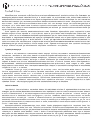 Didatismo e Conhecimento 180
CONHECIMENTOS PEDAGÓGICOS
Organização do tempo
A consideração do tempo como variável que interfere na construção da autonomia permite ao professor criar situações em que
o aluno possa progressivamente controlar a realização de suas atividades. Por meio de erros e acertos, o aluno toma consciência de
suas possibilidades e constrói mecanismos de auto regulação que possibilitam decidir como alocar seu tempo. Por essa razão, são im-
portantes as atividades em que o professor seja somente um orientador do trabalho, cabendo aos alunos o planejamento e a execução,
o que os levará a decidir e a vivenciar o resultado de suas decisões sobre o uso do tempo. Delegar esse controle não quer dizer, de
modo algum, que os alunos devam arbitrar livremente a respeito de como e quando atuar na escola. A vivência do controle do tempo
pelos alunos se insere dentro de limites criteriosamente estabelecidos pelo professor, que se tornarão menos restritivos à medida que
o grupo desenvolva sua autonomia.
Assim, é preciso que o professor defina claramente as atividades, estabeleça a organização em grupos, disponibilize recursos
materiais adequados e defina o período de execução previsto, dentro do qual os alunos serão livres para tomar suas decisões. Caso
contrário, a prática de sala de aula torna-se insustentável pela indisciplina que gera. Outra questão relevante é o horário escolar, que
deve obedecer ao tempo mínimo estabelecido pela legislação vigente para cada uma das áreas de aprendizagem do currículo. A partir
desse critério, e em função das opções do projeto educativo da escola, é que se poderá fazer a distribuição horária mais adequada. No
terceiro e no quarto ciclos, nos quais as aulas se organizam por áreas com professores específicos e tempo previamente estabelecido, é
interessante pensar que uma das maneiras de otimizar o tempo escolar é organizar aulas duplas, pois assim o professor tem condições
de propor atividades em grupo que demandam maior tempo (aulas curtas tendem a ser expositivas).
Organização do espaço
Uma sala de aula com carteiras fixas dificulta o trabalho em grupo, o diálogo e a cooperação; armários trancados não ajudam
a desenvolver a autonomia do aluno, como também não favorecem o aprendizado da preservação do bem coletivo. A organização
do espaço reflete a concepção metodológica adotada pelo professor e pela escola. Em um espaço que expresse o trabalho proposto
nos Parâmetros Curriculares Nacionais é preciso que as carteiras sejam móveis, que as crianças tenham acesso aos materiais de uso
frequente, as paredes sejam utilizadas para exposição de trabalhos individuais ou coletivos, desenhos, murais. Nessa organização é
preciso considerar a possibilidade de os alunos assumirem a responsabilidade pela decoração, ordem e limpeza da classe. Quando
o espaço é tratado dessa maneira, passa a ser objeto de aprendizagem e respeito, o que somente ocorrerá por meio de investimentos
sistemáticos ao longo da escolaridade.
É importante salientar que o espaço de aprendizagem não se restringe à escola, sendo necessário propor atividades que ocorram
fora dela. A programação deve contar com passeios, excursões, teatro, cinema, visitas a fábricas, marcenarias, padarias, enfim, com
as possibilidades existentes em cada local e as necessidades de realização do trabalho escolar. No dia-a-dia devem-se aproveitar os
espaços externos para realizar atividades cotidianas, como ler, contar histórias, fazer desenho de observação, buscar materiais para
coleções. Dada a pouca infraestrutura de muitas escolas, é preciso contar com a improvisação de espaços para o desenvolvimento de
atividades específicas de laboratório, teatro, artes plásticas, música, esportes, etc. Concluindo, a utilização e a organização do espaço
e do tempo refletem a concepção pedagógica e interferem diretamente na construção da autonomia.
Seleção de material
Todo material é fonte de informação, mas nenhum deve ser utilizado com exclusividade. É importante haver diversidade de ma-
teriais para que os conteúdos possam ser tratados da maneira mais ampla possível. O livro didático é um material de forte influência
na prática de ensino brasileira. É preciso que os professores estejam atentos à qualidade, à coerência e a eventuais restrições que
apresentem em relação aos objetivos educacionais propostos. Além disso, é importante considerar que o livro didático não deve ser
o único material a ser utilizado, pois a variedade de fontes de informação é que contribuirá para o aluno ter uma visão ampla do co-
nhecimento. Materiais de uso social frequente são ótimos recursos de trabalho, pois os alunos aprendem sobre algo que tem função
social real e se mantêm atualizados sobre o que acontece no mundo, estabelecendo o vínculo necessário entre o que é aprendido na
escola e o conhecimento extraescolar.
A utilização de materiais diversificados como jornais, revistas, folhetos, propagandas, computadores, calculadoras, filmes, faz o
aluno sentir-se inserido no mundo à sua volta. É indiscutível a necessidade crescente do uso de computadores pelos alunos como ins-
trumento de aprendizagem escolar, para que possam estar atualizados em relação às novas tecnologias da informação e se instrumen-
talizarem para as demandas sociais presentes e futuras. A menção ao uso de computadores, dentro de um amplo leque de materiais,
pode parecer descabida perante as reais condições das escolas, pois muitas não têm sequer giz para trabalhar. Sem dúvida essa é uma
preocupação que exige posicionamento e investimento em alternativas criativas para que as metas sejam atingidas.
 