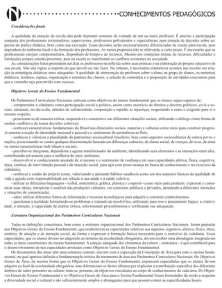 Didatismo e Conhecimento 181
CONHECIMENTOS PEDAGÓGICOS
Considerações finais
A qualidade da atuação da escola não pode depender somente da vontade de um ou outro professor. É preciso a participação
conjunta dos profissionais (orientadores, supervisores, professores polivalentes e especialistas) para tomada de decisões sobre as-
pectos da prática didática, bem como sua execução. Essas decisões serão necessariamente diferenciadas de escola para escola, pois
dependem do ambiente local e da formação dos professores. As metas propostas não se efetivarão a curto prazo. É necessário que os
profissionais estejam comprometidos, disponham de tempo e de recursos. Mesmo em condições ótimas de recursos, dificuldades e
limitações sempre estarão presentes, pois na escola se manifestam os conflitos existentes na sociedade.
As considerações feitas pretendem auxiliar os professores na reflexão sobre suas práticas e na elaboração do projeto educativo de
sua escola. Não são regras a respeito do que devem ou não fazer. No entanto, é necessário estabelecer acordos nas escolas em rela-
ção às estratégias didáticas mais adequadas. A qualidade da intervenção do professor sobre o aluno ou grupo de alunos, os materiais
didáticos, horários, espaço, organização e estrutura das classes, a seleção de conteúdos e a proposição de atividades concorrem para
que o caminho seja percorrido com sucesso.
Objetivos Gerais do Ensino Fundamental
Os Parâmetros Curriculares Nacionais indicam como objetivos do ensino fundamental que os alunos sejam capazes de:
- compreender a cidadania como participação social e política, assim como exercício de direitos e deveres políticos, civis e so-
ciais, adotando, no dia-a-dia, atitudes de solidariedade, cooperação e repúdio às injustiças, respeitando o outro e exigindo para si o
mesmo respeito;
- posicionar-se de maneira crítica, responsável e construtiva nas diferentes situações sociais, utilizando o diálogo como forma de
mediar conflitos e de tomar decisões coletivas;
- conhecer características fundamentais do Brasil nas dimensões sociais, materiais e culturais como meio para construir progres-
sivamente a noção de identidade nacional e pessoal e o sentimento de pertinência ao País;
- conhecer e valorizar a pluralidade do patrimônio sociocultural brasileiro, bem como aspectos socioculturais de outros povos e
nações, posicionando-se contra qualquer discriminação baseada em diferenças culturais, de classe social, de crenças, de sexo, de etnia
ou outras características individuais e sociais;
- perceber-se integrante, dependente e agente transformador do ambiente, identificando seus elementos e as interações entre eles,
contribuindo ativamente para a melhoria do meio ambiente;
- desenvolver o conhecimento ajustado de si mesmo e o sentimento de confiança em suas capacidades afetiva, física, cognitiva,
ética, estética, de inter-relação pessoal e de inserção social, para agir com perseverança na busca de conhecimento e no exercício da
cidadania;
- conhecer e cuidar do próprio corpo, valorizando e adotando hábitos saudáveis como um dos aspectos básicos da qualidade de
vida e agindo com responsabilidade em relação à sua saúde e à saúde coletiva;
- utilizar as diferentes linguagens - verbal, matemática, gráfica, plástica e corporal - como meio para produzir, expressar e comu-
nicar suas ideias, interpretar e usufruir das produções culturais, em contextos públicos e privados, atendendo a diferentes intenções
e situações de comunicação;
- saber utilizar diferentes fontes de informação e recursos tecnológicos para adquirir e construir conhecimentos;
- questionar a realidade formulando-se problemas e tratando de resolvê-los, utilizando para isso o pensamento lógico, a criativi-
dade, a intuição, a capacidade de análise crítica, selecionando procedimentos e verificando sua adequação.
Estrutura Organizacional dos Parâmetros Curriculares Nacionais
Todas as definições conceituais, bem como a estrutura organizacional dos Parâmetros Curriculares Nacionais, foram pautadas
nos Objetivos Gerais do Ensino Fundamental, que estabelecem as capacidades relativas aos aspectos cognitivo, afetivo, físico, ético,
estético, de atuação e de inserção social, de forma a expressar a formação básica necessária para o exercício da cidadania. Essas
capacidades, que os alunos devem ter adquirido ao término da escolaridade obrigatória, devem receber uma abordagem integrada em
todas as áreas constituintes do ensino fundamental. A seleção adequada dos elementos da cultura - conteúdos - é que contribuirá para
o desenvolvimento de tais capacidades arroladas como Objetivos Gerais do Ensino Fundamental.
Os documentos das áreas têm uma estrutura comum: iniciam com a exposição da Concepção de Área para todo o ensino funda-
mental, na qual aparece definida a fundamentação teórica do tratamento da área nos Parâmetros Curriculares Nacionais. Os Objetivos
Gerais de Área, da mesma forma que os Objetivos Gerais do Ensino Fundamental, expressam capacidades que os alunos devem
adquirir ao final da escolaridade obrigatória, mas diferenciam-se destes últimos por explicitar a contribuição específica dos diferentes
âmbitos do saber presentes na cultura; trata-se, portanto, de objetivos vinculados ao corpo de conhecimentos de cada área. Os Objeti-
vos Gerais do Ensino Fundamental e os Objetivos Gerais de Área para o Ensino Fundamental foram formulados de modo a respeitar
a diversidade social e cultural e são suficientemente amplos e abrangentes para que possam conter as especificidades locais.
 