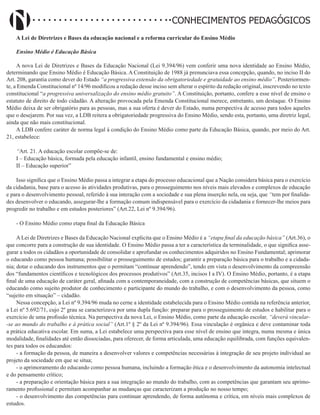 Didatismo e Conhecimento 184
CONHECIMENTOS PEDAGÓGICOS
A Lei de Diretrizes e Bases da educação nacional e a reforma curricular do Ensino Médio
Ensino Médio é Educação Básica
A nova Lei de Diretrizes e Bases da Educação Nacional (Lei 9.394/96) vem conferir uma nova identidade ao Ensino Médio,
determinando que Ensino Médio é Educação Básica. A Constituição de 1988 já prenunciava essa concepção, quando, no inciso II do
Art. 208, garantia como dever do Estado “a progressiva extensão da obrigatoriedade e gratuidade ao ensino médio”. Posteriormen-
te, a Emenda Constitucional nº 14/96 modificou a redação desse inciso sem alterar o espírito da redação original, inscrevendo no texto
constitucional “a progressiva universalização do ensino médio gratuito”. A Constituição, portanto, confere a esse nível de ensino o
estatuto de direito de todo cidadão. A alteração provocada pela Emenda Constitucional merece, entretanto, um destaque. O Ensino
Médio deixa de ser obrigatório para as pessoas, mas a sua oferta é dever do Estado, numa perspectiva de acesso para todos aqueles
que o desejarem. Por sua vez, a LDB reitera a obrigatoriedade progressiva do Ensino Médio, sendo esta, portanto, uma diretriz legal,
ainda que não mais constitucional.
A LDB confere caráter de norma legal à condição do Ensino Médio como parte da Educação Básica, quando, por meio do Art.
21, estabelece:
“Art. 21. A educação escolar compõe-se de:
I – Educação básica, formada pela educação infantil, ensino fundamental e ensino médio;
II – Educação superior”
Isso significa que o Ensino Médio passa a integrar a etapa do processo educacional que a Nação considera básica para o exercício
da cidadania, base para o acesso às atividades produtivas, para o prosseguimento nos níveis mais elevados e complexos de educação
e para o desenvolvimento pessoal, referido à sua interação com a sociedade e sua plena inserção nela, ou seja, que “tem por finalida-
des desenvolver o educando, assegurar-lhe a formação comum indispensável para o exercício da cidadania e fornecer-lhe meios para
progredir no trabalho e em estudos posteriores” (Art.22, Lei nº 9.394/96).
- O Ensino Médio como etapa final da Educação Básica
A Lei de Diretrizes e Bases da Educação Nacional explicita que o Ensino Médio é a “etapa final da educação básica” (Art.36), o
que concorre para a construção de sua identidade. O Ensino Médio passa a ter a característica da terminalidade, o que significa asse-
gurar a todos os cidadãos a oportunidade de consolidar e aprofundar os conhecimentos adquiridos no Ensino Fundamental; aprimorar
o educando como pessoa humana; possibilitar o prosseguimento de estudos; garantir a preparação básica para o trabalho e a cidada-
nia; dotar o educando dos instrumentos que o permitam “continuar aprendendo”, tendo em vista o desenvolvimento da compreensão
dos “fundamentos científicos e tecnológicos dos processos produtivos” (Art.35, incisos I a IV). O Ensino Médio, portanto, é a etapa
final de uma educação de caráter geral, afinada com a contemporaneidade, com a construção de competências básicas, que situem o
educando como sujeito produtor de conhecimento e participante do mundo do trabalho, e com o desenvolvimento da pessoa, como
“sujeito em situação” – cidadão.
Nessa concepção, a Lei nº 9.394/96 muda no cerne a identidade estabelecida para o Ensino Médio contida na referência anterior,
a Lei nº 5.692/71, cujo 2º grau se caracterizava por uma dupla função: preparar para o prosseguimento de estudos e habilitar para o
exercício de uma profissão técnica. Na perspectiva da nova Lei, o Ensino Médio, como parte da educação escolar, “deverá vincular-
-se ao mundo do trabalho e à prática social” (Art.1º § 2º da Lei nº 9.394/96). Essa vinculação é orgânica e deve contaminar toda
a prática educativa escolar. Em suma, a Lei estabelece uma perspectiva para esse nível de ensino que integra, numa mesma e única
modalidade, finalidades até então dissociadas, para oferecer, de forma articulada, uma educação equilibrada, com funções equivalen-
tes para todos os educandos:
- a formação da pessoa, de maneira a desenvolver valores e competências necessárias à integração de seu projeto individual ao
projeto da sociedade em que se situa;
- o aprimoramento do educando como pessoa humana, incluindo a formação ética e o desenvolvimento da autonomia intelectual
e do pensamento crítico;
- a preparação e orientação básica para a sua integração ao mundo do trabalho, com as competências que garantam seu aprimo-
ramento profissional e permitam acompanhar as mudanças que caracterizam a produção no nosso tempo;
- o desenvolvimento das competências para continuar aprendendo, de forma autônoma e crítica, em níveis mais complexos de
estudos.
 