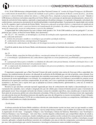 Didatismo e Conhecimento 188
CONHECIMENTOS PEDAGÓGICOS
O Art. 26 da LDB determina a obrigatoriedade, nessa Base Nacional Comum, de “estudos da Língua Portuguesa e da Matemáti-
ca, o conhecimento do mundo físico e natural e da realidade social e política, especialmente do Brasil, o ensino da arte [...] de forma
a promover o desenvolvimento cultural dos alunos, e a Educação Física, integrada à proposta pedagógica da escola”. Quando a
LDB destaca as diretrizes curriculares específicas do Ensino Médio, ela se preocupa em apontar para um planejamento e desenvolvi-
mento do currículo de forma orgânica, superando a organização por disciplinas estanques e revigorando a integração e articulação dos
conhecimentos, num processo permanente de interdisciplinaridade e transdiciplinaridade. Essa proposta de organicidade está contida
no Art.36, segundo o qual o currículo do Ensino Médio “destacará a educação tecnológica básica, a compreensão do significado da
ciência, das letras e das artes; o processo histórico de transformação da sociedade e da cultura; a língua portuguesa como instru-
mento de comunicação, acesso ao conhecimento e exercício da cidadania”.
A organicidade dos conhecimentos fica mais evidente ainda quando o Art. 36 da LDB estabelece, em seu parágrafo 1º, as com-
petências que o aluno, ao final do Ensino Médio, deve demonstrar :
Art. 36, § 1º. “Os conteúdos, as metodologias e as formas de avaliação serão organizados de tal forma que ao final do ensino
médio o educando demonstre:
I - domínio dos princípios científicos e tecnológicos que presidem a produção moderna;
II - conhecimento das formas contemporâneas de linguagem;
III - domínio dos conhecimentos de Filosofia e de Sociologia necessários ao exercício da cidadania.”
O perfil de saída do aluno do Ensino Médio está diretamente relacionado às finalidades desse ensino, conforme determina o Art.
35 da Lei:
Art. 35
“O Ensino Médio, etapa final da Educação Básica, com duração mínima de três anos, terá como finalidade:
I - a consolidação e aprofundamento dos conhecimentos adquiridos no ensino fundamental, possibilitando o prosseguimento de
estudos;
II - a preparação básica para o trabalho e a cidadania do educando como pessoa humana, incluindo a formação ética e o de-
senvolvimento da autonomia intelectual e do pensamento crítico;
III - a compreensão dos fundamentos científico-tecnológicos dos processos produtivos, relacionando a teoria com a prática, no
ensino de cada disciplina.”
É importante compreender que a Base Nacional Comum não pode constituir uma camisa de força que tolha a capacidade dos
sistemas, dos estabelecimentos de ensino e do educando de usufruírem da flexibilidade que a lei não só permite, como estimula. Essa
flexibilidade deve ser assegurada, tanto na organização dos conteúdos mencionados em lei, quanto na metodologia a ser desenvolvida
no processo de ensino-aprendizagem e na avaliação. As considerações gerais sobre a Lei indicam a necessidade de construir novas
alternativas de organização curricular comprometidas, de um lado, com o novo significado do trabalho no contexto da globalização
econômica e, de outro, com o sujeito ativo que se apropriar-se-á desses conhecimentos, aprimorando-se, como tal, no mundo do
trabalho e na prática social.
Ressalve-se que uma base curricular nacional organizada por áreas de conhecimento não implica a desconsideração ou o es-
vaziamento dos conteúdos, mas a seleção e integração dos que são válidos para o desenvolvimento pessoal e para o incremento da
participação social. Essa concepção curricular não elimina o ensino de conteúdos específicos, mas considera que os mesmos devem
fazer parte de um processo global com várias dimensões articuladas. O fato de estes Parâmetros Curriculares terem sido organizados
em cada uma das áreas por disciplinas potenciais não significa que estas são obrigatórias ou mesmo recomendadas. O que é obrigató-
rio pela LDB ou pela Resolução nº 03/98 são os conhecimentos que estas disciplinas recortam e as competências e habilidades a eles
referidos e mencionados nos citados documentos.
- As três áreas
A reforma curricular do Ensino Médio estabelece a divisão do conhecimento escolar em áreas, uma vez que entende os conhe-
cimentos cada vez mais imbricados aos conhecedores, seja no campo técnico-científico, seja no âmbito do cotidiano da vida social.
A organização em três áreas – Linguagens, Códigos e suas Tecnologias, Ciências da Natureza, Matemática e suas Tecnologias e
Ciências Humanas e suas Tecnologias – tem como base a reunião daqueles conhecimentos que compartilham objetos de estudo e,
portanto, mais facilmente se comunicam, criando condições para que a prática escolar se desenvolva numa perspectiva de interdisci-
plinaridade.Aestruturação por área de conhecimento justifica-se por assegurar uma educação de base científica e tecnológica, na qual
conceito, aplicação e solução de problemas concretos são combinados com uma revisão dos componentes socioculturais orientados
por uma visão epistemológica que concilie humanismo e tecnologia ou humanismo numa sociedade tecnológica.
 