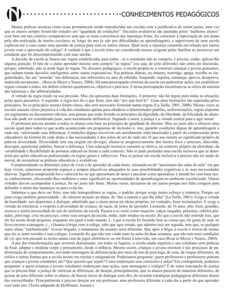 Didatismo e Conhecimento 19
CONHECIMENTOS PEDAGÓGICOS
Muitas práticas arcaicas como essas permanecem sendo reproduzidas nas escolas com a justificativa de serem justas, uma vez
que os alunos sempre foram/são tratados em “igualdade de condições”. Decisões avaliativas são pautadas pelos “melhores alunos”
com base em tais critérios comparativos sem que se tome consciência das injustiças feitas. Ao comentar a reprovação de um aluno
pela não-realização de tarefas escolares ao longo do ano (e não por dificuldades na aprendizagem), a supervisora de uma escola
explicou-me o caso como uma questão de justiça para com os outros alunos. Qual seria a injustiça cometida em relação aos outros
jovens com a aprovação do colega? A verdade é que a escola teme ser considerada menos exigente pelas famílias ao promover um
estudante que foi descomprometido com suas tarefas.
A decisão da escola se baseia nas regras estabelecidas para todos - se o estudante não as cumpriu, é preciso, então, aplicar-lhe
alguma punição. O fato de o aluno aprender mesmo sem cumprir “as regras” (ou seja, de jeito diferente) não entra em discussão,
porque, sobretudo, não se pode fugir às regras. No discurso pedagógico, a escola propõe-se a construir crianças e jovens pensantes,
que saibam tomar decisões inteligentes, entre outras expectativas. Nas práticas diárias, no entanto, restringe, apaga, recolhe as sin-
gularidades, faz um “arrastão” nas diferenças, nas subversões ou atos de rebeldia. Suspende, expulsa, remaneja, aprova, desaprova,
matricula novamente... (Rosa in Meyer e Soares, 2004). Há uma preocupação extrema da escola em padronizar ações, em estabelecer
regras comuns a todos, em definir critérios quantitativos, objetivos e precisos. E nessa preocupação encontram-se as raízes da maioria
das injustiças e das arbitrariedades.
A virtude da regra reside na sua precisão. Mas ela apresenta duas limitações. A primeira: não há regras para todas as situações
pelas quais passamos. A segunda: a regra nos diz o que fazer, mas não “por que fazê-lo”. Estas duas limitações são superadas pelos
princípios. Se os princípios morais forem claros, não será necessário formular tantas regras (La Taille, 2001, 2006). Muitas vezes as
escolas causam sérios prejuízos à vida dos estudantes apenas para obedecer a determinados padrões, uniformizações, regras impostas
em regimentos ou documentos oficiais, sem pensar que estão ferindo os princípios da dignidade, da liberdade, da felicidade do aluno.
Isso não pode ser considerado justo, nem moralmente defensável. Segundo o autor, a justiça é a virtude central para o agir moral.
O professor precisa atender a todos os alunos com base no princípio da igualdade de direitos. Mas ser justo não é oferecer uma
escola igual para todos (o que acaba acontecendo em programas de inclusão) e, sim, garantir condições dignas de aprendizagem a
cada um, valorizando suas diferenças. Condições dignas envolvem um atendimento individualizado a partir da compreensão pelos
educadores da história de cada aluno e das necessidades e dos jeitos de ser de cada um. O que nos remete ao significado próprio da
palavra diversidade. Diversidade tem sua origem em divergir, afastar-se progressivamente dos limites fixos e precisos, discordar,
discrepar, questionar padrões, buscar a diferença. Uma educação inclusiva somente se efetiva, no contexto próprio da alteridade, da
variabilidade e flexibilidade de posturas educativas frente a cada contexto. Não se pode pretender uma escola inclusiva que se deter-
mine por ações educativas padronizadas ou regras gerais e inflexíveis. Para se pensar em escola inclusiva é preciso não ter medo de
inovar, de reconstruir as práticas educativas e avaliativas.
Compreendendo os diferentes jeitos de viver e de aprender de cada aluno, retirando-os do “anonimato das salas de aula” em que
hoje vivem, estaremos propondo espaços e tempos educativos adequados às suas possibilidades cognitivas e às suas necessidades
afetivas. Significa compreendê-los e valorizá-los no que apresentam de único e peculiar como aprendizes e atendê-los com base nes-
se conhecimento, oferecendo-lhes melhores e mais significativas oportunidades de aprendizagem no ambiente escolarizado. Outras
virtudes devem acompanhar a justiça. Só ser justo não basta. Muitas vezes, deixamos de ser justos porque nos falta coragem para
defender o aluno das injustiças ou para evitá-las.
Sabemos o que deve ser feito, mas não transgredimos as regras, o padrão, porque exige muito esforço e renúncia. Porque ser
justo exige também generosidade – de oferecer atenção ao aluno, de “dar a outrem o que lhe falta” (La Taille, 2001). Exige a virtude
da humildade: nos dispormos a dialogar, admitindo que o aluno possa ter ideias próprias, ter vontades, fazer reclamações. E exige a
virtude da tolerância: o respeito à diversidade de crenças, de raças, de jeitos de aprender. Leonardo, de 16 anos, alto, forte, grandão,
cresceu e sentiu necessidade de sair do uniforme da escola. Passou a se vestir como roqueiro: calças rasgadas, pulseiras, cabelos pin-
tados, piercings, cruz no pescoço, como seus amigos da escola, então, tudo mudou na escola: diz que a escola não entende isso, que
ele foi aceito desde pequeno, enquanto era igual a todo mundo. (...) que a escola foi fazendo tirar as coisas que ele gosta de usar, só
ficou mesmo a tatuagem. (...) Quanto à briga com o colega, sabe que agiu errado, que admitiu isso em seguida, mas que, se qualquer
outro aluno “uniformizado” tivesse brigado, o tratamento do assunto seria diferente. Que após a briga, a escola o trocou de turma,
que ele se sente sozinho e sem colegas. Leonardo diz que não tem vindo mais às aulas há duas semanas, que não tem mais condições
de vir, que tem passado as noites numa casa de jogos eletrônicos ou em frente à televisão, em casa (Rosa in Meyer e Soares, 2004).
A par das transformações que ocorrem diariamente, em todos os lugares, a escola ainda organiza o seu cotidiano com práticas
de fixar, adaptar e modelar corpo e pensamento, desde a infância. Mesmo assim, crianças e jovens resistem a tais processos de pa-
dronização de comportamento, enviando mensagens de diferenciação por meio do uso de piercings, de sons, de roupas diferentes, de
estilos e outras formas que a escola insiste em rejeitar e estigmatizar. Poderíamos perguntar: quem professores e professoras pensam
que crianças e jovens estudantes são? Que querem que sejam? Como endereçam seus currículos e aulas? Em contrapartida, podemos
perguntar: a quem crianças e jovens estudantes endereçam suas ações, suas mensagens e códigos? É de outra concepção de justiça
que se precisa falar: a justiça de valorizar as diferenças, de desejar, principalmente, que os alunos pensem de maneiras diferentes, de
pensar de jeito diferente sobre os alunos, de buscar meios de dialogar com eles, de inventar estratégias pedagógicas diferentes diante
das encruzilhadas. Principalmente é preciso desejar ser um professor, uma professora diferente a cada dia a partir do que aprender
com tudo isto. (Texto adaptado de Hoffmann, Jussara.).
 