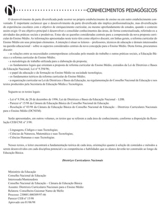 Didatismo e Conhecimento 191
CONHECIMENTOS PEDAGÓGICOS
O desenvolvimento da parte diversificada pode ocorrer no próprio estabelecimento de ensino ou em outro estabelecimento con-
veniado. É importante esclarecer que o desenvolvimento da parte diversificada não implica profissionalização, mas diversificação
de experiências escolares com o objetivo de enriquecimento curricular, ou mesmo aprofundamento de estudos, quando o contexto
assim exigir. O seu objetivo principal é desenvolver e consolidar conhecimentos das áreas, de forma contextualizada, referindo-os a
atividades das práticas sociais e produtivas. Estas são as questões consideradas centrais para a compreensão da nova proposta curri-
cular do Ensino Médio. As informações apresentadas neste texto têm como objetivo discutir, em linhas gerais, a reforma curricular do
Ensino Médio em seus principais elementos. A intenção é situar os leitores – professores, técnicos de educação e demais interessados
na questão educacional – sobre os aspectos considerados centrais da nova concepção para o Ensino Médio. Desta forma, procuramos
discutir:
- as relações entre as necessidades contemporâneas colocadas pelo mundo do trabalho e outras práticas sociais, a Educação Bá-
sica e a reforma curricular do Ensino Médio;
- a metodologia de trabalho utilizada para a elaboração da proposta;
- os fundamentos legais que orientam a proposta de reforma curricular do Ensino Médio, extraídos da Lei de Diretrizes e Bases
da Educação Nacional, Lei nº 9.394/96;
- o papel da educação e da formação no Ensino Médio na sociedade tecnológica;
- os fundamentos teóricos da reforma curricular do Ensino Médio;
- a organização curricular na Lei de Diretrizes e Bases da Educação, na regulamentação do Conselho Nacional de Educação e nos
textos produzidos pela Secretaria de Educação Média e Tecnológica.
Seguem-se os textos legais:
- Lei nº 9.394, de 20 de dezembro de 1996, Lei de Diretrizes e Bases da Educação Nacional – LDB.
- Parecer nº 15/98 da Câmara de Educação Básica do Conselho Nacional de Educação.
- Resolução nº 03/98 da Câmara de Educação Básica do Conselho Nacional de Educação – Diretrizes Curriculares Nacionais
para o Ensino Médio (DCNEM).
Serão apresentados, em outros volumes, os textos que se referem a cada área de conhecimento, conforme a disposição da Reso-
lução CEB/CNE nº 3/98:
- Linguagens, Códigos e suas Tecnologias;
- Ciências da Natureza, Matemática e suas Tecnologias;
- Ciências Humanas e suas Tecnologias.
Nesses textos, o leitor encontrará a fundamentação teórica de cada área, orientações quanto à seleção de conteúdos e métodos a
serem desenvolvidos em cada disciplina potencial e as competências e habilidades que os alunos deverão ter construído ao longo da
Educação Básica.
Diretrizes Curriculares Nacionais
Ministério da Educação
Conselho Nacional de Educação
Interessado/Mantenedora
Conselho Nacional de Educação – Câmara de Educação Básica
Assunto: Diretrizes Curriculares Nacionais para o Ensino Médio
Relatora: Conselheira Guiomar Namo de Mello
Processo: 230001.000309/97-46
Parecer CEB nº 15/98
Aprovado em 01/06/98
 