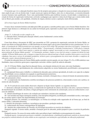Didatismo e Conhecimento 197
CONHECIMENTOS PEDAGÓGICOS
O momento que vive a educação brasileira nunca foi tão propício para pensar a situação de nossa juventude numa perspectiva
mais ampla do que a de um destino dual. A nação anseia por superar privilégios, entre eles os educacionais, a economia demanda
recursos humanos mais qualificados. Esta é uma oportunidade histórica para mobilizar recursos, inventividade e compromisso na
criação de formas de organização institucional, curricular e pedagógica que superem o status de privilégio que o ensino médio ainda
tem no Brasil, para atender, com qualidade, clientelas de origens, destinos sociais e aspirações muito diferenciadas.
2.3 As bases legais do Ensino Médio brasileiro
O marco desse momento histórico está dado pela LDB, que aponta o caminho político para o novo Ensino Médio brasileiro. Em
primeiro lugar destaca-se a afirmação do seu caráter de formação geral, superando no plano legal a histórica dualidade dessa etapa
de educação:
Artigo 21. A educação escolar compõe-se de:
I - educação básica, formada pela educação infantil, ensino fundamental e ensino médio;
II - educação superior.
Como bem afirma o documento do MEC que encaminha ao CNE a proposta de organização curricular do Ensino Médio, ao
incluir este último na Educação Básica, a LDB transforma em norma legal o que já estava anunciado no texto constitucional. Na ver-
dade, a Constituição de 1988 já prenunciava isto quando, no inciso II do Artigo 208, garantia como dever do Estado a “progressiva
extensão da obrigatoriedade e gratuidade ao Ensino Médio”. Posteriormente, a Emenda Constitucional nº 14/96 altera a redação
desse inciso, sem que se altere neste aspecto o espírito da redação original, inscrevendo no texto constitucional a “progressiva
universalização do Ensino Médio gratuito”. A Constituição, portanto, confere a esse nível de ensino o estatuto de direito de todo
cidadão. O Ensino Médio passa, pois, a integrar a etapa do processo educacional que a Nação considera básica para o exercício da
cidadania, base para o acesso às atividades produtivas, inclusive para o prosseguimento nos níveis mais elevados e complexos de
educação, e para o desenvolvimento pessoal. (...)
O caráter de educação básica do Ensino Médio ganha conteúdo concreto quando, em seus Artigos 35 e 36, a LDB estabelece suas
finalidades, traça as diretrizes gerais para a organização curricular e define o perfil de saída do educando:
Art. 35: O Ensino Médio, etapa final da educação básica, com duração mínima de três anos, terá como finalidades:
I - a consolidação e o aprofundamento dos conhecimentos adquiridos no ensino fundamental, possibilitando o prosseguimento
de estudos;
II - a preparação básica para o trabalho e a cidadania do educando, para continuar aprendendo, de modo a ser capaz de se adaptar
com flexibilidade a novas condições de ocupação ou aperfeiçoamento posteriores;
III - o aprimoramento do educando como pessoa humana, incluindo a formação ética e o desenvolvimento da autonomia intelec-
tual e do pensamento crítico;
IV - a compreensão dos fundamentos científico-tecnológicos dos processos produtivos, relacionando a teoria com a prática, no
ensino de cada disciplina.
Art. 36: O currículo do ensino médio observará o disposto na Seção I deste Capítulo e as seguintes diretrizes:
I - destacará a educação tecnológica básica, a compreensão do significado da ciência, das letras e das artes; o processo histórico
de transformação da sociedade e da cultura; a língua portuguesa como instrumento de comunicação, acesso ao conhecimento e exer-
cício da cidadania;
II - adotará metodologias de ensino e de avaliação que estimulem a iniciativa dos estudantes;
III - será incluída uma língua estrangeira moderna, como disciplina obrigatória, escolhida pela comunidade escolar, e uma segun-
da, em caráter optativo dentro das disponibilidades da instituição.
Parágrafo primeiro. Os conteúdos, as metodologias e as formas de avaliação serão organizados de tal forma que, ao final do
ensino médio, o educando demonstre:
I - domínio dos princípios científicos e tecnológicos que presidem a produção moderna;
II - conhecimento das formas contemporâneas de linguagem;
III - domínio dos conhecimentos de Filosofia e de Sociologia necessários ao exercício da cidadania.
Parágrafo segundo. O ensino médio, atendida a formação geral do educando, poderá prepará-lo para o exercício de profissões
técnicas.
Parágrafo terceiro. Os cursos de ensino médio terão equivalência legal e habilitarão ao prosseguimento de estudos.
Parágrafo quarto. A preparação geral para o trabalho e, facultativamente, a habilitação profissional, poderão ser desenvolvidas
nos próprios estabelecimentos de ensino médio ou em cooperação com instituições especializadas em educação profissional.
 