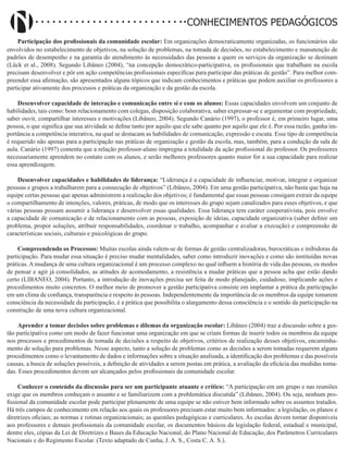 Didatismo e Conhecimento 21
CONHECIMENTOS PEDAGÓGICOS
Participação dos profissionais da comunidade escolar: Em organizações democraticamente organizadas, os funcionários são
envolvidos no estabelecimento de objetivos, na solução de problemas, na tomada de decisões, no estabelecimento e manutenção de
padrões de desempenho e na garantia do atendimento às necessidades das pessoas a quem os serviços da organização se destinam
(Lück et al., 2008). Segundo Libâneo (2004), “na concepção democrático-participativa, os profissionais que trabalham na escola
precisam desenvolver e pôr em ação competências profissionais específicas para participar das práticas de gestão”. Para melhor com-
preender essa afirmação, são apresentados alguns tópicos que indicam conhecimentos e práticas que podem auxiliar os professores a
participar ativamente dos processos e práticas da organização e da gestão da escola.
Desenvolver capacidade de interação e comunicação entre si e com os alunos: Essas capacidades envolvem um conjunto de
habilidades, tais como: bom relacionamento com colegas, disposição colaborativa, saber expressar-se e argumentar com propriedade,
saber ouvir, compartilhar interesses e motivações (Libâneo, 2004). Segundo Canário (1997), o professor é, em primeiro lugar, uma
pessoa, o que significa que sua atividade se define tanto por aquilo que ele sabe quanto por aquilo que ele é. Por essa razão, ganha im-
portância a competência interativa, na qual se destacam as habilidades de comunicação, expressão e escuta. Esse tipo de competência
é requerido não apenas para a participação nas práticas de organização e gestão da escola, mas, também, para a condução da sala de
aula. Canário (1997) comenta que a relação professor-aluno impregna a totalidade da ação profissional do professor. Os professores
necessariamente aprendem no contato com os alunos, e serão melhores professores quanto maior for a sua capacidade para realizar
essa aprendizagem.
Desenvolver capacidades e habilidades de liderança: “Liderança é a capacidade de influenciar, motivar, integrar e organizar
pessoas e grupos a trabalharem para a consecução de objetivos” (Libâneo, 2004). Em uma gestão participativa, não basta que haja na
equipe certas pessoas que apenas administrem a realização dos objetivos; é fundamental que essas pessoas consigam extrair da equipe
o compartilhamento de intenções, valores, práticas, de modo que os interesses do grupo sejam canalizados para esses objetivos, e que
várias pessoas possam assumir a liderança e desenvolver essas qualidades. Essa liderança tem caráter cooperativista, pois envolve
a capacidade de comunicação e de relacionamento com as pessoas, exposição de ideias, capacidade organizativa (saber definir um
problema, propor soluções, atribuir responsabilidades, coordenar o trabalho, acompanhar e avaliar a execução) e compreensão de
características sociais, culturais e psicológicas do grupo.
Compreendendo os Processos: Muitas escolas ainda valem-se de formas de gestão centralizadoras, burocráticas e inibidoras da
participação. Para mudar essa situação é preciso mudar mentalidades, saber como introduzir inovações e como são instituídas novas
práticas. A mudança de uma cultura organizacional é um processo complexo no qual influem a história de vida das pessoas, os modos
de pensar e agir já consolidados, as atitudes de acomodamento, a resistência a mudar práticas que a pessoa acha que estão dando
certo (LIBANEO, 2004). Portanto, a introdução de inovações precisa ser feita de modo planejado, cuidadoso, implicando ações e
procedimentos muito concretos. O melhor meio de promover a gestão participativa consiste em implantar a prática da participação
em um clima de confiança, transparência e respeito às pessoas. Independentemente da importância de os membros da equipe tomarem
consciência da necessidade da participação, é a prática que possibilita o alargamento dessa consciência e o sentido da participação na
construção de uma nova cultura organizacional.
Aprender a tomar decisões sobre problemas e dilemas da organização escolar: Libâneo (2004) traz a discussão sobre a ges-
tão participativa como um modo de fazer funcionar uma organização em que se criam formas de inserir todos os membros da equipe
nos processos e procedimentos de tomada de decisões a respeito de objetivos, critérios de realização desses objetivos, encaminha-
mento de solução para problemas. Nesse aspecto, tanto a solução de problemas como as decisões a serem tomadas requerem alguns
procedimentos como o levantamento de dados e informações sobre a situação analisada, a identificação dos problemas e das possíveis
causas, a busca de soluções possíveis, a definição de atividades a serem postas em prática, a avaliação da eficácia das medidas toma-
das. Esses procedimentos devem ser alcançados pelos profissionais da comunidade escolar.
Conhecer o conteúdo da discussão para ser um participante atuante e crítico: “A participação em um grupo e nas reuniões
exige que os membros conheçam o assunto e se familiarizem com a problemática discutida” (Libâneo, 2004). Ou seja, nenhum pro-
fissional da comunidade escolar pode participar plenamente de uma equipe se não estiver bem informado sobre os assuntos tratados.
Há três campos de conhecimento em relação aos quais os professores precisam estar muito bem informados: a legislação, os planos e
diretrizes oficiais; as normas e rotinas organizacionais; as questões pedagógicas e curriculares. As escolas devem tornar disponíveis
aos professores e demais profissionais da comunidade escolar, os documentos básicos da legislação federal, estadual e municipal,
dentre eles, cópias da Lei de Diretrizes e Bases da Educação Nacional, do Plano Nacional de Educação, dos Parâmetros Curriculares
Nacionais e do Regimento Escolar. (Texto adaptado de Cunha, J. A. S., Costa C. A. S.).
 