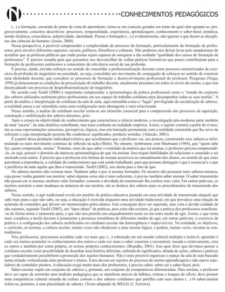 Didatismo e Conhecimento 24
CONHECIMENTOS PEDAGÓGICOS
(...) a formação, encarada do ponto de vista do aprendente, torna-se um conceito gerador em torno do qual vêm agrupar-se, pro-
gressivamente, conceitos descritivos: processos, temporalidade, experiência, aprendizagem, conhecimento e saber-fazer, temática,
tensão dialética, consciência, subjetividade, identidade. Pensar a formação (...) é evidentemente, não ignorar o que dizem as discipli-
nas das ciências do humano. (Josso, 2004).
Nessa perspectiva, é possível compreender a complexidade do processo de formação, particularmente da formação de profes-
sores, pois envolve diferentes aspectos: sociais, políticos, filosóficos e culturais. Não podemos nos deixar levar pelo amadorismo de
acreditar que as políticas públicas que estão postas sejam capazes de assegurar a tão sonhada “qualidade dos cursos de formação de
professores”. É preciso ousadia para que possamos nos desvencilhar de velhas práticas formativas que pouco contribuíram para a
formação de professores autônomos e conscientes da relevância social de sua profissão.
É preciso, ainda, envidar esforços no sentido de consolidar a profissionalização docente como processo caracterizador de exer-
cício da profissão do magistério na sociedade, ou seja, consolidar um movimento de conjugação de esforços no sentido de construir
uma identidade docente, que considere os processos de formação e desenvolvimento profissional do professor. Pesquisas (Veiga,
1998) já demonstram as condições de precarização do trabalho docente, atualmente presentes em todos os níveis de ensino, o que tem
desencadeado um processo de desprofissionalização do magistério.
De acordo com Tardif (2000) é importante compreender a epistemologia da prática profissional como o “estudo do conjunto
dos saberes utilizados realmente pelos profissionais em seu espaço de trabalho cotidiano para desempenhar todas as suas tarefas.” A
partir da análise e interpretação do cotidiano da sala de aula, aqui entendida como o “lugar” privilegiado da socialização de saberes,
a realidade passa a ser entendida como uma configuração mais abrangente e inter-relacionada.
Nesse sentido, a análise do cotidiano escolar torna-se um elemento essencial para a compreensão dos processos de aquisição,
construção e mobilização dos saberes docentes, pois:
Após a crença na objetividade do conhecimento que caracterizou a ciência moderna, a investigação pós-moderna parte também
de uma “ascese”, de uma dialética semelhante, mas mais confiante na realidade empírica. Assim, o sujeito constrói a partir de si mes-
mo as suas representações sensoriais, perceptivas, lógicas, mas em interação permanente com a realidade construída que lhe serve de
referente e cuja interpretação permite-lhe estabelecer significados, produzir sentidos. (Alarcão, 2001).
É a partir dessa produção individual/coletiva que acreditamos que o professor vai, aos poucos, construindo seus saberes e refor-
mulando-os num movimento contínuo de reflexão na ação (Shön). No entanto, lembramos com Shulmann (1984), que “quem sabe
faz, quem compreende, ensina.” Portanto, mais do que saber o conteúdo da matéria que irá ensinar, o professor precisa compreendê-
-lo, ou seja, possuir o domínio da natureza epistemológica do que irá ensinar. Isso requer habilidades de relacionar o conteúdo a ser
ensinado com outros. É preciso que o professor crie formas de ensinar acessíveis ao entendimento dos alunos, no sentido de que estes
percebam a importância, a validade do conhecimento que está sendo trabalhado, para que possam distinguir o que é essencial e o que
é periférico de tudo aquilo que lhes é transmitido. Tardif (2002), nos alerta para o fato de que:
Os saberes-mestres não existem mais. Nenhum saber é por si mesmo formador. Os mestres não possuem mais saberes-mestres,
cuja posse venha garantir sua mestria: saber alguma coisa não é mais suficiente, é preciso também saber ensinar. O saber transmitido
não possui em si mesmo, nenhum valor formador; somente a atividade de transmissão lhe confere esse valor. Em outras palavras, os
mestres assistem a uma mudança na natureza da sua mestria: ela se desloca dos saberes para os procedimentos de transmissão dos
saberes.
Nesse sentido, o agir tradicional revela um modelo de prática educativa pautado em uma atividade de transmissão daquele que
sabe mais para o que não sabe, ou seja, a educação é exercida enquanto uma atividade tradicional, em que prevalece uma relação de
acúmulo de conteúdos que devem ser memorizados pelos alunos. Esta concepção deve ser superada, mas com o devido cuidado de
não cairmos, segundo Tardif (2002), em “tipos ideais” de práticas, pois estas não existem, já que a prática dos professores manifesta-
-se de forma mista e raramente pura, o que não nos permite um enquadramento neste ou em outro modo de agir. Assim, o que torna
mais complexa a tarefa docente é justamente a presença simultânea de diferentes modos de agir, em outras palavras, o exercício da
prática e a configuração dos saberes mobilizados no cotidiano escolar são heterogêneos e imprevisíveis. Na realidade, os objetivos,
o currículo, as normas, a cultura escolar, muitas vezes não obedecem a uma mesma lógica, e podem, muitas vezes, mostrar-se con-
traditórios.
Nós, professores, precisamos acreditar cada vez mais que: (...) sobretudo em um mundo cultural múltiplo e instável, aprender é
cada vez menos acumular os conhecimentos dos outros e cada vez mais o saber construir e reconstruir, ousada e criativamente, com
os outros e também por conta própria, os nossos próprios conhecimentos. (Brandão, 2001). Isso quer dizer que devemos pensar o
cotidiano escolar como possibilidade de desenhar uma história diferente, imbuída de significados, dotada de ações, saberes e práticas
que verdadeiramente possibilitem a promoção dos sujeitos humanos. Não é mais possível organizar o espaço da sala de aula baseado
numa relação verticalizada entre professor e alunos. Estes devem ser sujeitos do processo de ensino-aprendizagem e não meros repe-
tidores de conteúdos prontos. A educação exige muito mais dos professores, é preciso saber, saber ser e saber-fazer, pois:
Saber-ensinar supõe um conjunto de saberes e, portanto, um conjunto de competências diferenciadas. Para ensinar, o professor
deve ser capaz de assimilar uma tradição pedagógica que se manifesta através de hábitos, rotinas e truques de ofício, deve possuir
uma competência cultural oriunda da cultura comum e dos saberes cotidianos que partilha com seus alunos (...) O saber-ensinar
refere-se, portanto, a uma pluralidade de saberes. (Texto adaptado de MELO, G. Ferreira).
 