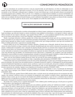 Didatismo e Conhecimento 25
CONHECIMENTOS PEDAGÓGICOS
Entre as contradições da sociedade atual dá-se conta da competitividade, do individualismo e da falta de solidariedade em um
mundo que tanto se globalizou e aproximou as pessoas. Vive-se em alienação. Talvez se deva a isso mesmo a intensidade com que
novamente se tem valorizado a educação para a cidadania. Já neste texto afirmei que a escola não pode colocar-se na posição de
meramente preparar para a cidadania. Nela se tem de viver a cidadania, na compreensão da realidade, no exercício da liberdade e da
responsabilidade, na atenção e no interesse pelo outro, no respeito pela diversidade, na correta tomada de decisões, no comprometi-
mento com as condições de desenvolvimento humano, social e ambiental. Esta também é uma cultura a ser desenvolvida e assumida.
Uma educação a ser feita a partir da vida da escola. (Texto adaptado de ALARCÃO, Isabel. (Org.)).
EDUCAÇÃO E SOCIEDADE NO BRASIL.
Se analisarmos as transformações ocorridas na humanidade nos últimos tempos, poderemos nos impressionar com tamanha evo-
lução tecnológica, que afeta não somente os setores econômicos como também os socioculturais, e em especial, à ciência, onde esta
última concerne em suas origens a educação, e que segundo Chassot (2003), “[...] essas mudanças poderão/deverão, ainda, transfor-
mar em um futuro muito próximo o nosso fazer Educação, especialmente a profissão de Professor (a)”.
Desde a tecnologia molecular à robótica, grandes são os feitos dessa nova moeda corrente que está em constante desenvolvi-
mento, possuindo em sua essência não somente benefícios prestados à humanidade, como também, em seu lado mais obscuro, o qual
prefere passar ignorado aos olhares sociais, a promoção da exclusão social, que extingue profissões e que aqui será ressaltada com
ênfase ao âmbito educacional, o qual está em constante debate.
Chassot (2003) em seu livro Alfabetização Científica: Questões e Desafios para a Educação, aborda de forma clara esse novo
entrave do ensino brasileiro ao eleger a internet como elemento da globalização que mais acelera o processo de escoamento de infor-
mações, estabelecendo um paradoxo entre a educação de algumas décadas anteriores ao momento atual, traçando todo um contexto
histórico-social relativo aos elementos de aprendizagem do estudante brasileiro, principalmente no que se refere às modificações na
escrita, indo desde as memoráveis lousas (pedras de ardósia) ao surgimento da caneta esferográfica e até ao que hoje denominamos
como mais eficiente meio de trabalho e de normatização do meio educacional, o computador, que, acoplado a uma rede mundial de
informações conecta milhões de usuários instantaneamente, tornando-os mais próximos quanto os próprios vizinhos de bairro, fazen-
do da internet um recurso para ser um facilitador do fornecimento de informações (CHASSOT, 2003)
Agora, com um clicar podemos mandar dezenas de cartas, até com mais de uma centena de páginas, para os mais distintos con-
tinentes e quase no mesmo instante elas poderão ser lidas e respondidas pelos destinatários (CHASSOT, 2003).
É interessante expor esses questionamentos acerca de nosso ensino-aprendizagem, ao passo que a tecnologia privilegia sim o pro-
gresso da educação e da ciência, mas esta também promove a alienação no processo cognitivo e a defasagem de uma das personagens
sociais de fundamental importância no contexto social, o professor, o qual, em sua maior parte, não possui condições econômicas de
acompanhar este processo acelerado de informatização, encontrando-se cada vez mais desatualizado e restringindo-se às condições
de mero transmissor de conteúdos, fugindo à sua competência de formador de opiniões (CHASSOT, 2003).
O Conhecimento neste mundo capitalista é uma propriedade que precisa ser comprada e é caro. A socialização da informação
não é feita, como se apregoa, com a internet. Ela ajuda a aumentar os excluídos. Para enriquecer culturalmente, precisamos gastar
(CHASSOT, 2003).
Devemos atentar que, quando Chassot (2003) declara sobre a exclusão através do acelerado processo de escoamento das infor-
mações, não somente o professor torna-se um elemento de transgressão como também os próprios alunos, especialmente aqueles
de baixas classes sociais, que em sua maioria não dispõem dos artefatos tecnológicos, o que nos leva a considerar uma revisão da
didática que deve ser aplicada em conjunto com estes novos parâmetros educacionais de informação, na busca da construção do co-
nhecimento e formação de consciência crítica de nossos alunos.
De acordo com o exposto, faz-se a seguinte interrogação: Como a didática pode contribuir para que a Escola possa ser geradora
e transformadora e não repetidora de conhecimentos?
Eis que surge Chassot (2003) com uma sugestão para este problema, apoiando a prática da “rodinha da novidade”, a qual daria
o livre arbítrio aos alunos e alunas para que contassem aquilo que foi significante nas suas descobertas, tais como o comentário dos
filmes que assistiram, os livros que leram, os sites que visitam com frequência e que merecem destaque por seu valor educacional.
Dessa forma, professores e professoras tornam-se os mediadores, reforçando as sugestões que parecem ser as mais relevantes, abo-
lindo a ditadura do livro-texto como a fonte do conhecimento quase exclusiva, buscando outros abastecimentos mais atualizados e
mais pertinentes de conhecimento para a construção da cidadania crítica, uma vez que, hoje, o que está em jogo é nossa capacidade
de transmitir a informação e a seleção desta para com ela fazer formação e transformar a educação num ato político.
 