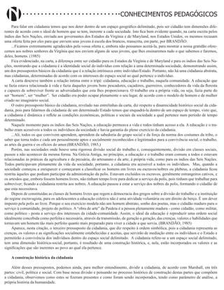 Didatismo e Conhecimento 26
CONHECIMENTOS PEDAGÓGICOS
Para falar em cidadania temos que nos deter dentro de um espaço geográfico delimitado, pois ser cidadão tem dimensões dife-
rentes de acordo com o ideal de homem que se tem, inerente a cada sociedade. Isto fica bem evidente quando, na carta escrita pelos
índios das Seis Nações, enviada aos governantes dos Estados da Virgínia e de Maryland, nos Estados Unidos, os mesmos recusam
uma oferta feita por eles para que enviem seus jovens à escola dos brancos, transcrita, em parte, por BRANDÃO:
...Ficamos extremamente agradecidos pela vossa oferta e, embora não possamos aceitá-la, para mostrar a nossa gratidão ofere-
cemos aos nobres senhores da Virgínia que nos enviem alguns de seus jovens, que lhes ensinaremos tudo o que sabemos e faremos,
deles, homens. (1985)
Fica evidenciado, na carta, a diferença entre ser cidadão para os Estados da Virgínia e de Maryland e para os índios das Seis Na-
ções, mostrando que a cidadania é a identidade social do indivíduo com relação a uma determinada sociedade, demonstrando assim,
um dos pressupostos básicos da cidadania que é a relação intrínseca entre indivíduo/Estado. Portanto, não há uma cidadania abstrata,
mas cidadanias, determinadas de acordo com os interesses do espaço social ao qual pertence o indivíduo.
A carta descreve também a relação íntima entre o tripé: cidadania, educação e trabalho, naquela comunidade. A educação que
se fazia estava relacionada à vida e fazia daqueles jovens bons pescadores, caçadores, guerreiros, conhecedores da vida da floresta
e capazes de sobreviver frente as adversidades que esta lhes proporcionava. O trabalho era a própria vida, ou seja, fazia parte do
ser “homem”, ser “mulher”. Ser cidadão era poder ocupar plenamente o seu lugar, de acordo com o modelo de homem e de mulher
criado no imaginário social.
O outro pressuposto básico da cidadania, revelado nas entrelinhas da carta, diz respeito a dinamicidade histórico social da cida-
dania, pois para falarmos da cidadania de um determinado Estado temos que enquadrá-la dentro de um espaço de tempo, visto que,
a cidadania é dinâmica e reflete as condições econômicas, políticas e sociais da sociedade a qual pertence num período de tempo
determinado.
Naquele momento para os índios das Seis Nações, a educação permeava a vida e todos tinham acesso a ela. A educação e o tra-
balho eram acessíveis a todos os indivíduos da sociedade e havia garantia do pleno exercício da cidadania.
...Ali, todos os que convivem aprendem, aprendem da sabedoria do grupo social e da força da norma dos costumes da tribo, o
saber que torna todos e cada um pessoalmente aptos e socialmente reconhecidos e legitimados para a convivência social, o trabalho,
as artes da guerra e os ofícios do amor.(BRANDÃO, 1985,)
Porém, nas sociedades onde houve uma rigorosa divisão social do trabalho e, consequentemente, divisão em classes sociais,
passou a não acontecer da mesma forma. Na Grécia Antiga, no princípio, a educação e o trabalho eram comuns a todos e estavam
relacionadas às práticas da agricultura e da pecuária, do artesanato e da arte, à própria vida, como para os índios das Seis Nações.
Todos participavam plenamente da vida da sociedade, portanto, a cidadania era acessível a todos os indivíduos. Mas, quando a
sociedade começou a enriquecer e começaram a classificar os homens em livres ou escravos/nobres ou plebeus, a cidadania ficou
restrita àqueles que podiam participar da administração da polis. Estavam excluídos os escravos, geralmente estrangeiros cativos, e
os artesãos que, embora fossem homens livres, não tinham tempo livre para dedicar a serviço da polis, pois tinham que trabalhar para
sobreviver; ficando a cidadania restrita aos nobres. A educação passou a estar a serviço dos nobres da polis, formando o cidadão de
que esta necessitava.
Depois de constituídas as classes de homens livres que regem a democracia dos gregos sobre a divisão do trabalho e a instituição
do regime escravagista, para os adolescentes a educação coletiva não é uma atividade voluntária ou um direito de berço. É um dever
imposto pela polis ao livre. Porque o seu exercício modela não um homem abstrato, sonho dos poetas, mas o cidadão maduro para o
serviço à comunidade, projeto do político. A “obra de arte” da Paideia é a pessoa plenamente madura - como cidadão, como militar,
como político - posta a serviço dos interesses da cidade-comunidade. Assim, o ideal da educação é reproduzir uma ordem social
idealmente concebida como perfeita e necessária, através da transmissão, de geração a geração, das crenças, valores e habilidades que
tornavam um homem tão mais perfeito quanto mais preparado para viver a cidade a que servia. (BRANDÃO, 1985)
Aparece, nesta citação, o terceiro pressuposto da cidadania, que diz respeito à ordem simbólica, pois a cidadania representa as
crenças, os valores e as significações socialmente estabelecidas e aceitas, que servirão de mediação entre os indivíduos e o Estado e
permitirão a convivência dos indivíduos dentro do espaço social delimitado. A cidadania refere-se a um espaço social delimitado,
tem uma dimensão histórica-social, portanto, é resultado de uma construção histórica, e, nela, estão incorporados os valores e as
significações que são inerentes ao povo ao qual ela pertence.
A construção histórica da cidadania
Além desses pressupostos, podemos ainda, para melhor entendimento, dividir a cidadania, de acordo com Marshall, em três
partes: civil, política e social. Com base nessa divisão e pensando no processo histórico de construção destas partes que compõem
a cidadania, observemos como estes se fizeram presentes e como foram sendo incorporados, tendo como parâmetro de análise, a
própria história da humanidade.
 