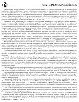 Didatismo e Conhecimento 27
CONHECIMENTOS PEDAGÓGICOS
Na Antiguidade, como as instituições sociais estavam fundidas, os direitos civis, assim como os políticos, encontravam-se mis-
turados. Já os direitos sociais, embora também estivessem na mesma situação, ou seja, misturados, eram diretamente associados ao
lugar ocupado pelo indivíduo no contexto social e, baseado no seu status social, o indivíduo teria acesso a um tipo de justiça, sabia
onde obtê-la e a sua participação na vida da sociedade era determinada. A característica básica desse período é o fato de não haver
...nenhum código uniforme de direitos e de deveres com os quais todos os homens - nobres e plebeus, livres e servos - eram inves-
tidos em virtude da sua participação na sociedade. Não havia, nesse sentido, nenhum princípio sobre a igualdade dos cidadãos para
contrastar com o princípio da desigualdade de classes. (MARSHALL, 1967).
A cidadania, como, por exemplo, na Grécia Antiga, não diminuía as desigualdades sociais, mas pelo contrário, aumentava,
quando restringia a condição de cidadão somente àqueles que podiam participar da administração da polis, aos nobres, e, com isso,
acentuava a distância entre os indivíduos. A cada categoria de homens: nobres, artesãos, escravos, era destinada um tipo de educação,
um tipo de trabalho e outros direitos específicos. A cidadania grega representa a comunidade dos iguais: os nobres, os quais tinham
uma participação ativa na vida do polis, no gerenciamento de todas as atividades desenvolvidas naquele espaço social.
Nas sociedades medievais, segundo MARSHALL (1967), existia uma cidadania que podemos classificar como local, mas que,
de acordo com o autor, eram exemplos de cidadania genuína e igual. No entanto, não podem ser levadas em consideração porque
seus direitos e deveres eram muito restritos e esta, que estamos tentando descrever, tem como parâmetro o Estado/Nação, portanto,
tem caráter nacional.
No mundo moderno, o Estado passou a garantir a igualdade de todos os indivíduos, fundamentando-se no direito natural. Dele
emanam os direitos e deveres do indivíduo, como também a justiça e a moralidade: “O Estado civil é, portanto, a esfera pública da
sociedade na qual se realizarão os interesses particulares, garantidos pela autoridade soberana” (FERREIRA, 1993).
A modernidade trouxe o desenvolvimento da cidadania concomitante com o capitalismo. O Estado moderno surge como insti-
tuição normatizadora da vida em sociedade. Embora, Hobbes e Locke, teóricos do Estado moderno, possuam concepções distintas
quanto a natureza do poder estatal, ambos, a partir do conceito de estado de natureza derivam a necessidade da sociedade política
institucionalizada: o Estado. Para eles, “só a construção de uma instância política, que sobrepujasse os interesses individuais, poderia
garantir a convivência dos homens em sociedade” (TEIXEIRA, 1995).
A sociedade política constituída criaria normas universais que permitiriam a vida societária. É interessante atentar para o fato
de que, apesar da necessidade de se criar uma instância política capaz de normatizar a vida em sociedade, tornando-a possível, o
indivíduo, na teoria política moderna, continua em posição de primazia sobre esta instância e constitui-se no fundamento desta so-
ciabilidade.
Na teoria de Hobbes e Locke percebe-se algumas ideias divergentes quanto: à propriedade, à categoria trabalho, às leis de mer-
cado e no que refere-se ao poder do Estado, pois, enquanto Hobbes atribui a este um poder absoluto, Locke coloca a comunidade
como soberana acima deste, sendo que, as leis universais elaboradas pelo poder legislativo devem ser observadas por todos, inclusive
pelo poder executivo. No entanto, apesar das diferenças que separam o pensamento destes dois teóricos, ambos comungam de um
mesmo ponto de vista: só no Estado, o homem encontra sua salvação. Para ambos, o Estado é a forma mais alta ou menos imperfeita
de convivência humana.
Há, no entanto, uma razão para essa identidade de pensamento entre Hobbes e Locke. Ambos tomam o indivíduo como funda-
mento da sociabilidade. Este é o ponto de partida que está no centro de suas ideias. Se o indivíduo é o primeiro em relação à socie-
dade, o Estado deve ser, necessariamente, o meio que torna possível a vida em comunidade, isto é, em sociedade.(TEIXEIRA, 1995)
Do Estado enquanto autoridade civil é que emanam os direitos civis, políticos e sociais. Os direitos civis são os direitos neces-
sários à liberdade individual; os direitos políticos dizem respeito à participação no exercício do poder político seja através da repre-
sentação ou da participação; e, os sociais, referem-se a tudo que diz respeito ao bem estar do indivíduo: segurança, trabalho, lazer,
educação, saúde entre outros.
A conquista de tais direitos, no entanto, não ocorreu de forma simultânea e harmônica. Embora não se possa delimitar com preci-
são o período de formação de cada um, de forma um tanto didático, podemos identificar, segundo FERREIRA (1993), os civis como
conquistados por alguns países no Século XVIII, os políticos no final do Século XIX e os sociais já neste século, Século XX; sendo
que, na conquista destes dois últimos, houve um maior entrelaçamento, pois os direitos sociais foram adquiridos como consequência
da conquista dos direitos políticos.
Como o Estado, na modernidade, assumiu uma visão eminentemente individualista, fundamentada na ideologia liberal, tratando
o homem como indivíduo que possui pleno domínio sobre seu destino e proprietário de tudo aquilo que conseguir acumular, serviu
plenamente aos interesses da burguesia emergente.
Governo forte e comércio se apoiam mutuamente. A associação do monarca com a burguesia, nos séculos XV e XVI, responde
à mesma necessidade: gestar instituições que substituam a organização política do mundo medieval. Trata-se de criar formas polí-
ticas que se ajustem à mudança de valores, em função da qual se estruturam agora as relações de dominação da nova ordem social.
Relações sociais dotadas de racionalidade, livres de entraves, para que possam servir a uma política pautada, fundamentalmente, no
poder econômico. (FERREIRA, 1993)
 