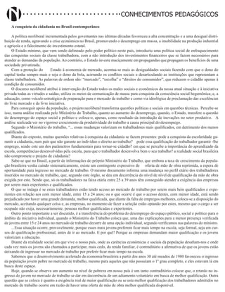 Didatismo e Conhecimento 29
CONHECIMENTOS PEDAGÓGICOS
A conquista da cidadania no Brasil contemporâneo
A política neoliberal incrementada pelos governantes nas últimas décadas favoreceu a alta concentração e a uma desigual distri-
buição de renda, agravando a crise econômica no Brasil, promovendo o desemprego em massa, a imobilidade na produção industrial
e agrícola e o falecimento do investimento estatal.
O Estado mínimo, que vem sendo delineado pelo poder político neste país, introduziu uma política social de enfraquecimento
das conquistas sociais da classe trabalhadora, com a não introdução dos investimentos financeiros que se fazem necessários para
atender as demandas da população. Ao contrário, o Estado investe maciçamente em propagandas que propagam os benefícios de uma
sociedade privatizada.
Com a proteção do Estado à economia de mercado, acentua-se mais as desigualdades sociais fazendo com que o dono do
capital tenha sempre mais e seja o dono da bola, acirrando os conflitos sociais e desarticulando as instituições que representam a
classe trabalhadora. As palavras de ordem são: “mercado”, “escolha” e “direitos do consumidor”, que reduzem o cidadão apenas à
condição de consumidor.
O discurso neoliberal atribui à intervenção do Estado todos os males sociais e econômicos da nossa atual situação e à iniciativa
privada todas as virtudes e saídas; utiliza os meios de comunicação de massa para conquista da consciência social hegemônica; e, a
educação, como veículo estratégico de preparação para o mercado de trabalho e como via ideológica de proclamação das excelências
do livre mercado e da livre iniciativa.
Para conseguir apoio da população, o projeto neoliberal transforma questões políticas e sociais em questões técnicas. Percebe-se
isso, numa análise realizada pelo Ministério do Trabalho, quanto ao aumento do desemprego, quando, o Estado, transfere a questão
do desemprego do espaço social e político e coloca-o, apenas, como resultado da introdução de inovações no setor produtivo. A
análise realizada ver no vigoroso crescimento da produtividade do trabalho a causa principal do desemprego.
Segundo o Ministério do trabalho, “... essas mudanças valorizam os trabalhadores mais qualificados, em detrimento dos menos
qualificados.
Diante do exposto, muitas questões relativas à conquista da cidadania se fazem presentes: pode a conquista da escolaridade ga-
rantir a cidadania, num país que não garante ao indivíduo o direito ao trabalho? pode essa qualificação do trabalhador garantir -lhe
emprego, sendo este um dos parâmetros fundamentais para tornar-se cidadão? em que se percebe a importância do aprendizado da
escola, competências desenvolvidas pela escola, para que o trabalhador desenvolva bem o seu trabalho? a realidade social brasileira
não compromete o projeto de cidadania?
Sabe-se que no Brasil, a partir de informações do próprio Ministério do Trabalho, que embora a taxa de crescimento da popula-
ção brasileira venha caindo sistematicamente, existe um contingente expressivo de oferta de mão de obra reprimida, a espera de
oportunidade para ingresso no mercado de trabalho. O mesmo documento informa uma mudança no perfil etário dos trabalhadores
inseridos no mercado de trabalho, que, segundo este órgão, se deu em decorrência do nível de nível de qualificação da mão de obra
exigida por este. Sendo que, só os trabalhadores na faixa etária entre 25 a 39 anos têm conseguido atender a exigência das empresas
por serem mais experientes e qualificados.
O que se indaga é se estes trabalhadores estão tendo acesso ao mercado de trabalho por serem mais bem qualificados e expe-
rientes em relação aos com menor idade, entre 15 a 24 anos; ou o que ocorre é que o acesso destes, com menor idade, está sendo
prejudicado por haver uma grande demanda, melhor qualificada, que diante da falta de empregos melhores, coloca-se a disposição do
mercado, aceitando qualquer coisa e, as empresas, no momento de fazer a seleção estão optando por estes, mesmo que o cargo a ser
ocupado não exija, necessariamente, pessoas melhor qualificadas e experientes.
Outro ponto importante a ser discutido, é a transferência do problema do desemprego do espaço público, social e político para o
âmbito da iniciativa individual, quando o Ministério do Trabalho coloca que, uma das explicações para a menor presença verificada
de jovens entre 15 e 24 anos no mercado de trabalho decorre de uma opção individual, segundo verificamos nas palavras do ministro.
...Essa situação ocorre, provavelmente, porque esses mais jovens preferem ficar mais tempo na escola, seja formal, seja em cur-
sos de qualificação profissional, antes de ir ao mercado. E por quê? Porque as empresas demandam maior qualificação e os jovens
valorizam a educação.
Diante da realidade social em que vive o nosso país, onde as carências econômicas e sociais da população desafiam-nos e onde
cada vez mais os jovens são chamados a participar, mais cedo, da renda familiar, é contraditório a afirmativa de que os jovens estão
deixando de ingressar no mercado de trabalho por preferir ficar mais tempo na escola.
Sabemos que o desenvolvimento acelerado da economia brasileira a partir dos anos 30 até meados de 1980 favoreceu o ingresso
da população jovem pobre no mercado de trabalho, mesmo para aqueles que não possuíam o 1º grau completo, e eles estavam lá em
busca deste espaço.
Hoje, quando se observa um aumento no nível de pobreza em nosso país é um tanto contraditório colocar que, o retardo no in-
gresso do jovem no mercado de trabalho se dar em decorrência de um adiamento voluntário em busca de melhor qualificação. Outra
questão que se coloca é quanto a exigência real de maior qualificação ou se esta melhor qualificação dos trabalhadores admitidos no
mercado de trabalho ocorre em razão de haver uma oferta de mão de obra melhor qualificada disponível.
 