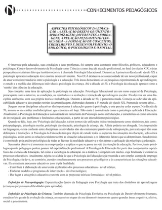 Didatismo e Conhecimento 31
CONHECIMENTOS PEDAGÓGICOS
ASPECTOS PSICOLÓGICOS DA EDUCA-
ÇÃO - A RELAÇÃO DESENVOLVIMENTO /
APRENDIZAGEM: DIFERENTES ABORDA-
GENS, A RELAÇÃO PENSAMENTO/ LIN-
GUAGEM - A FORMAÇÃO DE CONCEITOS,
CRESCIMENTO E DESENVOLVIMENTO: O
BIOLÓGICO, O PSICOLÓGICO E O SOCIAL.
O interesse pela educação, suas condições e seus problemas, foi sempre uma constante entre filósofos, políticos, educadores e
psicólogos. Com o desenvolvimento da Psicologia como Ciência e como área de atuação profissional, no final do século XIX, várias
perspectivas se abriram fato que também ocorreu à chamada Psicologia Educacional. Durante as 3 primeiras décadas do século XX a
psicologia aplicada à educação teve enorme desenvolvimento. Nos EUA destacava-se a necessidade de um novo profissional, capaz
de atuar como intermediário entre a psicologia e a educação. Três áreas destacaram-se: as pesquisas experimentais da aprendizagem;
o estudo e a medida das diferenças individuais; psicologia da criança. Até a década de 50, a Psicologia da educação aparece como a
‘rainha’ das ciências da educação.
Seu conceito: uma área de aplicação da psicologia na educação. Psicologia Educacional era um ramo especial da Psicologia,
preocupado com a natureza, as condições, os resultados e a avaliação e retenção da aprendizagem escolar. Ela deveria ser uma dis-
ciplina autônoma, com sua própria teoria e metodologia. Durante a década de 50, o panorama muda. Começa-se a duvidar da apli-
cabilidade educativa das grandes teorias da aprendizagem, elaboradas durante a 1ª metade do século XX. Prenuncia-se uma crise...
Surgem outras disciplinas educativas tão importantes á educação quanto à psicologia, e esta precisa ceder espaço. Na década de
70, assume o seu caráter multidisciplinar, que conserva até hoje. Não mais é considerada como a psicologia aplicada á Educação.
Atualmente, a Psicologia da Educação é considerada um ramo tanto da Psicologia como da Educação, e caracteriza-se como uma área
de investigação dos problemas e fenômenos educacionais, a partir de um entendimento psicológico.
Quando se fala, hoje, em ‘Psicologia da Educação, vários termos são utilizados indiscriminadamente como sinônimos, tais como:
psicopedagogia, psicologia escolar, psicologia da educação, psicologia da criança, etc. A lista poderia ser alongada. Esta imprecisão
na linguagem, e esta confusão entre disciplinas ou atividades não são exatamente passíveis de sobreposição, pois cada qual têm suas
definições e limitações. A Psicologia da Educação tem por objeto de estudo todos os aspectos das situações da educação, sob a ótica
psicológica, assim como as relações existentes entre as situações educacionais e os diferentes fatores que as determinam. Seu domínio
é constituído pela análise psicológica de todas as facetas da realidade educativa e não apenas a aplicação da psicologia à educação.
Seu maior objetivo é constatar ou compreender e explicar o que se passa no seio da situação de educação. Por isso, tanto psicó-
logos quanto pedagogos podem possuir tal especialização profissional. A Psicologia da Educação faz parte dos componentes especí-
ficos das ciências da Educação, tal como a sociologia da educação ou a didática. Compõem um núcleo, cuja finalidade é estudar os
processos educativos. Atualmente, rejeita-se a ideia de que a Psicologia da Educação seja resumida a um simples campo de emprego
da Psicologia; ela deve, ao contrário, atender simultaneamente aos processos psicológicos e às características das situações educati-
vas. Ela estuda os processos educativos com tripla finalidade:
- Contribuir à elaboração de uma teoria explicativa dos processos educativos - nível teórico;
- Elaborar modelos e programas de intervenção - nível tecnológico;
- Dar lugar a uma práxis educativa coerente com as propostas teóricas formuladas - nível prático.
Definição de Psicopedagogia: Especialização dentro da Pedagogia e/ou Psicologia que trata dos distúrbios de aprendizagem
(crianças que possuem dificuldades para aprender).
Definição de Psicologia da Criança: Também chamada de Psicologia Evolutiva ou Psicologia do Desenvolvimento Humano,
estuda as leis gerais da evolução da criança, as sucessivas etapas de seu desenvolvimento nas quatro grandes áreas: cognitiva, afetiva,
social e psicomotora.
 