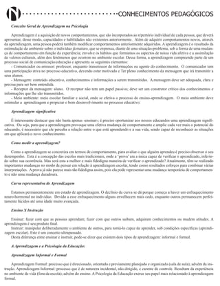 Didatismo e Conhecimento 32
CONHECIMENTOS PEDAGÓGICOS
Conceito Geral de Aprendizagem na Psicologia
Aprendizagem é a aquisição de novos comportamentos, que são incorporados ao repertório individual de cada pessoa, que deverá
apresentar, desse modo, capacidades e habilidades não existentes anteriormente. Além de adquirir comportamentos novos, através
da aprendizagem, uma pessoa poderá também modificar comportamentos anteriormente adquiridos. A aprendizagem é o resultado da
estimulação do ambiente sobre o indivíduo já maturo, que se expressa, diante de uma situação-problema, sob a forma de uma mudan-
ça de comportamento em função da experiência; envolve os hábitos que formamos os aspectos de nossa vida afetiva e a assimilação
de valores culturais, além dos fenômenos que ocorrem no ambiente escolar. Dessa forma, a aprendizagem compreende parte de um
processo social de comunicação/educação e apresenta os seguintes elementos:
- Comunicador ou emissor: professor, enquanto transmissor de informações ou agente do conhecimento. O comunicador tem
uma participação ativa no processo educativo, devendo estar motivado e Ter pleno conhecimento da mensagem que irá transmitir a
seus alunos.
- Mensagem: conteúdo educativo, conhecimentos e informações a serem transmitidas. A mensagem deve ser adequada, clara e
precisa para ser bem entendida.
- Receptor da mensagem: aluno. O receptor não tem um papel passivo; deve ser um construtor crítico dos conhecimentos e
informações que lhe são transmitidos.
- Meio ambiente: meio escolar familiar e social, onde se efetiva o processo de ensino-aprendizagem. O meio ambiente deve
estimular a aprendizagem e propiciar o bom desenvolvimento no processo educativo.
Aprendizagem significativa
É interessante destacar que não basta apenas ‹ensinar›; é preciso oportunizar aos nossos educandos uma aprendizagem signifi-
cativa. Ou seja, para que a aprendizagem provoque uma efetiva mudança de comportamento e amplie cada vez mais o potencial do
educando, é necessário que ele perceba a relação entre o que está aprendendo e a sua vida, sendo capaz de reconhecer as situações
em que aplicará o novo conhecimento.
Como medir a aprendizagem?
Como a aprendizagem se concretiza em termos de comportamento, para avaliar o que alguém aprendeu é preciso observar o seu
desempenho. Esta é a concepção das escolas mais tradicionais, onde a ‘prova’ era a única capaz de verificar o aprendizado, inferin-
do sobre sua ocorrência. Mas será esta a melhor e mais fidedigna maneira de verificar o aprendizado? Atualmente, têm-se realizado
importantes mudanças no modo de pensar em relação à aprendizagem escolar, tendo como resultados esforços para combinar várias
interpretações. A prova já não parece mais tão fidedigna assim, pois ela pode representar uma mudança temporária de comportamen-
to e não uma mudança duradoura.
Curva representativa de Aprendizagem
Estamos permanentemente em estado de aprendizagem. O declínio da curva se dá porque começa a haver um enfraquecimento
neuro-hormonal no indivíduo. Devido a esse enfraquecimento alguns envelhecem mais cedo, enquanto outros permanecem perfei-
tamente lúcidos até uma idade muito avançada.
Ensino X Instrução
Ensinar: fazer com que as pessoas aprendam; fazer com que outros saibam, adquiram conhecimentos ou mudem atitudes. A
aprendizagem é seu produto final.
Instruir: manipular deliberadamente o ambiente de outros, para torná-lo capaz de aprender, sob condições específicas (aprendi-
zagem escolar). Este é um conceito ultrapassado.
Desta diferença entre ensinar e instruir, pode-se dizer que existem dois tipos de aprendizagem: informal e formal.
A Aprendizagem e a Psicologia da Educação:
Aprendizagem Informal e Formal
Aprendizagem Formal: processo que é direcionado, orientado e previamente planejado e organizado (sala de aula); advém da ins-
trução. Aprendizagem Informal: processo que é de natureza incidental, não dirigido, e carente de controle. Resultam da experiência
no ambiente de vida (fora da escola); advém do ensino. A Psicologia da Educação exerce seu papel mais relacionado à aprendizagem
formal.
 