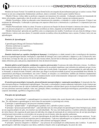 Didatismo e Conhecimento 33
CONHECIMENTOS PEDAGÓGICOS
Modelos de Ensino Formal: Um modelo de ensino formal inclui um conjunto de procedimentos para que se realize o ensino. Pode
resumir-se em seus componentes fundamentais: professor, aluno e conteúdo. Existem quatro modelos básicos:
- Modelo Clássico: ênfase dada no professor, enquanto um transmissor de conteúdo. A educação consiste em transmissão de
ideias selecionadas, organizadas e não de acordo com o interesse do aluno. O aluno é apenas um recipiente passivo.
- Modelo Tecnológico: ênfase na educação como transmissora de conteúdos; o conteúdo é o centro do processo. O aluno é um
recipiente de informações. A educação se preocupa com aspectos observáveis e mensuráveis e o professor é o responsável por essa
concretização.
- Modelo Personalizado: ênfase no aluno. O ensino se processa em função do desenvolvimento e interesse dos alunos. A educa-
ção é um processo progressivo e o professor oferece assistência ao aluno, enquanto um facilitador da aprendizagem.
- Modelo Interacional: apresenta um equilíbrio entre os componentes do modelo. O professor cria um clima de diálogo e troca
experiências e valores com seus alunos. O conteúdo consiste na análise crítica de problemas reais e sociais. O aluno é ativo em sua
aprendizagem.
Domínios de Aprendizagem
A aprendizagem abrange três domínios fundamentais:
- Domínio intelectual ou cognitivo;
- Domínio afetivo-social;
- Domínio sensório- psiconeurológico.
Domínio intelectual ou cognitivo (inteligência humana): A inteligência e a idade mental (e não a cronológica) são domínios
decisivos à aprendizagem humana. Inteligência: capacidade de interagir com o meio ambiente e adaptar-se a ele; se desenvolve atra-
vés de fases, ao longo da vida, que se sucede em uma mesma ordem, mas devido às diferenças individuais, podem ser alcançadas em
idades diferentes para cada pessoa, dependendo do ritmo de desenvolvimento.
Domínio afetivo-social (emoções, sentimentos e aspectos psicossociais): As pessoas são todas diferentes e únicas. As diferen-
ças são determinadas pelas influências genéticas, bioquímicas de seu próprio organismo e por estímulos do ambiente em que vivem,
bem como pela interação de todas as experiências sociais que tiveram desde o nascimento. A personalidade de cada indivíduo vai
se formando, se desenvolvendo; Portanto, cada aluno que chega á escola/universidade já possui sua personalidade bem definida. As
características psicológicas momentâneas, tais como o humor, as emoções e os sentimentos, também são domínios fundamentais
à aprendizagem humana. Da mesma forma, certo amadurecimento social (relacionamento interpessoal e intrapessoal) é elemento
igualmente importante neste processo de ensino-aprendizagem.
O sensório-psiconeurológico (sensações, desenvolvimento neuropsicológico e maturação neurológica): A integração das fun-
ções neuropsicológicas é fundamental à aprendizagem. Para tanto, a estimulação é comprovadamente importante, já que crianças que
viveram seus primeiros anos de vida em ambientes pobres de estímulos sofreram danos graves de desenvolvimento, principalmente
em seus elementos sensoriais (audição, visão, tato, gustação, olfato), neurológicos (maturação neurológica), psicomotores (esquema
corporal, lateralidade, equilíbrio) e linguísticos (fala).
Princípios da Aprendizagem
1º princípio: “universalidade” - a aprendizagem é co-extensiva à própria vida, ocorre durante todo o desenvolvimento do indiví-
duo. Na vida humana a aprendizagem se inicia antes do nascimento e se prolonga até a morte.
2º princípio: A aprendizagem é um processo constante/contínuo.
3º princípio: “gradatividade” - A aprendizagem é gradual, isto é, aprende-se pouco a pouco.
4º princípio: “processo pessoal/individual” - cada indivíduo tem seu ritmo próprio de aprendizagem (ritmo biológico) que, aliado
ao seu esquema próprio de ação, irá constituir sua individualidade. Por isso, tem fundo genético e também ambiental, dependendo
de vários fatores: dos esquemas de ação inatos do indivíduo; do estágio de maturação de sei sistema nervoso; de seu tipo psicológico
constitucional (introvertido ou extrovertido); de seu grau de envolvimento; além das questões ambientais.
5º princípio: “processo cumulativo” - as novas aprendizagens do indivíduo dependem de suas experiências anteriores. As pri-
meiras aprendizagens servem de pré-requisitos para as subsequentes. Cada nova aprendizagem vai se juntar ao repertório de conhe-
cimentos e de experiências que o indivíduo já possui, indo construir sua bagagem cultural.
6º princípio: “processo integrativo e dinâmico” - esse processo de acumulação de conhecimentos não é estático. A cada nova
aprendizagem o indivíduo reorganiza suas ideias, estabelece relações entre as aprendizagens, faz juízos de valor.
 