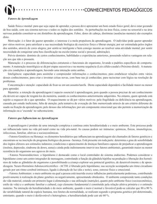 Didatismo e Conhecimento 34
CONHECIMENTOS PEDAGÓGICOS
Fatores da Aprendizagem
Saúde física e mental: para que seja capaz de aprender, a pessoa deve apresentar um bom estado físico geral; deve estar gozando
de boa saúde, com seu sistema nervoso e todos os órgãos dos sentidos. As perturbações na área física, como na sensorial e na área
nervosa poderão constituir-se em distúrbios da aprendizagem. Febre, dores de cabeça, disritmias (ausências mentais) são exemplos
disto.
Motivação: é o fator de querer aprender; o interesse é a mola propulsora da aprendizagem. O indivíduo pode querer aprender
por vários motivos: para satisfazer a sua necessidade biológica de exercício físico e liberar energia; por ser estimulada pelos órgãos
dos sentidos, através de cores alegres; por sentir-se inteligente e bem consigo mesmo ao resolver uma atividade mental; por sentir
necessidade de conquistar uma boa classificação na escola (status social e pessoal, admiração).
Prévio domínio: domínio de certos conhecimentos, habilidades e experiências anteriores, possuindo relativa vantagem em rela-
ção aos que não o possuem.
Maturação: é o processo de diferenciações estruturais e funcionais do organismo, levando a padrões específicos de comporta-
mento. A maturação neurológica se dá por etapas sucessivas e na mesma sequência (Leis céfalo-caudal e Próximo-distal). A matura-
ção cria condições à aprendizagem, havendo uma interação entre ambas.
Inteligência: capacidade para assimilar e compreender informações e conhecimentos; para estabelecer relações entre vários
desses conhecimentos; para criar e inventar coisas novas, com base nas já conhecidas; para raciocinar com lógica na resolução de
problemas.
Concentração e atenção: capacidade de fixar-se em um assunto/tarefa. Desta capacidade dependerá a facilidade maior ou menor
para aprender.
Memória: a retenção da aprendizagem é aspecto essencial à aprendizagem, pois quando a pessoa precisar de um conhecimento
ela deverá ser capaz de resgatá-los da memória, usando os conhecimentos anteriormente adquiridos. No entanto, quem aprende está
sujeito a esquecer de o que aprendeu. O esquecimento se dá por vários motivos: pela fragilidade ou deficiência na aprendizagem,
causada por estudo ineficiente, falta de atenção; pela tentativa de evocação do fato memorizado através de um critério diferente do
usado na fixação da aprendizagem; pelo desuso das informações; por um componente emocional que não permite a memorização da
informação ou a ‘esconde’ no subconsciente.
Fatores que Influenciam na Aprendizagem
A aprendizagem é produto de uma interação complexa e contínua entre hereditariedade e o meio ambiente. Este processo pode
ser influenciado tanto na vida pré-natal como na vida pós-natal. As causas podem ser inúmeras: químicas, físicas, imunológicas,
infecciosas, familiar, afetivas e socioeconômicas.
- Fatores Genéticos ou Herança: os elementos hereditários que influenciam na aprendizagem são chamados de fatores genéticos e
encontram-se na inscrição do programa biológico da pessoa - herança. Está presente em toda parte: determina o grau de sensibilidade
dos órgãos efetores aos estímulos indutores; condiciona o aparecimento de doenças familiares capazes de prejudicar a aprendizagem
(insônia, depressão, síndrome de down, asma) e ainda pode indiretamente intervir nos fatores ambientais, garantindo maior ou menor
resistência do organismo aos agravos do meio.
- Fatores Neuroendócrinos: o hipotálamo é destacado como o local controlador do sistema endócrino. Podemos considerar o
hipotálamo como um centro integrador de mensagens, controlando a função da glândula hipófise na produção e liberação dos hormô-
nios de todas as glândulas do organismo e possibilitando a criança explorar seu potencial genético, de desenvolvimento e de apren-
dizagem. Neuro-Hormônio Adrenocorticotrófico - ACTH: é liberado pelo hipotálamo; sua secreção acompanha um ritmo circadiano
gerado por um ritmo cerebral intrínseco, ligado à alteração de luz (dia e noite), sono, estresse físico e emocional.
- Fatores Ambientais: o meio ambiente na qual a pessoa está inserida exerce influências particularmente poderosas, contribuindo
positivamente à realização do plano genético ou negativamente, apresentando obstáculos. O ambiente compreende tanto condições
da vida material, estando em primeiro lugar à alimentação e sua utilização (nutrição), quanto pelo ambiente físico (socioeconômico,
estilo de vida) e o ambiente familiar e cultural, cujo elemento fundamental é constituído pela relação afetiva primária e o estímulo
materno. Na interação da hereditariedade e do meio ambiente, quando o meio é normal e favorável pode-se calcular que 80 a 90 %
da variabilidade natural da espécie humana, nos limites da normalidade, se realizam segundo o programa genético pré-determinado,
entretanto, quando o meio é desfavorável e heterogêneo, a hereditariedade pode cair até 60 %.
 