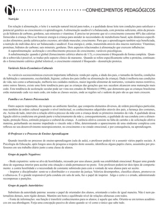 Didatismo e Conhecimento 35
CONHECIMENTOS PEDAGÓGICOS
Nutrição
Em relação à alimentação, o leite é a nutrição natural inicial para todos, e a qualidade desse leite tem condições para satisfazer o
potencial genético ao crescimento e à aprendizagem. A alimentação saudável é a balanceada, com proteína suficiente, além da presen-
ça de hidratos de carbono, gorduras, sais minerais e vitaminas. É preciso ter presente que só o crescimento consome 40% das calorias
fornecidas à criança. Deve-se fornecer energia à criança para atender às necessidades de metabolismo basal; ação dinâmico-específi-
ca dos alimentos; perda calórica pelos excretos; atividade muscular; crescimento. Para que a aprendizagem também seja beneficiada,
a nutrição do indivíduo deve ser balanceada e saudável. Essa energia é, então, transmitida através dos macros nutrientes: Vitaminas;
proteínas; hidratos do carbono; sais minerais; gorduras. Dois aspectos relacionados à alimentação que exercem influências:
A superalimentação: aceleração e envelhecimento precoces do crescimento; variáveis psicológicas.
A subalimentação: quando é global (fornecimento calórico abaixo de 1/3), o crescimento é bloqueado de forma completa. Quan-
do a sobrevida é possível, se traduz pelo aspecto clínico de marasmo. Quando se refere especificamente sobre a proteína, continuan-
do o fornecimento calórico global tolerável, o crescimento estatural é bloqueado - desnutrição proteica.
Variáveis Sócio-Econômico-Culturais
As variáveis socioeconômicas exercem importante influência: renda per capita, a idade dos pais, o tamanho da família, condições
de habitação e saneamento, escolaridade, higiene; cultura dos pais (influi na alimentação da criança). Dada à melhoria nas condições
de vida, tais como a urbanização, melhoria nos cuidados médicos, maior ingestão alimentar de nutrientes, vestuário menos restritivo,
entre outros fatores, existe uma forte tendência para que as crianças das gerações que nos sucedem alcancem uma maturação mais
cedo. Esta tendência de aceleração secular pode ser vista nos estudos de Monteiro (1996), que demonstra que as crianças brasileiras
estão maturando cada vez mais cedo, em todas as classes sociais, onde as regiões sul e sudeste do país são as que mais crescem.
Família e os Fatores Psicossociais
Outro aspecto importante, diz respeito ao ambiente familiar, que comporta elementos diversos, de ordem psicológica particular,
mas também de ordem cultural segundo o nível intelectual, os conhecimentos adquiridos através dos pais, a herança dos costumes,
etc. Acima de tudo, intervém a relação afetiva precoce da mãe com a criança desde os primeiros instantes da vida. A qualidade dessa
ligação afetiva condiciona em grande parte o relacionamento da mãe e, consequentemente, a qualidade de sua conduta com a alimen-
tação, proteção física, estímulo psíquico e cultural da criança. A carência afetiva consiste na falta de carinho e de solicitação afetiva
materna, perturbando ou mesmo impedindo o vínculo mãe e filho, determinando o aparecimento de uma síndrome complexa com
reflexos no seu desenvolvimento neuropsicomotor, no crescimento e no estado emocional, e por consequência, na aprendizagem.
O Professor e o Processo de Ensino-Aprendizagem
Quando inserido no processo de ensino-aprendizagem (sala de aula), o professor poderá vir a assumir vários papéis sociais. A
Psicologia da Educação, após longos anos de pesquisa a respeito deste assunto, identificou alguns papéis claros, assumidos por pro-
fessores em seu trabalho diário junto a uma classe de alunos.
Grupo de papéis Negativos:
- Bode expiatório: sente-se alvo de hostilidades, recusado por seus alunos; perde sua estabilidade emocional. Requer uma grande
dose de segurança interior para aceitar esta situação e ainda permanecer no posto. Este professor poderá ter dois tipos de comporta-
mento: a contra hostilidade e a necessidade de constante submissão para com a vontade de seus alunos para ser aceito.
- Inspetor e disciplinador: sente-se o distribuidor e o executor da justiça; Valoriza desempenhos, classifica alunos, promove-os
e rebaixa-os. É o grande responsável pela conduta em sala de aula, faz o papel de inspetor. Julga o certo e o errado, administrando
recompensas e punições.
Grupo de papéis Autoritários:
Substituto da autoridade paterna: assume o papel de orientador dos alunos, orientando a todos de igual maneira. Não é nem pa-
ternalista demais, nem rígido demais. Mantém um bom e equilibrado nível de relações afetuosas com todos.
- Fonte de informações: sua função é transferir conhecimentos para os alunos; é aquele que sabe. Orienta-se em termos acadêmi-
cos em sua abordagem. Forja uma concepção passiva do aluno quando se vê como o único que sabe tudo.
 