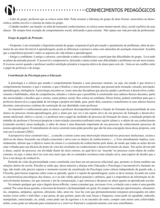 Didatismo e Conhecimento 36
CONHECIMENTOS PEDAGÓGICOS
- Líder de grupo: professor que se coloca como líder. Pode assumir a liderança do grupo de duas formas: autocrática ou demo-
crática, ambas envolve o sistema de status no grupo.
- Cidadão modelo: sua função vai além de transmitir conhecimentos; se coloca como mentor moral, ético, social e político de seus
alunos. Dá sempre bom exemplo de comportamento social, utilizando-o para ensinar. Não separa sua vida provada da profissional.
Grupo de papéis de Proteção:
- Terapeuta: é um orientador e higienista mental do grupo; responsável pela prevenção e ajustamento de problemas, além de pro-
motor de um meio favorável à aprendizagem; aceita as diferenças e promove aulas com atmosfera de aceitação emocional. Acredita
que a experiência pessoal e todos os aspectos da vida afetam a aprendizagem.
- Amigo e confidente: é amigo e caloroso, convidando a todos a confidências e a participar das dificuldades do grupo. Leva tudo
ao plano da amizade pessoal. É acessível e compreensivo, deixando o aluno contar suas dificuldades e problemas em um meio neutro.
O excesso ocorre quando o professor usufrui satisfação primária à resposta afetiva do aluno para com ele. Gera-se um conflito entre
o papel de professor e de amigo.
Contribuição da Psicologia para a Educação
A psicologia é a ciência que estuda o comportamento humano e seus processos mentais, ou seja, ela estuda o que motiva o
comportamento humano, o que o sustenta, o que o finaliza, e seus processos mentais, que passam pela sensação, emoção, percepção,
aprendizagem, inteligência. A psicologia encontra-se, como uma das disciplinas que precisa ajudar o professor a desenvolver conhe-
cimento e habilidades, além de competências, atitudes e valores que o possibilite ir construindo seus saberes-fazeres docentes, partir
das necessidades e desafios que o ensino, como prático social, lhes coloca no cotidiano. Dessa forma, poderá contribuir para que o
professor desenvolva a capacidade de investigar a própria atividade, para, partir dela, construir e transformar os seus saberes-fazeres
docentes, num processo contínuo de construção de sua identidade como professor.
Ao transmitir o conhecimento para os alunos o professor desempenhará também a função de formador da personalidade de seus
alunos no processo ensino-aprendizagem, pois o aluno por sua vez é um sujeito ativo de seu processo de formação e desenvolvi-
mento intelectual, afetivo e social; e o professor tem o papel de mediador do processo de formação do aluno; a mediação própria do
trabalho do professor é favorecer/propiciar a inter-relação (encontro/confronto) entre sujeito (aluno) e o objeto de seu conhecimento
(conteúdo escolar); nessa mediação, o saber do aluno é uma dimensão importante do seu processo de conhecimento (processo de
ensino-aprendizagem). O entendimento de sócio construtivismo pôde perceber que não há uma concepção única dessa proposta, com
está em Cavalcanti (2002).
A perspectiva sócio construtivista (…) concebe o ensino como uma intervenção intencional nos processos intelectuais, sociais e
afetivos do aluno, buscando sua relação consciente e ativa com os objetos de conhecimento (…). Esse entendimento implica, resu-
midamente, afirmar que o objetivo maior do ensino é a construção do conhecimento pelo aluno, de modo que todas as ações devem
estar voltadas para sua eficácia do ponto de vista dos resultados no conhecimento e desenvolvimento do aluno. Tais ações devem pôr
o aluno, sujeito do processo, em atividade diante do meio externo, no qual deve ser ‘inserido’ no processo como objeto de conhe-
cimento, ou seja, o aluno deve ter com esse meio (que são os conteúdos escolares) uma relação ativa, uma espécie de desafio que o
leve a um desejo de conhecê-lo.
Partindo da visão da personalidade como constituída com base em um processo relacional, que, portanto se forma também nas
relações dentro da escola. Percebe-se então que, dessa maneira a aliança entre Educação e Psicologia é incontestável e bastante an-
tiga, não tendo sido preciso esperar o momento recente da constituição da Psicologia como ciência independente da grande mãe, a
Filosofia, para buscar respostas sobre como se aprende, quem é o sujeito da aprendizagem, como se deve ensinar, levando em conta
as características psicológicas dos alunos, se é ou não válido aplicar punições e prêmios, qual é a importância da informação no de-
senvolvimento humano, em que consiste o ato de comunicação, o que interessa e dá prazer ao aluno quanto ao aprendizado escolar.
No entanto qualquer que seja o ângulo dessa reflexão, vamos constatar que, em nosso viver, a relação com o outro é uma questão
central. Por conta dessa questão, a travessia do homem e da humanidade em geral, foi sempre marcada por aproximações, afastamen-
tos, simpatias, antipatias, egoísmo, altruísmo, ódio, amor etc. Isso faz com que permanentemente estejamos preocupados em saber
muitas coisas sobre o indivíduo: o que pensa, de que gostam, quais são suas forças e fraquezas, como pode ser agradado, seduzido,
manipulado, emocionado, ou, ainda, como pode sair do egoísmo e ir ao encontro do outro, compor com outros uma coletividade,
enfim, como pode ser educado para comunicar-se e conviver fraternal e cooperativamente com seus semelhantes.
 