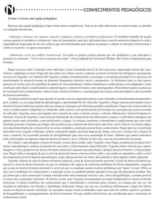 Didatismo e Conhecimento 41
CONHECIMENTOS PEDAGÓGICOS
Formar e renovar uma equipe pedagógica
Renovar uma equipe pedagógica requer ainda outras competências. Trata-se de saber administrar, ao mesmo tempo, as partidas
e as chegadas das pessoas.
- Enfrentar e analisar, em conjunto, situações complexas, práticas e problemas profissionais: O verdadeiro trabalho de equipe
começa quando os membros se afastam do ‘muro de lamentações’ para agir, utilizando toda a zona de autonomia disponível e toda a
capacidade de negociação de um ator coletivo que está determinado, para realizar seu projeto, a afastar as restrições institucionais e
a obter os recursos e os apoios necessários.
- Administrar crises ou conflitos interpessoais: Em todos os grupos existem pessoas que são mediadores e que antecipam e
atenuam os confrontos. “Viver com as neuroses dos outro”. (Texto adaptado de Perrenoud, Phillipe. Dez Novas Competências para
Ensinar).
Piaget escreveu sobre a interação entre indivíduo e meio constituída através de dois processos: organização interna das expe-
riências e adaptação ao meio. Piaget não deu ênfase aos valores sociais e culturais no desenvolvimento da inteligência, pressupostos
escritos por Vygotsky. Lev Semenovich Vygotsky estudou sistematicamente a psicologia e seu projeto principal foi os processos de
transformação do desenvolvimento na dimensão filogenética, histórico social e ontogenético. As diferenças entre os dois autores
parecem ser muitas, mas eles partilham de pontos de vista semelhantes. Ambos entenderam o conhecimento como adaptação e como
construção individual e compreenderam a aprendizagem e o desenvolvimento como autorregulados. Discordaram quanto ao processo
de construção desse conhecimento, ambos viram o desenvolvimento e a aprendizagem da criança como participativa, não ocorrendo
de maneira automática.
A criança transforma aquilo que aprende de acordo com sua capacidade interna e nata, tornando-se transformadora da aprendiza-
gem, criadora, se essa capacidade de aprendizagem e oportunidade lhe for oferecida. Vygotsky e Piaget estavam preocupados com o
desenvolvimento intelectual, porém cada um começou e perseguiu por diferentes questões e problemas. Piaget estava interessado em
como o conhecimento é adquirido ou construído, onde a teoria é um acontecimento da invenção ou construção que ocorre na mente
do indivíduo, Vygotsky estava preocupado com a questão de como os fatores sociais e culturais influenciam o desenvolvimento in-
telectual. A teoria de Vygotsky é uma teoria de transmissão do conhecimento da cultura para a criança, os indivíduos interagem com
agentes sociais mais lecionados, como professores e colegas. As crianças constroem e internalizam o conhecimento que esses seres
instruídos possuem. Enquanto que Piaget, não acreditava que a transmissão direta desse tipo fosse viável. Para ele as crianças adqui-
rem uma forma própria de se desenvolver no social, mediante a construção pessoal desse conhecimento. Piaget aprovou a construção
individual como singular e diferente, embora comumente ligada e próxima daquela da cultura, com isso a criança tem a chance de
errar e construir. Vai ocorrendo períodos de desequilibração para uma nova sustentação de bases. Sabemos que muitos indivíduos
estão estacionados em algumas etapas de desenvolvimento e isso é refletido no dia-a dia, com um jeito particular de pensar.
Em relação à aprendizagem e desenvolvimento, assunto deste estudo, tanto Vygotsky como Piaget, acreditavam no desenvolvi-
mento e aprendizagem, embora, seus pontos de vista sobre o relacionamento sejam diferentes. Vygotsky tinha a ideia de que a apren-
dizagem é a força propulsora do desenvolvimento intelectual, enquanto que para Piaget o próprio desenvolvimento é a força propul-
sora. Piaget tinha a concepção de que o nível de desenvolvimento colocava limites sobre o que podia ser aprendido e sobre o nível
da compreensão possível daquela aprendizagem, onde cada pessoa tem um ritmo, não podendo ir além daquele estádio adquirido.
Vygotsky chamou de zona de desenvolvimento potencial e zona de desenvolvimento proximal. A zona de desenvolvimento po-
tencial é o nível de desenvolvimento em que os estudantes são capazes de solucionar problemas de forma independente, enquanto
que a zona de desenvolvimento proximal é o nível em que os estudantes podem resolver problemas com “apoio” (Lester 1994), ou
seja, com a modelação do conhecimento e a interação social, os estudantes podem aprender coisas que não aprendiam sozinhos. Pia-
get coloca que a nova construção é sempre realizada sobre uma construção anterior e que, com a desiquilibração, é sempre possível
o avanço das construções anteriores. Os fatores sociais, para Vygotsky desempenham um papel fundamental no desenvolvimento
intelectual. A cultura estabelece um conhecimento que é internalizado e construído pelas crianças. As crianças por sua vez vão
tornando-se indivíduos com funções e habilidades intelectuais. Piaget, por sua vez, reconheceu infinitamente o papel dos fatores
sociais no desenvolvimento intelectual. As interações sociais foram consideradas como uma fonte do conflito cognitivo, portanto,
de desequilibração e, consequentemente, de desenvolvimento. Ou seja, também desta forma, são consideradas para a construção do
conhecimento social.
 