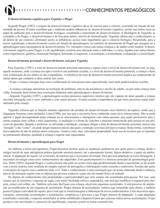 Didatismo e Conhecimento 43
CONHECIMENTOS PEDAGÓGICOS
O desenvolvimento cognitivo para Vygotsky e Piaget
Segundo Piaget (1987), a origem do desenvolvimento cognitivo dá-se do interior para o exterior, ocorrendo em função da ma-
turidade da pessoa. O autor considera que o ambiente poderá influenciar no desenvolvimento cognitivo, porém sua ênfase recai no
papel do ambiente para o desenvolvimento biológico, ressaltando a maturidade do desenvolvimento. A abordagem de Vygotsky se
contrapõe a de Piaget, o desenvolvimento é de fora para dentro, através da internalização. Vygotsky afirma que o conhecimento se
dá dentro de um contexto, afirmando serem as influências sociais mais importantes que o contexto biológico. Resumindo, para a
teoria vygotskiana, o desenvolvimento ocorre em função da aprendizagem, ao contrário do pensamento de Piaget que assegura ser a
aprendizagem uma consequência do desenvolvimento. Ex: interação e troca com outras crianças e do adulto como modelo. O desen-
volvimento cognitivo para Piaget, é o de equilibração, existiria uma interação entre o indivíduo e o meio, ligados com outros fatores
como experiências, genética, maturação biológica, formando os esquemas, a assimilação, a acomodação, a adaptação e a assimilação.
Desenvolvimento proximal e desenvolvimento real para Vygotsky
Para Vygotsky (1987), a zona de desenvolvimento proximal representa o espaço entre o nível de desenvolvimento real, ou seja,
aquele momento, onde a criança era apta a resolver um problema sozinha, e o nível de desenvolvimento potencial, a criança o fazia
com colaboração de um adulto ou um companheiro. A referência da zona de desenvolvimento proximal implica na compreensão de
outras ideias que completa a ideia central, tais como:
- O que a criança consegue hoje com a colaboração de uma pessoa mais especializada, mais tarde poderá realizar sozinha.
- A criança consegue autonomia na resolução do problema, através da assistência e auxílio do adulto, ou por outra criança mais
velha, formando desta forma uma construção dinâmica entre aprendizagem e desenvolvimento.
- Segundo Vygotsky (1987), a aprendizagem acelera processos superiores internos que são capazes de atuar quando a criança
encontra interagida com o meio ambiente e com outras pessoas. O autor ressalta a importância de que esses processos sejam inter-
nalizados pela criança.
Vygotsky colocou que as funções mentais superiores são produto do desenvolvimento sócio histórico da espécie, sendo que a
linguagem funciona como mediador. Lima (1990), por isso que a sua teoria ficou conhecida como sócio interacionista. Não se pode
ignorar o papel desempenhado pelas crianças ao se relacionarem e interagirem com outras pessoas, que sejam professores, pais e
outras crianças mais velhas e mais experientes. A mediação é a forma de conceber o percurso transcorrido pela pessoa no seu pro-
cesso de aprender. Quando o professor, se utilizando a mediação, consegue chegar a zona de desenvolvimento proximal, através dos
“porquês” e dos “como”, ele pode atingir maneiras através das quais a instrução será mais útil para a criança. Desta forma, o professor
terá condições de não só utilizar meios concretos, visuais e reais, mas, com maior propriedade, fazer uso de recursos que se reportem
ao pensamento abstrato, ajudando à criança a superar suas capacidades.
Desenvolvimento e aprendizagem para Piaget
Ao elaborar a teoria psicogenética, Piaget procurou mostrar quais as mudanças qualitativas por quais passa a criança, desde o
estágio inicial de uma inteligência prática (período sensório-motor), até o pensamento formal, lógico-dedutivo, a partir da adoles-
cência. A adaptação do sujeito vai ocorrendo, de maneira que é necessário investigar. Para que esta adaptação se torne abrangente, é
necessário investigar como esses conhecimentos são adquiridos. Este questionamento é o interesse principal da epistemologia gené-
tica. Dolle (1993). Segundo Piaget, o conhecimento não pode ser aceito como algo predeterminado desde o nascimento ou de acordo
com a teoria inatista, nem resultado do simples registro de percepções e informações como comenta o empirismo. Resulta das ações
e interações do sujeito com o ambiente onde vive. Todo o conhecimento é uma construção que vai sendo elaborada desde a infância,
através da interação sujeito com os objetos que procura conhecer, sejam eles do mundo físico ou cultural.
Os objetos do conhecimento têm propriedades e particularidades que nem sempre são assimiladas pela pessoa. Por isso, uma
criança que já construiu o esquema de sugar, com maior facilidade utiliza a mamadeira, mas terá que modificar o esquema para chu-
peta, comer com colher, etc. Também será mais fácil para essa criança, ela já tem esquemas assimilados. A este processo de amplia-
ção ou modificação de um esquema de assimilação. Piaget chamou de acomodação, embora seja estimulado pelo objeto, é também
possível graças à atividade do sujeito, pois é este que se transforma para a elaboração de novos conhecimentos. Com sucessivas apro-
ximações, construindo acomodações e assimilações, completa-se o processo a que Piaget chamou de adaptação. A cada adaptação
constituída e realizada, o esquema assimilador se torna solidificado e disponível para que a pessoa realize novas acomodações. O que
promove este movimento é o processo de equilibração, conceito central na teoria construtivista.
 